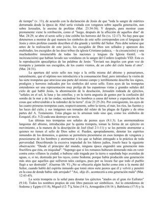 de tiempo" (v. 11), de acuerdo con la declaración de Jesús de que "toda la sangre de mártires
derramada desde la época de Abel sería visitada con venganza sobre aquella generación, aun
sobre Jerusalén, la asesina de profetas (Mat. 23:34-38). Y después, para mostrar cuan
prestamente viene la retribución, como el "luego, después de la aflicción de aquellos días" de
Mat. 24:29, se abre el sexto sello y éste exhibe los horrores del fin (vs. 12-17). No hay para que
detenernos a mostrar de qué manera los símbolos de este sello corresponden con el lenguaje de
Jesús y otros profetas cuando describen el día grande y terrible del Señor. Pero debe notarse que
antes de la realización de este juicio, los escogidos de Dios son sellados y aparecen dos
multitudes, los escogidos de las doce tribus (la iglesia Cristiano-judaica, —la circuncisión) y una
muchedumbre innumerable de todas las naciones y lenguas (la Iglesia Gentil, —la
incircuncisión) que habían lavado sus vestiduras en la sangre del Cordero (capítulo VID. Esta es
la reproducción apocalíptica de las palabras de Jesús: "Enviará sus ángeles con gran voz de
trompeta y juntarán sus escogidos, de los cuatro vientos, de un cabo del cielo hasta el otro".
(Mat. 24:31).
La apertura del sexto sello nos trajo a la orilla misma del abismo y pensaríamos,
naturalmente, que el séptimo nos introduciría a la consumación final, pero introduce la visión de
las siete trompetas que atraviesa una parte del mismo campo y terriblemente describe los signos,
prodigios y horrores indicados por los símbolos del sexto sello. Estos ayes de las trompetas
entendemos ser una representación muy prolija de las espantosas vistas y grandes señales del
cielo de qué habló Jesús, la abominación de la desolación, Jerusalén rodeada de ejércitos,
"señales en el sol, la luna y las estrellas; y en la tierra angustia de gentes por la confusión del
sonido de la mar y de las ondas; secándose los hombres a causa del temor y expectación de las
cosas que sobrevendrán a la redondez de la tierra". (Lúc 21:25-26). Por consiguiente, los ayes de
las cuatro primeras trompetas caen, respectivamente, sobre la tierra, el mar, los ríos, las fuentes y
las luces del cielo; y sus imágenes son tomadas del relato de las plagas de Egipto y de otras
partes del A. Testamento. Estas plagas no lo arruinan todo sino que, como los símbolos de
Ezequiel, (Ez. 5:2) cada una destruye un tercio.
Las últimas tres trompetas son señales de peores ayes (8:1.3). Las atormentadoras
langostas del abismo, introducidas por la quinta trompeta, toman la forma de un ejército en
movimiento, a la manera de la descripción de Joel (Joel 2:1-11) y se les permite atormentar a
quienes no tienen el sello de Dios sobre sí. Pueden, apropiadamente, denotar los espíritus
inmundos de los demonios, a quienes se permitiera presentarse en esos tiempos de venganza y
posesionarse de los hombres y atormentar a los que se habían entregado a la práctica de toda
perversidad. Describiendo la excesiva impiedad de los líderes judíos, Josefo hace la siguiente
observación: "Desde el principio del mundo, ninguna época engendró una generación más
fructífera que ésta, en iniquidad". "Supongo que si los romanos hubiesen demorado más en venir
contra estos villanos la ciudad, o hubiese sido tragada por la tierra o sepultada bajo avenidas de
aguas, o, si no, destruida por los rayos, como Sodoma; porque había producido una generación
más atea que aquellos que sufrieron tales castigos, pues por su locura fue que todo el pueblo
llegó a ser destruido". (Guerras lib. V) ¿No se ofrecería algún hecho como éste a la mente del
Señor, cuando habló del espíritu inmundo que tomó otros siete peores que él y volvió y penetró
en la casa de donde había sido arrojado? "Así, -dijo él-, acontecerá a esta generación mala" (Mat.
12:43-45).
La sexta trompeta es la señal para desatar los ejércitos "atados en el gran río Eufrates"
(9:14). Todos los nombres propios de este libro parecen ser simbólicos. Así lo entendemos de
Sodoma y Egipto (11:8), Miguel (12: 7 ), Sión (14:1), Armagedón (16:16 ), Babilonia (17:5) y la
 