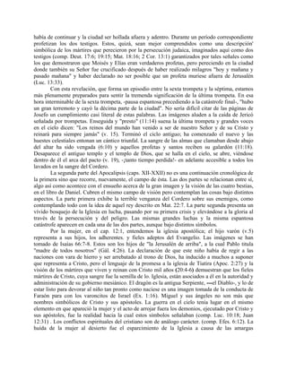 había de continuar y la ciudad ser hollada afuera y adentro. Durante un período correspondiente
profetizan los dos testigos. Estos, quizá, sean mejor comprendidos como una descripción'
simbólica de los mártires que perecieron por la persecución judaica, imaginados aquí como dos
testigos (comp. Deut. 17:6; 19:15; Mat. 18:16; 2 Cor. 13:1) garantizados por tales señales como
los que demostraron que Moisés y Elías eran verdaderos profetas, pero pereciendo en la ciudad
donde también su Señor fue crucificado después de haber realizado milagros "hoy y mañana y
pasado mañana" y haber declarado no ser posible que un profeta muriese afuera de Jerusalén
(Luc. 13:33).
Con esta revelación, que forma un episodio entre la sexta trompeta y la séptima, estamos
más plenamente preparados para sentir la tremenda significación de la última trompeta. En esa
hora interminable de la sexta trompeta, -pausa espantosa precediendo a la catástrofe final-, "hubo
un gran terremoto y cayó la décima parte de la ciudad". No sería difícil citar de las páginas de
Josefo un cumplimiento casi literal de estas palabras. Las imágenes aluden a la caída de Jericó
señalada por trompetas. Enseguida y "presto" (11:14) suena la última trompeta y grandes voces
en el cielo dicen: "Los reinos del mundo han venido a ser de nuestro Señor y de su Cristo y
reinará para siempre jamás" (v. 15). Terminó el ciclo antiguo; ha comenzado el nuevo y las
huestes celestiales entonan un cántico triunfal. La sangre de las almas que clamaban desde abajo
del altar ha sido vengada (6:10) y aquellos profetas y santos reciben su galardón (11:18).
Desaparece el antiguo templo y el templo de Dios, que se halla en el cielo, se abre, viéndose
dentro de él el arca del pacto (v. 19), -¡tanto tiempo perdida!- en adelante accesible a todos los
lavados en la sangre del Cordero.
La segunda parte del Apocalipsis (caps. XII-XXII) no es una continuación cronológica de
la primera sino que recorre, nuevamente, el campo de ésta. Las dos partes se relacionan entre sí,
algo así como acontece con el ensueño acerca de la gran imagen y la visión de las cuatro bestias,
en el libro de Daniel. Cubren el mismo campo de visión pero contemplan las cosas bajo distintos
aspectos. La parte primera exhibe la terrible venganza del Cordero sobre sus enemigos, como
contemplando todo con la idea de aquel rey descrito en Mat. 22:7. La parte segunda presenta un
vívido bosquejo de la Iglesia en lucha, pasando por su primera crisis y elevándose a la gloria al
través de la persecución y del peligro. Las mismas grandes luchas y la misma espantosa
catástrofe aparecen en cada una de las dos partes, aunque bajo distintos símbolos.
Por la mujer, en el cap. 12:1, entendemos la iglesia apostólica; el hijo varón (v.5)
representa a sus hijos, los adherentes. y fieles adeptos del Evangelio. Las imágenes se han
tomado de Isaías 66:7-8. Estos son los hijos de "la Jerusalén de arriba", a la cual Pablo titula
"madre de todos nosotros" (Gál. 4:26). La declaración de que este niño había de regir a las
naciones con vara de hierro y ser arrebatado al trono de Dios, ha inducido a muchos a suponer
que representa a Cristo, pero el lenguaje de la promesa a la iglesia de Tiatira (Apoc. 2:27) y la
visión de los mártires que viven y reinan con Cristo mil años (20:4-6) demuestran que los fieles
mártires de Cristo, cuya sangre fue la semilla de lo. Iglesia, están asociados a él en la autoridad y
administración de su gobierno mesiánico. El dragón es la antigua Serpiente, ---el Diablo-, y lo de
estar listo para devorar al niño tan pronto como naciese es una imagen tomada de la conducta de
Faraón para con los varoncitos de Israel (Ex. 1:16). Miguel y sus ángeles no son más que
nombres simbólicos de Cristo y sus apóstoles. La guerra en el cielo tenía lugar en el mismo
elemento en que apareció la mujer y el acto de arrojar fuera los demonios, ejecutado por Cristo y
sus apóstoles, fue la realidad hacia la cual estos símbolos señalaban (comp. Luc. 10:18; Juan
12:31) . Los conflictos espirituales del cristiano son de análogo carácter. (comp. Efes. 6:12). La
huída de la mujer al desierto fue el esparcimiento de la Iglesia a causa de las amargas
 