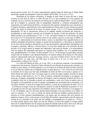 persecuciones (comp. Act. 8:1) pero especialmente aquella huída de Judea que el Señor había
autorizado cuando sus discípulos viesen las señales del fin (Mat. 24:16; Luc. 21:21).
Derribado de los lugares celestiales, el dragón se paró sobre la arena del mar y luego
revelose en una fiera la cual se ve subir del mar (13:1) y que combinan en sí los aspectos de
leopardo, de oso y de león, las primeras tres bestias de la visión de Daniel (Dan. 7:4-6) y el poder
que da el dragón, le comunica toda la malignidad, blasfemia y violencia perseguidora que
caracterizó a la cuarta bestia de Daniel, a la aparición del cuernito. Entendemos que esta bestia es
el Imperio Romano, especialmente como representado por Nerón, bajo el cual comenzó la guerra
judía y por quien la simiente de la mujer, los santos (comp. 12:17 y 13:7) fueron terriblemente
perseguidos. El fue la encarnación misma de la maldad, notable revelación del anticristo, y
corresponde en todo aspecto esencial con el hombre de pecado, el hijo de perdición, de quien
Pablo escribió a los tesalonicenses (2 Tes. 2: 3-10) . Al mismo tiempo se ve otra bestia que sube
de la tierra (13:11) teniendo dos cuernos como los de cordero, pero no es más que el satélite, el
"otro yo", y representante de la primera bestia y ejerce su autoridad. Esta segunda bestia es un
símbolo apropiado del gobierno romano en manos de procuradores y si buscamos el significado
de los dos cuernos podemos descubrirlo en los dos procuradores especialmente distinguidos por
su tiranía y opresión, Albinus v Gessius Florus. Es cosa bien sabida que a los cristianos de este
período se les exigió adorar la imagen del emperador, bajo pena de muerte; y los procuradores
eran los agentes del emperador para poner en vigencia estas medidas. Así, a la segunda bestia,
muy apropiadamente se le llama "el falso profeta" (16:13; 19:20) porque su gran tarea consistía
en pervertir los hombres a una idolatría blasfema. El número místico de la bestia (13:18) estaría,
entonces representado tanto por el griego lateinos, como por el hebreo Kaiser Nerón, letras de
valor numérico, en cada caso, del 666) pues la bestia era, a la vez, el reino latino y su
representante y cabeza César Nerón.
La visión del Monte de Sión, en el cap. XIV, es un glorioso contraste a las precedentes
revelaciones del anticristo. Presenta el lado celestial de este período de persecución y prueba y lo
exhibe en siete formas: (1) Primeramente se ve al Cordero en el Monte de Sión (la Sión celestial)
y con él están los millares de su redimido Israel, en gran gloria (vs. 1-5) . Estos no son otros que
la simiente de la mujer que han sido arrebatados al trono de Dios (12:5) pero a quienes se ve
ahora desde otro punto de vista. (2) Luego sigue la visión del ángel volador, llevando la buena
nueva eterna a toda nación (vs. 6 y 7) . Esto se realiza a despecho del dragón y sus agentes. En
tanto que el dragón, manejando las fuerzas del Imperio, trata de aniquilar la Iglesia de Dios, los
verdaderos hijos de la Jerusalén celestial son arrebatados a estar con Cristo en gloria, pero el
Evangelio es aún predicado en todo el mundo, acompañado por amonestaciones y promesas. Así
los santos triunfan "a causa de la sangre del Cordero y a causa de su testimonio de ellos" (12:11)
. (3) Entonces un ángel, como por anticipación, anuncia la caída de Babilonia la grande (1 4: 8) y
es seguido (4.) por otro que amonesta a los hombres contra el culto a la bestia y a su imagen (vs.
9-12). (5) Después, una voz del cielo declara bienaventurados a los que mueren en el Señor, de
aquí en adelante, (v. 13), corno si desde esa época tan llena de notables acontecimientos, los
muertos en Cristo entrasen inmediatamente a un reposo que los muertos del ciclo anterior no
pudieron conocer. (6) La sexta escena es la del Hijo del hombre, representado como llevando una
corona de oro, teniendo en la mano una hoz afilada y acompañado por un ángel (vs. 14-16), y
con ellos pronto aparece otro ángel con una hoz afilada y la tierra fue segada y el lagar pisado;
fuera de la ciudad derramó ríos de sangre que parecían inundar toda la tierra. Esto no es más que
otra representación de la misma gran catástrofe contemplada desde otro punto de vista.
 