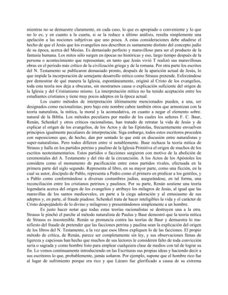 mientras no se demuestre claramente, en cada caso, lo que es apropiado o conveniente y lo que
no lo es; y en cuanto a la cuarta, si se la reduce a último análisis, resulta simplemente una
apelación a las nociones subjetivas que uno posea. A estas consideraciones debe añadirse el
hecho de que el Jesús que los evangelios nos describen es sumamente distinto del concepto judío
de su época, acerca del Mesías. Es demasiado perfecto y maravilloso para ser el producto de la
fantasía humana. Los mitos sólo surgen en épocas no históricas y eso, largo tiempo después de la
persona o acontecimiento que representan; en tanto que Jesús vivió T realizó sus maravillosas
obras en el período más crítico de la civilización griega y de la romana. Por otra parte los escritos
del N. Testamento se publicaron demasiado pronto, después de la aparición actual de Jesús, lo
que impide la incorporación de semejante desarrollo mítico como Strauss pretende. Esforzándose
por demostrar de qué manera la Iglesia, espontáneamente, originó al Cristo de los evangelios,
toda esta teoría nos deja a obscuras, sin mostrarnos causa o explicación suficiente del origen de
la Iglesia y del Cristianismo mismo. La interpretación mítica no ha tenido aceptación entre los
estudiantes cristianos y tiene muy pocos adeptos en la época actual.
Los cuatro métodos de interpretación últimamente mencionados pueden, a una, ser
designados como racionalistas; pero bajo este nombre caben también otros que armonizan con la
teoría naturalista, la mítica, la moral y la acomodativa, en cuanto a negar el elemento sobre.
natural de la Biblia. Los métodos peculiares por medio de los cuales los señores F. C. Baur,
Renán, Schenkel y otros críticos racionalistas, han tratado de retratar la vida de Jesús y de
explicar el origen de los evangelios, de los Actos y de las Epístolas, frecuentemente envuelven
principios igualmente peculiares de interpretación. Siga embargo, todos estos escritores proceden
con suposiciones que, de hecho, dan por sentado lo que está en discusión entre naturalistas y
super-naturalistas. Pero todos difieren entre sí notablemente. Baur rechaza la teoría mítica de
Strauss y halla en los partidos petrino y paulino de la Iglesia Primitiva el origen de muchos de los
escritos neotestamentarios. Estos partidos o facciones surgieron con motivo de la abolición de
ceremoniales del A. Testamento y del rito de la circuncisión. A los Actos de los Apóstoles los
considera como el monumento de pacificación entre estos partidos rivales, efectuada en la
primera parte del siglo segundo. Representa al libro, en su mayor parte, como una ficción, en la
cual su autor, discípulo de Pablo, representa a Pedro como el primero en predicar a los gentiles, y
a Pablo como conformándose a diversas costumbres judías, asegurándose, en tal forma, una
reconciliación entre los cristianos petrinos y paulinos. Por su parte, Renán sostiene una teoría
legendaria acerca del origen de los evangelios y atribuye los milagros de Jesús, al igual que las
maravillas de los santos medioevales, en parte a la ciega adoración y al entusiasmo de sus
adeptos y, en parte, al fraude piadoso. Schenkel trata de hacer inteligibles la vida y el carácter de
Cristo despojándolo de lo divino y milagroso y presentándonos simplemente a un hombre.
Es justo hacer notar que todas estas teorías racionalistas se destruyen una a la otra.
Strauss le pinchó el parche al método naturalista de Paulus y Baur demostró que la teoría mítica
de Strauss es insostenible. Renán se pronuncia contra las teorías de Baur y demuestra lo ma-
nifiesto del fraude de pretender que las facciones petrina y paulina sean la explicación del origen
de los libros del N. Testamento, a la vez que esos libros expliquen lo de las facciones. El propio
método de crítica, de Renán, parece ser completamente sin ley, y sus observaciones llenas de
ligereza y capciosas han hecho que muchos de sus lectores le consideren falto de toda convicción
seria o sagrada y como hombre listo para emplear cualquiera clase de medios con tal de lograr su
fin. Lo vemos continuamente introduciendo en las Escrituras sus propias ideas y haciendo decir a
sus escritores lo que, probablemente, jamás soñaron. Por ejemplo, supone que el hombre rico fue
al lugar de sufrimiento porque era rico y que Lázaro fue glorificado a causa de su extrema
 