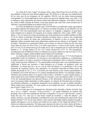 La visión de la siete "copas" (en griego: fialas, tazas, bols) llenas de la ira de Dios, a las
que también se llama las siete últimas plagas (caps. XV-XVI) no es más que otra simbolización
de los siete ayes de las trompetas, de los capítulos VIII-XI, con las cuales minuciosamente
corresponden. La visión duplicada de estos juicios (un juicio de séptuple furia, com. Dan. 3:19)
es análoga a otras repeticiones del mismo asunto bajo diferentes imágenes. Esta doble visión de
ira, como el doble ensueño de Faraón, sirvió para mostrar que éstas eran cosas resueltas por el
Altísimo y que pronto habían de acontecer (Gén. 41:32).
La visión de Babilonia la grande (caps. XVII-XVIII) es un elaborado cuadro apocalíptico
de la iglesia apóstata del antiguo pacto. La entonces existente Jerusalén, en servidumbre con sus
hijos (Gál. 4:25) está representada como una ramera y el lenguaje e imágenes, en gran parte,
están tomados de la alegoría de Ezequiel, de la misma cuidad (Ez. XVI; comp. XXIV. Comp.
Isaías 1: 21). Es contra esa asesina de profetas que Jesús pronunció las terribles palabras de Mat.
23:34-36. Desde el principio del Imperio Romano Jerusalén buscó y sostuvo una complicidad
pagana con los césares, de modo que, políticamente, el Imperio se hizo su sostén, del cual
dependía. Había constante lucha entre gobernantes ambiciosos por obtener el así llamado "reino
de Judea". Jerusalén era su principal ciudad y, por lo tanto, es correcto el decir de ella "que tiene
reino sobre los reyes (no de la tierra y no sobre emperadores y monarcas del mundo, sino) del
país" (17:18). Es la misma tierra (ge) las tribus de la cual se lamentan por la venida del Hijo del
hombre (1: 7) . (Comp. Salmo 2:2; Act. 4:27. Josefo. Guerras lib. 114 3: 5) . Por consiguiente,
consideramos que la Babilonia mística es idéntica con la gran ciudad a la cual en el cap. 11:8, se
llama "Sodoma y Egipto, donde también nuestro Señor fue crucificado".
La explicación del misterio de la mujer y la bestia, dada en el cap. 17:7-18, ha llenado de
perplejidad a todos los intérpretes. Se nota que es una explicación compuesta y, evidentemente,
se aplica en parte a la mujer y en parte a la bestia que la transporta. Para su solución el misterio
exige "mente que tiene sabiduría" (v. 9) y puede haber tenido para Juan y sus contemporáneos un
significado y fuerza que nosotros, a tanta distancia en el tiempo, no podemos sentir tan
fácilmente. "La bestia que fue y no es, y ha de subir del abismo e ir a perdición" (v.8) es tina
expresión de cautelosa reserva, muy semejante a la expresión reservada de Pablo acerca del
hombre de pecado (2 Tes. 2: 5-7) . A la bestia con siete cabezas y diez cuernos generalmente se
le identifica con la fiera del mar (13:1) y puede entendérsele por Roma y sus príncipes aliados y
tributarios que tomaron parte en la guerra contra Judea y Jerusalén. La gran ciudad ramera, el
santo templo de la cual si había transformado en mercado y cueva de ladrones (Mat. 21:23; Juan
2:15), fue sostenida durante cien años por Roma y, al fin, aborrecida y destruida por los mismos
reyes con quienes había mantenido su tráfico pagano. La relación de Jerusalén para con Roma y
sus príncipes tributarios se manifestó claramente en las palabras con que el pueblo intimidó a
Pilato contra Cristo, diciendo: "Si a éste sueltas, no eres amigo del césar!... ¡No tenemos más rey
que el césar!" (Juan 19:12-1 5).
Pero en tanto que así se bosquejan las relaciones entre Jerusalén y Roma, la bestia "que
fue y no es y vendrá" ( parestai, "estará presente", v. 8), puede simbolizar un misterio más
profundo. No es ello una combinación del león, el leopardo y el oso, ni "sube del mar", como la
bestia del cap. 13:1, sino que es "una bestia vestida de escarlata" y "sube del abismo". ¿No
podría, entonces, con más propiedad, considerársela como una manifestación especial del "gran
dragón bermejo"? (12:3) Las siete cabezas y diez cuernos del dragón indican asientos de poder y
agentes principescos o de la realeza, por medio de los cuales el real "ángel del abismo" (9:11)
realiza sus satánicos propósitos. No hemos pues menester de mirar a las siete colinas de Roma, o
a diez reyes especiales, para la solución del misterio de la bestia vestida de escarlata. El lenguaje
 