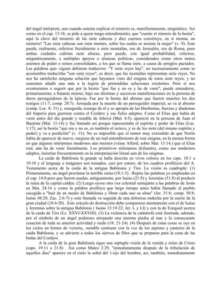 del ángel intérprete, aun cuando ostenta explicar el misterio es, manifiestamente, enigmático. Asi
corno en el cap. 13:18, se pide a quien tenga entendimiento, que "cuente el número de la bestia",
aquí la clave del misterio de las siete cabezas y diez cuernos constituye, en sí misma, un
misterio! "Las siete cabezas son siete montes, sobre los cuales se asienta la mujer" (v. 9). Esto
puede, realmente, referirse literalmente a siete montañas, ora de Jerusalén, ora de Roma, pues
ambas ciudades cubrían siete alturas, pero puede, con igual probabilidad, referirse,
enigmáticamente, a múltiples apoyos o alianzas políticas, considerados como otros tantos
asientos de poder o reinos consolidados, a los que se llama siete, a causa de arreglos pactados.
Las palabras que- siguen debieran traducirse: "Y siete reyes hay", no necesariamente como se
acostumbra traducirlas "son siete reyes", es decir, que las montañas representan siete reyes. No
nos ha satisfecho ninguna solución que hayamos visto del enigma de estos siete reyes; y no
osaremos añadir una más a la legión de pretendidas soluciones existentes. Pero sí nos
aventuramos a sugerir que por la bestia "que fue y no es y ha de venir", puede entenderse,
primariamente, a Satanás mismo, bajo sus distintas y sucesivas manifestaciones en la persona de
duros perseguidores de la Iglesia. Fue por la bestia del abismo que fueron muertos los dos
testigos (11:7; comp. 20:7). Arrojada por la muerte de un perseguidor imperial, se va al abismo
(comp. Luc. 8: 31) y, enseguida, resurge de él y se apropia de las blasfemias, fuerzas y diademas
del Imperio para guerrear contra el Cordero y sus fieles adeptos. Como el Elías que había de
venir antes del día grande y notable de Jehová (Mal. 4:5), apareció en la persona de Juan el
Bautista (Mat. 11:14) y fue llamado así porque representaba el espíritu y poder de Elías (Luc.
1:17), así la bestia "que era y no es, es también el octavo, y es de los siete (del mismo espíritu y
poder) y va a perdición" (v. 11). No es imposible que el rumor muy extendido de que Nerón
había de aparecer de nuevo, surgiese de un mal entendimiento de este enigma, en la misma forma
en que algunos intérpretes modernos aún insisten (véase Alford, sobre Mat. 11:14.) que el Elías
real, aún ha de venir literalmente. Los primitivos milenarios (kiliastés), como sus modernos
adeptos, insistían frecuentemente en la interpretación literal aun de los enigmas.
La caída de Babilonia la grande se halla descrita en vivos colores en los caps. 18:1 a
19:10 y el lenguaje e imágenes son tomados, casi por entero, de los cuadros proféticos del A.
Testamento acera de la caída de la antigua Babilonia y Tiro. La visión es cuádruple: (1)
Primeramente, un ángel proclama la terrible ruina (18:1-3) . Repite las palabras ya empleadas en
el cap. 14:8 pero que fueron usadas, antiguamente, por Isaías (21:9) y Jeremías (51:8) al predecir
la ruina de la capital caldea. (2) Luego oyose otra voz celestial semejante a las palabras de Jesús
en Mat. 24:16 y como la palabra profética que largo tiempo antes había llamado al pueblo
escogido a "huir de en medio de Babilonia y librar cada uno su alma" (Jer. 51:6; comp. 50:8;
Isaías 48:20; Zac. 2:6-7) y esta llamada va seguida de una dolorosa endecha por la suerte de la
gran ciudad (18:4-20) . Este oráculo de destrucción debe compararse atentamente con el de Isaías
y Jeremías sobre la antigua Babilonia ( Isaías 13:19-22; Jer. L y LI) y con la de Ezequiel acerca
de la caída de Tiro (Ez. XXVI-XXVIII). (3) La violencia de la catástrofe está ilustrada, además,
por el símbolo de un ángel poderoso arrojando una enorme piedra al mar y la consecuente
cesación de toda su anterior actividad y ruido (18: 21-24). (4) Después de estas cosas se oye en
los cielos un himno de victoria, -notable contraste con la voz de los arpistas y cantores de la
caída Babilonia, y se advierte a todos los siervos de Dios que se preparen para la cena de las
bodas del Cordero.
A la caída de la gran Babilonia sigue una séptuple visión de la venida y reino de Cristo
(caps. 19:11 a 21:8) . Así como Mateo 2:29, "inmediatamente después de la tribulación de
aquellos días" aparece en el cielo la señal del 1-iijo del hombre, así, también, inmediatamente
 