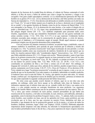 después de los horrores de la ciudad llena de dolores, el vidente de Patmos contempla el cielo
abierto y al Rey de reyes y Señor de señores que viene a juzgar las naciones y vengar a sus
escogidos. Este gran cuadro apocalíptico contiene: (1) La manifestación (parousia) del Hijo del
hombre en su gloria (19:11-1(i) . (2) La destrucción de la bestia y del falso profeta con todas sus
fuerzas de impiedad (vs. 17-21). Esta derrota está delineada en notable armonía con la del inicuo,
en 2 Tesal. 2:8, "al cual el Señor matará con el espíritu de su boca y destruirá con el resplandor
de su venida"; y los agentes bestiales de Satanás, como los de las visiones de Daniel (Dan. 7:11)
son entregados a las llamas. (3) A la destrucción de estas bestias, a las cuales el dragón dio su
poder y autoridad (cap. 13:2, 11, 12), sigue, muy apropiadamente, el encadenamiento y prisión
del antiguo dragón mismo (20: 1-3) . Los símbolos empleados para presentar todos estos
triunfos, seguramente, no hay que entenderlos literalmente como de una guerra realizada con
armas carnales (comp. 2 Cor. 10:4; Efes. 6:11-17) si no que expresan vívidamente hechos
solemnes asociados para siempre con la consumación de aquella época, -y crisis de épocas-,
cuando cayó el Judaísmo y el Cristianismo surgió al mundo. Desde aquel entonces no puede
presentarse ningún caso de posesión demoníaca bien comprobado.
Con ese encierro ele Satanás comienza el milenio, un período largo e indefinido, como el
número simbólico lo manifiesta, pero período de gran extensión par la difusión y triunfo del
Evangelio (vs. 4-6). "La primera resurrección" tiene lugar al principio de este período y se hace
especialmente notable como una resurrección de mártires; bendición de la cual parece que no
todos los muertos parecen haber sido "considerados dignos" (kataziodentes, Luc. 20:35 ), pero
que Pablo anhelaba alcanzar (Fil. 3:11). Porque está escrito: "Bienaventurado y santo el que tiene
parte en la primera resurrección; la segunda muerte no tiene potestad en éstos" pues de los tales
Cristo dijo: "no pueden, ya, morir más" (Luc. 20: 36). Además, se sientan en tronos y se colocan
en sus manos los juicios (comp. Dan. 7:22; Mat. 19:28; Luc. 22: 28-30; 1 Cor. 6:2) y son
constituidos en sacerdotes de Dios y de Cristo y reinan con él mil años". Sin embargo, el
lenguaje del versículo 4, indica que otros, además de los mártires, pueden ocupar tronos y ejercer
juicios, juntamente con Cristo (comp. 2:26-27; 3:21). (Nota del Traductor.-El no decirnos el Dr.
Terry cuándo tuvo lugar "la primera resurrección" es prueba de que lo ignora, y esto, a su vez, es
prueba de que no ha acontecido! Con todo respeto a su piedad y admirando su notable erudición,
el traductor hace suya la nota del Editor. Sr, wesley, que aparece un poco más atrás. A1 mismo
tiempo, confiesa que -sin dogmatizar acerca de detalles que no entiende-, pertenece al número de
los que están esperando la segunda venida personal del Señor Jesucristo).
De otras cosas que puedan ocurrir durante el milenio, aquí no se nos dice una sola
palabra; sin embargo, sobre este breve pasaje se ha edificado toda clase de fantasías. Los
milenarios suponen que el milenio tiene que ser un reinado visible de Cristo y sus santos en la
tierra, y a este reinado asocian un concepto literalísimo de otras profecías. Las siguientes
palabras de Justillo Mártir constituyen una de las primeras expresiones de esta especie. Dice él:
"Yo y otros, que somos cristianos de recto pensar, estamos persuadidos de que habrá una
resurrección de los muertos, y mil años en Jerusalén, la cual, entonces, será edificada, adornada y
agrandada, como lo declaran los profetas Ezequiel, Isaías y otros... Y, además, hubo con nosotros
cierto hombre, cuyo nombre era Juan, uno de los apóstoles de Cristo, quien profetizó, por una
revelación que se le hizo, que los que creyeran en nuestro Cristo, habitarían mil años en
Jerusalén; y que después de eso la resurrección general, en fin la eterna, y el juicio de todos los
hombres, tendrían, asimismo, lugar" (Dial. con Triphon, LXXX, LXXXI). Habiendo adquirido
importancia desde temprano esta idea ebionita, ha infectado la interpretación apocalíptica con
una levadura perturbadora hasta el día de hoy; y hay poca esperanza de mejor exégesis mientras
 