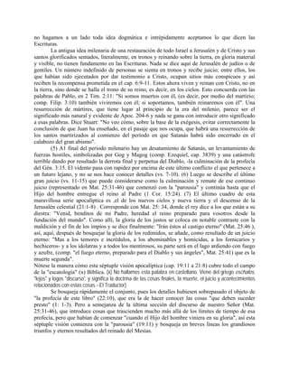 no hagamos a un lado toda idea dogmática e intrépidamente aceptamos lo que dicen las
Escrituras.
La antigua idea milenaria de una restauración de todo Israel a Jerusalén y de Cristo y sus
santos glorificados sentados, literalmente, en tronos y reinando sobre la tierra, en gloria material
y visible, no tienen fundamento en las Escrituras. Nada se dice aquí de Jerusalén de judíos o de
gentiles. Un número indefinido de personas se sienta en tronos y recibe juicio; entre ellos, los
que habían sido ejecutados por dar testimonio a Cristo, ocupan sitios más conspicuos y así
reciben la recompensa prometida en el cap. 6:9-11. Estos ahora viven y reinan con Cristo, no en
la tierra, sino donde se halla el trono de su reino, es decir, en los cielos. Esto concuerda con las
palabras de Pablo, en 2 Tim. 2:11: "Si somos muertos con él, (es decir, por medio del martirio;
comp. Filip. 3:10) también viviremos con él; si soportamos, también reinaremos con él". Una
resurrección de mártires, que tiene lugar al principio de la era del milenio, parece ser el
significado más natural y evidente de Apoc. 204-6 y nada se gana con introducir otro significado
a esas palabras. Dice Stuart: "No veo cómo, sobre la base de la exégesis, evitar correctamente la
conclusión de que Juan ha enseñado, en el pasaje que nos ocupa, que habrá una resurrección de
los santos martirizados al comienzo del período en que Satanás habrá sido encerrado en el
calabozo del gran abismo".
(5) A1 final del período milenario hay un desatamiento de Satanás, un levantamiento de
fuerzas hostiles, simbolizadas por Gog y Magog (comp. Ezequiel, cap. 3839) y una catástrofe
terrible dando por resultado la derrota final y perpetua del Diablo, -la culminación de la profecía
del Gén. 3:15. El vidente pasa con rapidez por encima de este último conflicto el que pertenece a
un futuro lejano, y no se nos hace conocer detalles (vs. 7-10). (6) Luego se describe el último
gran juicio (vs. 11-15) que puede considerarse como la culminación y remate de ese continuo
juicio (representado en Mat. 25:31-46) que comenzó con la "parousia" y continúa hasta que el
Hijo del hombre entregue el reino al Padre (1 Cor. 15:24). (7) El último cuadro de esta
maravillosa serie apocalíptica es ,el de los nuevos cielos y nueva tierra y el descenso de la
Jerusalén celestial (21:1-8) . Corresponde con Mat. 25: 34, donde el rey dice a los que están a su
diestra: "Venid, benditos de mi Padre, heredad el reino preparado para vosotros desde la
fundación del mundo". Como allí, la gloria de los justos se coloca en notable contraste con la
maldición y el fin de los impíos y se dice finalmente: "Irán éstos al castigo eterno" (Mat. 25:46 ),
así, aquí, después de bosquejar la gloria de los redimidos, se añade, como resultado de un juicio
eterno: "Mas a los temores e incrédulos, a los abominables y homicidas, a los fornicarios y
hechiceros- y a los idolatras y a todos los mentirosos, su parte será en el lago ardiendo con fuego
y azufre, (comp. "el fuego eterno, preparado para el Diablo y sus ángeles", Mat. 25:41) que es la
muerte segunda".
Nótese la manera cómo esta séptuple visión apocalíptica (cap. 19:11 a 21:8) cubre todo el campo
de la "escatología" (x) Bíblica. (x) No hallamos esta palabra en castellano. Viene del griego eschalos,
"lejos" y logos "discurso', y significa la doctrina de las cosas finales, la muerte, el juicio y acontecimientos
relacionados con estas cosas.--El Traductor).
Se bosqueja rápidamente el conjunto, pues los detalles hubiesen sobrepasado el objeto de
"la profecía de este libro" (22:10), que era la de hacer conocer las cosas "que deben suceder
presto" (1: 1-3). Pero a semejanza de la última sección del discurso de nuestro Señor (Mat.
25:31-46), que introduce cosas que trascienden mucho más allá de los límites de tiempo de esa
profecía, pero que habían de comenzar "cuando el Hijo del hombre viniera en su gloria", así esta
séptuple visión comienza con la "parousia" (19:11) y bosqueja en breves líneas los grandiosos
triunfos y eternos resultados del reinado del Mesías.
 
