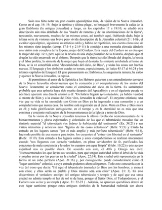 Sólo nos falta notar un gran cuadro apocalíptico más, -la visión de la Nueva Jerusalén.
Como en el cap. 16: 19, -bajo la séptima y última plaga-, se bosquejó brevemente la caída de la
gran Babilonia (la antigua Jerusalén) y luego, en los capítulos 17 a 19:10, se añadió otra
descripción aún más detallada de esa "madre de rameras y de las abominaciones de la tierra",
repasando, nuevamente, muchas de las mismas cosas, así también aquí, -habiendo dado, bajo la
última serie de visiones una breve pero vívida descripción de la Jerusalén celestial (21: 1-8)-, el
escritor apocalíptico, siguiendo su artístico estilo y hábito de repetición, nos cuenta cómo uno de
los mismos siete ángeles (comp. 17:1-4 y 21:9-11) le condujo a una montaña elevada dándole
una visión más completa de la Esposa, mujer del Cordero. Esta mujer del Cordero no es otra que
la mujer del cap. 12:1, pero aquí se la revela en una etapa posterior de su historia, después que el
dragón ha sido encerrado en el abismo. Después que la tierra ha sido librada del dragón, la bestia
y el falso profeta, la simiente de la mujer que huyó al desierto, la simiente arrebatada al trono de
Dios, se la ve concebida como "descendiendo del cielo, de Dios", y todas las cosas son hechas
nuevas. El lenguaje y los símbolos usadas se toman, especialmente, de Isaías 45:17 al 46:24 y los
últimos capítulos de Ezequiel. El gran pensamiento es: Babilonia, la sanguinaria ramera, ha caído
y aparece la Nueva Jerusalén, la esposa.
Si permitimos al autor de la Epístola a los Hebreos guiarnos a un entendimiento correcto
de la Nueva Jerusalén observaremos que la comunión y el compañerismo de los santos del
Nuevo Testamento se consideran como el comienzo del cielo en la tierra. Es sumamente
probable que esta epístola haya sido escrita después del Apocalipsis y en el siguiente pasaje se
nos hace aparente una directa alusión a él: "Os habéis llegado (proseleludate, ya habéis venido)
al monte de Sión y a la ciudad del Dios vivo, Jerusalén la celestial". El creyente cristiano, una
vez que su vida se ha escondido con Cristo en Dios ya ha ingresado a una comunión y a un
compañerismo que nunca cesa. Su nombre está registrado en el cielo. Mora en Dios y Dios mora
en él; y toda glorificación subsiguiente, en el tiempo y en la eternidad no es más que una
continua y creciente realización de la bienaventuranza de la Iglesia y reino de Dios.
En la visión de la Nueva Jerusalén tenemos la última revelación neotestamentaria de la
bienaventuranza y gloria espirituales y celestiales de las que el tabernáculo mosaico fue un
símbolo material "el tabernáculo (en hebreo la habitacióz) del testimonio" (Ex. 38:21) y sus
varios utensilios y servicios eran "figuras de las cosas celestiales" (Hebr. 9:23) y Cristo ha
entrado en los lugares santos "por el más amplio y más perfecto tabernáculo" (Hebr. 9:11),
haciendo posible de esa manera para todos. los creyentes el "entrar con libertad en el santuario"
(Hebr. 10:19). Esta entrada a los lugares santos y estos compañerismos se realizan únicamente
cuando "nos llegamos con corazón verdadero, en plena certidumbre de fe, purificados los
corazones de mala conciencia y lavados los cuerpos con agua limpia" (Hebr. 10:22) y este acceso
espiritual nos es posible ahora. De acuerdo con esto, el Alfa y Omega nos dice:
"Bienaventurados los que lavan sus vestidos, para que tengan autoridad sobre el árbol de la vida
y puedan entrar por las puertas en la ciudad" (Apoc. 22:14). Esta ciudad está representada en la
forma de un cubo perfecto (Apoc. 21:16) y, por consiguiente, puede considerársele como el
"lugar santísimo" celestial, a cuya entrada podemos ahora allegarnos. Todo esto concuerda con la
voz del trono que decía: "Hé aquí el tabernáculo (morada) de Dios con los hombres; y morará
con ellos; y ellos serán su pueblo y Dios mismo será con ellos" (Apoc. 21: 3). En esto
discernimos el verdadero antitipo del antiguo tabernáculo y templo y de aquí que esa santa
ciudad no admita templo ni luz de sol ni de luna, porque el Señor Dios, el Todopoderoso, y el
Cordero son su luz y su templa ( Apoc. 21: 22-23 ) . Además, no aparecen querubines dentro de
este lugar santísimo porque estos antiguos símbolos de la humanidad redimida son ahora
 
