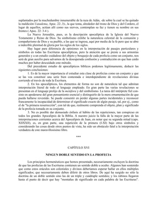 suplantados por la muchedumbre innumerable de la raza de Adán, -de sobre la cual se ha quitado
la maldición Uatadema, Apoc. 22:.3)-, la que toma, alrededor del trono de Dios y del Cordero, el
lugar de aquellos, actúan allí como sus siervos, contemplan su faz y tienen su nombre en sus
frentes ( Apoc. 22: 3-4 ).
La Nueva Jerusalén, pues, es la descripción apocalíptica de la Iglesia del Nuevo
Testamento y Reino de Dios. Su simbolismo exhibe la naturaleza celestial de la comunión y
compañerismo de Dios y su pueblo, a las que se ingresa, aquí por media de la fe pero que se abre
a indecible plenitud de gloria por los siglos de los siglos.
Hay lugar para diferencia de opiniones en la interpretación de pasajes particulares y
símbolos en todas las Escrituras apocalípticas, pero la atención que se preste a sus armonías
generales y a un estudio cuidadoso del objeto y bosquejo de cada profecía como un conjunto, nos
será de gran auxilio para salvarnos de la desesperada confusión y contradicción en que han caído
muchos por haber descuidado este método.
Del precedente estudio de apocalípticos bíblicos podemos legítimamente, deducir las
siguientes conclusiones:
1. Es de la mayor importancia el estudiar esta clase de profecías como un conjunto y que
se las vea constituir una serie bien contestada e interdependiente de revelaciones divinas
corriendo al través de toda la Escritura.
2. En los apocalípticos, los elementos de forma no son de naturaleza tal que admitan
interpretación literal de todo el lenguaje empleado. En gran parte las varias revelaciones se
presentan en el lenguaje prolijo de la metáfora y del simbolismo. La tarea del intérprete fiel con-
siste en apoderarse del gran pensamiento esencial y distinguirlo de la mera ornamentación de que
pueda hallarse revestido. Se puede consentir en perder algunas partes incidentales y reconocer
francamente la incapacidad de determinar el significado exacto de algún pasaje, tal, por ej., como
el de "la primera resurrección", con tal de que, realmente comprenda el objeto, plan y significado
de la profecía tomada en su conjunto.
3. No es posible dar demasiado énfasis al hábito de las repeticiones, tan conspicuo en
todos los grandes Apocalipsis de la Biblia. A nuestro juicio la falla de la mayor parte de las
interpretaciones corrientes acerca del Apocalipsis de Juan, en notar que su segunda mitad (caps.
XIIXXII), es, en gran parte, una repetición de la primera (I-XI) bajo otros símbolos y
considerando las cosas desde otros puntos de vista, ha sido un obstáculo fatal a la interpretación
verdadera de este maravillosísimo libro.
***
CAPÍTULO XVI
NINGUN DOBLE SENTIDO EN LA PROFECIA
Los principios hermenéuticos que hemos presentado, necesariamente excluyen la doctrina
de que las profecías de las Escrituras contienen un sentido doble u oculto. Algunos han sostenido
que como estos oráculos son celestiales y divinos deberíamos esperar hallar en ellos múltiples
significados; que necesariamente deben diferir de otros libros. De aquí ha surgido no sólo la
doctrina de un doble sentido sino las de un triple y cuádruple sentidos; y los rabinos llegaron
hasta el punto de decir que hay "montañas de significado en cada palabra de las Escrituras".
 