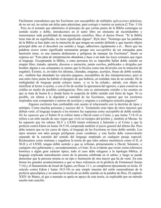 Fácilmente concedemos que las Escrituras son susceptibles de múltiples aplicaciones prácticas;
de no ser así, no serían tan útiles para adoctrinar, para corregir e instruir en justicia (2 Tim. 3:16)
. Pero en el instante que admitimos el principio de que ciertas partes de la Biblia contengan un
sentido oculto o doble, introducimos en el santo libro un elemento de incertidumbre y
trastornamos toda posibilidad de interpretación científica. Dice el doctor Owen: "Si la Biblia
tiene más de un significado, no tiene significado alguno". Ryle dice: "Sostengo que las palabras
de la Biblia se han dado con la intención de que tengan un sentido definido y que nuestro objeto
principal debe ser el descubrir ese sentido y luego, adherirnos rígidamente a él... Decir que las
palabras tienen cierto significado meramente porque son susceptibles de ser estrujadas para
hacérselo tener, es una manera deshonesta y peligrosa de manejar las Escrituras". Stuart se
expresa así: "Este plan de interpretación abandona y hace a un lado las leyes comunes que rigen
al lenguaje. Exceptuando la Biblia, a estas personas les es imposible hallar doble sentido en
ningún libro, tratado, epístola, discurso o narración, jamás escritos, publicados o dirigidos por
hombre alguno a sus semejantes (a menos que lo hiciera como una diversión con la intención de
engañar). Existen, sí, en todos los idiomas, charadas, enigmas, acertijos, frases de doble sentido,
etc.; también han abundado los oráculos paganos, susceptibles de dos interpretaciones; pero ni
aun entre éstos jamás ha habido el designio de que hubiese, en realidad, más de un sentido. De la
ambigüedad de lenguaje puede echarse mano, -y se la ha echado,- adrede, con objeto de
mistificar al lector u oyente, o con el fin de ocultar la ignorancia del agorero, o para conservar su
crédito en medio de posibles contingencias. Pero esto es enteramente extraño a los asuntos en
que se trata de buena fe y donde hasta la sospecha de doble sentido está fuera de lugar. Ni es
posible, sin ofensa a la dignidad y santidad de las Escrituras, suponer que los escritores
inspirados sean comparados a autores de acertijos y enigmas o a ambiguos oráculos paganos".
Algunos escritores han confundido este asunto al relacionarlo con la doctrina de tipos y
antitipos. Corno muchas personas y sucesos del A. Testamento eran tipos de otros mayores que
debían venir, el lenguaje respecto a los mismos fue supuestas como susceptible de doble sentido.
He ha supuesto que el Salmo II se refiere tanto a David como a Cristo; y que Isaías 7:14-16 se
refiere a un niño nacido de una virgen que vivió en tiempos del profeta y, también al Mesías. Se
ha supuesto que los salmos XLV y LXXII tienen referencia a Salomón y al Cristo y que la
profecía contra Edom en Isaías 34:5-10, comprende también el juicio general del último día. Pero
debe notarse que en los casos de tipos, el lenguaje de las Escrituras no tiene doble sentido. Los
tipos mismos son tales porque prefiguran cosas venideras; y este hecho debe conservárselo
separado de la cuestión del sentido del lenguaje empleado en cualquier pasaje especial.
Rechazamos como malsana y engañosa la teoría de que tales salmos mesiánicos como el II, el
XLII y el LXXII, tengan doble sentido y que se refieran, primeramente a David, Salomón, o
cualquier otro gobernante y, secundariamente, a Cristo. Si es evidente que existe cierta referencia
histórica a algún gran carácter típico, todo el caso debe relegarse a la tipología bíblica, el
lenguaje explicado naturalmente como de la persona celebrada en el salmo, y luego se puede
demostrar que la persona misma es un tipo e ilustración de otra mayor que ha de venir. En esta
forma los grandes acontecimientos a que se hace referencia en la profecía de Emmanuel (Isaías
7:14) y el llamamiento de Israel de Egipto, en Oseas 11:1, se cumplieron típicamente en Jesús. El
oráculo contra Edom ( Isaías 34:5-10) es una simple muestra del estilo esmeradísimo de la
profecía apocalíptica y no autoriza la teoría de un doble sentido en la palabra de Dios. El capítulo
XXIV de Mateo, al que a menudo se apela en apoyo de esta teoría, es explicable por un método
mucho más sencillo.
 
