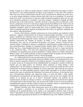 tiempo. Cuando no se indica un tiempo especial o cuando las limitaciones de tiempo se mantie-
nen fuera de la vista, puede permitirse esa figura, la que realmente, es muy feliz. Pero cuando el
Señor dice que ciertos acontecimientos han de ocurrir inmediatamente después de ciertos otros,
no se atreva ningún intérprete a colocar milenios entre ellos. Esto no es interpretar "lo oscuro por
medio de lo claro" sino obscurecer lo claro por medio de fantasías engañosas. Decir que "los ojos
de los discípulos quedaron en oscuridad" y que ellos, después, "imitando el lenguaje del Señor
declararon que el fin estaba cercano", equivale, de hecho, a decir que Jesús les descarrió y ellos
fueron y perpetuaron el error! La idea de que alguna porción de la Biblia revele "toda la serie de
acontecimientos desde la destrucción de Jerusalén hasta el fin del mundo" es una fantasía de los
intérpretes modernos, todos los cuales harían bien, como el piadoso Bengel, en confesar que
sobre su esforzado método de explicar las declaraciones de Cristo y los apóstoles, realmente este
una sombría "nubecilla profética".
Existen, efectivamente, múltiples aplicaciones de ciertas profecías que podríamos titular
genéricas, y algunos acontecimientos de la historia moderna pueden ilustrarlas y, en un sentido
amplio, cumplirlas tan realmente como los hechos a que originalmente se referían. En los días
del apóstol Juan habían aparecido muchos anticristos (1 Juan 2:18; comp. Mat. 24:5-24) y los
atributos demoníacos del "hombre de pecado", de Pablo (2 Tes. 2:3-8) pueden aparecer
nuevamente, una y otra vez, en monstruos de desorden y de crimen. Antioco y Nerón son ilus-
traciones típicas y definidas en quienes se cumplieron, específicamente, grandes profecías; pero
otras personificaciones análogas de iniquidad pueden también haber revelado a la bestia del
abismo que fue y, luego desapareciendo por un tiempo apareció de nuevo y, luego nuevamente
se fue a perdición (Apoc. 17:8). Pero tales aplicaciones permisibles de la profecía, no han de
confundirse con interpretaciones histórico-gramáticas. Cuando Satanás sea soltado, después del
Milenio (Apoc. 20:7), podrá realmente revelarse en algún hombre de pecado, aún más terrible y
mucho más degradado que cualquier Antioco o Nerón del pasado.
En verdad puede decirse que una gran parte de la confusión y errores de los expositores
bíblicos ha surgido de ideas equivocadas acerca de la Biblia misma. En la interpretación de otros
libros no aparece semejante confusión y diversidad de opiniones. Una teoría forzada y contraria a
lo natural, acerca de la inspiración divina indudablemente ha conducido a muchos al hábito de
suponer que, por algún motivo, las Escrituras deben explicarse en forma distinta a otras
composiciones. De ahí también la suposición de que en las revelaciones proféticas Dios nos ha
suministrado un bosquejo histórico detallado de sucesos especiales, siglos antes de que ocurran,
de modo que, con toda propiedad, podemos esperar hallar registrados en los libros proféticos
asuntos tales como el nacimiento del Islamismo, las Guerras de las Rosas y la Revolución Fran-
cesa. Frecuentemente hallamos esta suposición unida a la teoría del doble o triple sentido.
Especialmente la interpretación del Apocalipsis ha sufrido a causa de este error singular. Hay tal
encanto en la fantasía de que en el Nuevo Testamento tenemos una profecía de los
acontecimientos de todos los tiempos venideros, -un bosquejo gráfico de la historia de la Iglesia
y del mundo hasta el día del juicio final-, que no pocos han cedido al error de creer que podemos
razonablemente registrar este libro místico en busca de cualquier carácter o acontecimiento que
consideremos importante en la historia de la civilización humana.
Debemos desechar estas falsas suposiciones acerca de la Biblia propiamente dicha así
como del carácter y propósitos de sus profecías. Una investigación racional del objeto y
analogías de las grandes profecías no da asidero a tan extravagantes fantasías como la de que
"todo el Apocalipsis de Juan, desde el capítulo IV hasta el final, no es más que un desarrollo del
tiempo imperfecto (gramatical) de Daniel (x) ("Pre-Millennial Essays of the Prophetic Conference", p.
 