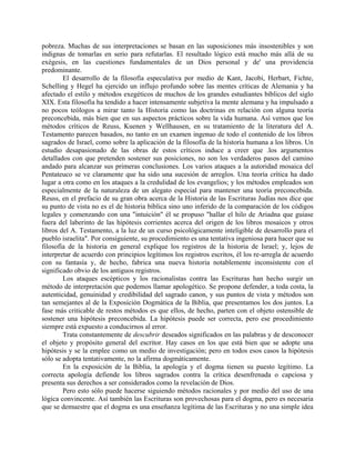 pobreza. Muchas de sus interpretaciones se basan en las suposiciones más insostenibles y son
indignas de tomarlas en serio para refutarlas. El resultado lógico está mucho más allá de su
exégesis, en las cuestiones fundamentales de un Dios personal y de' una providencia
predominante.
El desarrollo de la filosofía especulativa por medio de Kant, Jacobi, Herbart, Fichte,
Schelling y Hegel ha ejercido un influjo profundo sobre las mentes críticas de Alemania y ha
afectado el estilo y métodos exegéticos de muchos de los grandes estudiantes bíblicos del siglo
XIX. Esta filosofía ha tendido a hacer intensamente subjetiva la mente alemana y ha impulsado a
no pocos teólogos a mirar tanto la Historia como las doctrinas en relación con alguna teoría
preconcebida, más bien que en sus aspectos prácticos sobre la vida humana. Así vemos que los
métodos críticos de Reuss, Kuenen y Wellhausen, en su tratamiento de la literatura del A.
Testamento parecen basados, no tanto en un examen ingenuo de todo el contenido de los libros
sagrados de Israel, como sobre la aplicación de la filosofía de la historia humana a los libros. Un
estudio desapasionado de las obras de estos críticos induce a creer que .los argumentos
detallados con que pretenden sostener sus posiciones, no son los verdaderos pasos del camino
andado para alcanzar sus primeras conclusiones. Los varios ataques a la autoridad mosaica del
Pentateuco se ve claramente que ha sido una sucesión de arreglos. Una teoría crítica ha dado
lugar a otra como en los ataques a la credulidad de los evangelios; y los métodos empleados son
especialmente de la naturaleza de un alegato especial para mantener una teoría preconcebida.
Reuss, en el prefacio de su gran obra acerca de la Historia de las Escrituras Judías nos dice que
su punto de vista no es el de historia bíblica sino uno inferido de la comparación de los códigos
legales y comenzando con una "intuición" él se propuso "hallar el hilo de Ariadna que guiase
fuera del laberinto de las hipótesis corrientes acerca del origen de los libros mosaicos y otros
libros del A. Testamento, a la luz de un curso psicológicamente inteligible de desarrollo para el
pueblo israelita". Por consiguiente, su procedimiento es una tentativa ingeniosa para hacer que su
filosofía de la historia en general explique los registros de la historia de Israel; y, lejos de
interpretar de acuerdo con principios legítimos los registros escritos, él los re-arregla de acuerdo
con su fantasía y, de hecho, fabrica una nueva historia notablemente inconsistente con el
significado obvio de los antiguos registros.
Los ataques escépticos y los racionalistas contra las Escrituras han hecho surgir un
método de interpretación que podemos llamar apologético. Se propone defender, a toda costa, la
autenticidad, genuinidad y credibilidad del sagrado canon, y sus puntos de vista y métodos son
tan semejantes al de la Exposición Dogmática de la Biblia, que presentamos los dos juntos. La
fase más criticable de restos métodos es que ellos, de hecho, parten con el objeto ostensible de
sostener una hipótesis preconcebida. La hipótesis puede ser correcta, pero ese procedimiento
siempre está expuesto a conducirnos al error.
Trata constantemente de descubrir deseados significados en las palabras y de desconocer
el objeto y propósito general del escritor. Hay casos en los que está bien que se adopte una
hipótesis y se la emplee como un medio de investigación; pero en todos esos casos la hipótesis
sólo se adopta tentativamente, no la afirma dogmáticamente.
En la exposición de la Biblia, la apología y el dogma tienen su puesto legítimo. La
correcta apología defiende los libros sagrados contra la crítica desenfrenada o capciosa y
presenta sus derechos a ser considerados como la revelación de Dios.
Pero esto sólo puede hacerse siguiendo métodos racionales y por medio del uso de una
lógica convincente. Así también las Escrituras son provechosas para el dogma, pero es necesaria
que se demuestre que el dogma es una enseñanza legítima de las Escrituras y no una simple idea
 