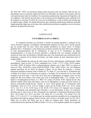 362. New York, 1879). Las Escrituras Santas tienen lecciones para los tiempos. Más de una vez
descubrimos que la revelación especial de Dios a un individuo, una época o una nación, tiene un
valor práctico para todos los hombres. No necesitamos predicciones especiales de Napoleón o de
los valdenses o del martirio de Juan Huss o de la masacre de los Hugonotes para confirmar la fe
de la Iglesia o convencer al infiel; de no ser así, las tendríamos, y esto en forma convincente que
no dejaría lugar a dudas. No puede demostrarse que semejantes predicciones hubiesen realizado
ningún propósito digno que ya no haya sido satisfecho por profecías cumplidas con sus lecciones
prácticas de aplicación universal.
***
CAPÍTULO XVII
CITAS BIBLICAS EN LA BIBLIA
A1 comparar Escritura con Escritura y rastrear los pasajes paralelos y análogos de las
varios escritores sagrados, el intérprete continuamente tropieza con citas, más o menos exactas
que un escritor hace de otros. Estas citas pueden distribuirse en cuatro clases: 1) Pasajes
paralelos del A. Testamento y citas hechas por escritores recientes de otros libros más antiguos;
2) citas neotestamentarias del A. Testamento; 3) citas en el N. Testamento, de origen
neotestamentario; y 4) citas de escritos apócrifos y tradición oral. Las variantes verbales de
muchas de estas citas, las fórmulas y métodos para citar y las ilustraciones que suministran de los
propósitos y maneras de las Santas Escrituras, son todos asuntos de gran importancia para el
exegeta bíblico.
Como ejemplos de cada una de estas clases de citas, mencionamos, primeramente, tablas
genealógicas, como en Gén. 11:10-26, comparado con 1 Crón. 1:17-27 y Gén. XLVI compar.
con Núm. XXVI. El Salmo VIII es substancialmente idéntico con 2 Sam. XXII. Lo mismo es
cierto de 2 Rey. XVIII-XX e Isaías XXXVI-XXXIX, 2 Rey. XXIV, XXV y Jer. LII. Hallamos
grandes porciones de los libros de Samuel y Reyes, en los libros de Crónicas; y existen
numerosos paralelos textuales como el Salmo 42: 7 y Jonás 2:3. Las citas del A. Testamento que
se hallan en el Nuevo son numerosas en carácter y en forma. En la mayoría de los casos están
tomados al pie de la letra, o casi al pie de la letra, de la Septuaginta; en algunos casos son una
traducción del texto hebreo, más exacta que la de la Septuaginta (Mat. 2:15, compár. con el
hebreo y la Septuaginta de Oseas 11:1; Mat. 8:17, comp. con Isaías 53:40. Algunas de las citas
difieren notable mente tanto del hebreo como de la Septuaginta, en tanto que otros fueron, al
parecer, construidos usando las dos fuentes. A veces varios pasajes del A. Testamento están
mezclados, como en 2 Cor. 6:16-18, donde se hace uso de Éxodo 29:45; Lev. 26:12; Isaías
52:11; .Ter. 31:1, 9, 33; 32:38; Ezeq. 11:20; 36:28; 37:27; Zacar. 8:8. Algunas veces el pasaje
del A. Testamento está meramente para fraseado, o se da únicamente la idea o la sustancia,
mientras que en otros casos se hace meramente una referencia o insinuación del pasaje (comp.
Prov. 18:4; Isaías 12:3; 4,4:3, con Juan 7:38. Isaías 40: 1-3, con Efes. 5:14. Oseas 14:2, con
Hebr. 13:15 ). En el N. T. es evidente que las muchas porciones paralelas de los evangelios de
ben haberse derivado de algunas fuentes común, oral o escrita, o de ambas cosas. En Act. 20:35,
Pablo cita un dicho del Señor que no se halla en ninguna parte. Pedro demuestra un
conocimiento de las epístolas de Pablo (2 Pedro 3:15-16), y en el segundo capítulo de su segunda
 