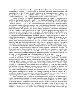 epístola se apropia mucho de la Epístola de Judas. Finalmente, las citas de apócrifos y
otras fuentes, y alusiones a los mismos, tanto en el Antiguo como en el Nuevo Testamento, son
numerosas. Así, en el A. T. se nos habla de "El libro de las Batallas de Jehová" ( Núm. 21:14
21:14), "El libro de Jasher" (Josué 10:13), "El libro de los Hechos de Salomón" (1 Rey. 11:4.1),
"El libro de Semeías" (2 Crón. 12:15 ) y numerosos otros, citados o mencionados.
Judas, al parecer, cita del libro pseudo-epigráfico (x) de Enoch 3T también alude a
tradiciones acerca de la caída de los ángeles y a la disputa de Miguel con el Diablo acerca del
cuerpo de Moisés, (Judas 6, 9, 14.). A los magos que se opusieron a Moisés Pablo los llama
"Jannes y Jambres" (2 Tim. 3: 8), nombres transmitidos, probablemente, por tradición oral.
Muchas tradiciones semejantes se abrieron paso a los Targums, el Talmud y la literatura judía
apócrifa y pseudo-epigráfica. El hecho dé citar tales obras o de hacer alusión a ellas, no les da
autoridad canónica. Un apóstol u otro escritor bíblico, dirigiéndose a auditorios familiarizados
con tales tradiciones, podía, correctamente, referirse a ellas con objetos homiléticos, sin que con
esa conducta tuviese la idea de suponer su veracidad o de declararla. En forma análoga Pablo usa
citas de los poetas griegos Aratus. Menander y Epimenides (Act. 17:28; I Cor. 15: 33; Tito 1:12).
El gran número de pasajes paralelos, tanto en el Antiguo Testamento como en el Nuevo, es
evidencia de una armonía y relación orgánica de Escritura a Escritura, de un género lo más
notable. Una vez escritos, los oráculos de Dios se convirtieron en tesoro público y privado de su
pueblo. Todo pasaje que se considerase útil para un objeto dado fué usado por profetas y
apóstoles como posesión común. Entendidas estas cosas, hay poco en la materia o estilo de las
citas de las Escrituras en las Escrituras que pueda inquietar al intérprete. Como ya lo hemos
visto, la comparación de pasajes paralelos es un gran auxilio en la exposición, y algunos pasajes
se hacen claros y se llenan de fuerza únicamente cuando se les lee a la luz do sus paralelos. Las
discrepancias que se alegan entre estas diserta) esos pasajes las trataremos en otro capítulo; aquí
sólo tratamos, en forma especial, de las citas del A. T. en el Nuevo. Como hemos dicho, éstas
son tan numerosas en carácter y en forma que debemos examinar (1) las fuentes de la cita, (2) las
fórmulas y los métodos para la cita, y (3 ) los propósitos de las varias citas.
I. Hoy se admite generalmente que las fuentes de donde los escritores del N. T. traen sus
citas son, el texto hebreo del A. T. y la versión del mismo, llamada Septuaginta. Antiguamente
algunos sostenían que sólo habían hecho uso de la Septuaginta; otros, considerando que
semejante opinión era poco honorable para las Escrituras hebreas, sostenían, con la misma
vivacidad, que los apóstoles y los evangelistas deben siempre haber citado del hebreo, y aunque
las citas se hallaban en las palabras exactas de la Septuaginta se creyó que dos traductores
podrían haber empleado el mismo lenguaje, pero un estudio más tranquilo ha relegado esas
discusiones a una posición anticuada. Es un hecho bien conocido que la Septuaginta estaba en
uso general entre los hebreos helenistas. Los escritores del N. T. la siguen en algunos pasajes
donde difiere ampliamente del hebreo. Una comparación crítica de todas las citas del N. T.
tomadas del Antiguo demuestra, sin dejar lugar a dudas, que en la gran mayoría de los casos la
Septuaginta y no el texto hebreo fue la fuente de donde citaron los escritores.
Pero se nota que esos escritores no siguen uniformemente ninguna de las dos fuentes. La
versión Septuaginta de Malaquias 3:1, es una traducción exacta del hebreo, pero Mateo, Marcos
y Lucas armonizan literalmente en una versión que es notablemente diferente. En pacas palabras:
es imposible descubrir regla alguna que explique el motivo de todas las variantes entre las citas y
los textos Hebreo y Septuaginta. A veces la variante es un mero cambio de persona, número o
tiempo; a veces consiste en una transposición de palabras; otras veces en la omisión o adición de
palabras. En muchos casos sólo se da el sentido general y frecuentemente la cita no es más que
 