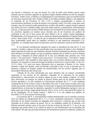 una alusión o referencia, no una cita formal. En vista de todos estos hechos, parece mejor
entender que los escritores sagrados no siguieron ningún método uniforme al citar las antiguas-
Escrituras. Ambos textos, el Hebreo y la Septuaginta les eran familiares, pero la exactitud textual
no tenía peso especial para ellos. Desde la niñez se les había enseñado, pública y privadamente,
el contenido de las Escrituras (2 Tim. 3:15) y estaban acostumbrados a citarlos en
conversaciones familiares sin tratar de hacerlo con exactitud verbal. Con ellos, como pasa entre
nosotros, una cita incorrecta podía generalizarse en labios del pueblo y aunque muchos supieran
que difería del texto verdadero podía, para todo objeto práctico, considerársela suficientemente
correcta. ¡Cuán pocos hoy recitan el Padre Nuestro con exactitud! De la misma manera, sin duda,
los escritores sagrados, en muchos casos, hicieron uso de las Escrituras sin cuidarse de
confrontar la cita con la letra exacta del texto Hebreo o de la común versión Septuaginta.
Probablemente, en la mayoría de los casos, citaron de memoria guardándoles el Espíritu Santo de
errores vitales (Juan 14:26>. La idea de que la inspiración divina necesariamente obliga a que
haya uniformidad verbal entre los sagrados escritores es una suposición innecesaria e in-
sostenible. La variedad marcó tanto las porciones como las relaciones sucesivas de Dios (Hebr.
1:1).
II. Las fórmulas introductorias mediante las cuales es introducen las citas del A. T. son
muchas y variadas y algunos las han considerado como una especie de índice o clave dirigida al
objeto particular de cada cita, pero hallamos distintas fórmulas empleadas por distintos escritores
para introducir un mismo pasaje, así que no podemos suponer que en todos los casos la fórmula
usada vaya a dirigirnos al objeto especial de la cita. Las fórmulas más comunes son: "Está
escrito", "Así está escrito", "Según lo que está escrito", "La Escritura dice", "Fue dicho", "Según
lo que está dicho", pero también se usan muchas otras. Los escritores rabínicos usan las mismas
fórmulas. En ocasiones se menciona el lugar de donde se toma la cita, como en Marc. 12:26; Act.
13:33 y Rom. 11:2; pero con mayor frecuencia sólo se menciona a Moisés, la Ley, Isaías,
Jeremías o algún otro profeta, como escribiendo o diciendo lo que se cita; se presume que las
personas a quienes se dirigían estaban tan familiarizadas con los escritos sagrados que no
necesitaban referencias más minuciosas.
"Además de las citas introducidas por estas fórmulas, hay un número considerable
esparcidas en los escritos de los apóstoles, insertadas en la estructura de sus propios
pensamientos y observaciones sin anuncio alguno de que se esté citando a alguien. A1 lector
poco observador, los pasajes así citados le parecen formar parte de las propias palabras del
escritor apostólico y es sólo mediante un conocimiento profundo del A. T. y una cuidadosa
comparación de él con el Nuevo como se descubren esas citas. Y tanto menos se notan estas citas
cuanto que nuestra versión (la casto-llana, lo mismo que la inglesa) está tomada directamente del
original hebreo, en tanto que los apóstoles, siguiendo la versión Septuaginta, (griega) a veces no
dejan rastro quo el lector vulgar pueda discernir. Por ej. 2 Cor. 8:21 es una cita de Proverbios 34,
en ley Septuaginta. De la misma manera 1 Pedro 4.:1 8 es cita, palabra por palabra, de
Proverbios 11:31 en la misma Versión griega.
Los escritores del N. T. necesariamente estaban familiarizados con los métodos corrientes
entre los rabinos de interpretación del A. T. y a veces, empleaban argumentos e ilustraciones
derivados de las Santas Escrituras no adaptados para convencer a personas que no han sido
instruidas en la misma manera de pensar. Por ej., un cuidadoso estudio de la Epístola a los
Hebreos mostrará muchos casos en los que el uso que se hace de citas del A. T. no es de una
naturaleza que pueda influir en el criterio de quien no esté familiarizado con la disciplina del
culto hebreo. De aquí que para fijar principios de hermenéutica general no debemos estudiar los
 