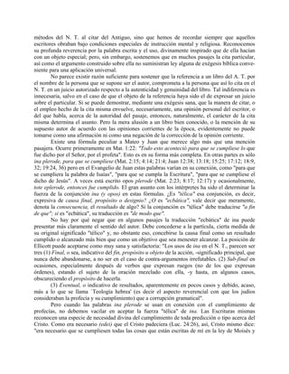 métodos del N. T. al citar del Antiguo, sino que hemos de recordar siempre que aquellos
escritores obraban bajo condiciones especiales de instrucción mental y religiosa. Reconocemos
su profunda reverencia por la palabra escrita y el uso, divinamente inspirado que de ella hacían
con un objeto especial; pero, sin embargo, sostenemos que en muchos pasajes la cita particular,
así como el argumento construido sobre ella no suministran ley alguna de exégesis bíblica conve-
niente para una aplicación universal.
No parece existir razón suficiente para sostener que la referencia a un libro del A. T. por
el nombre de la persona que se supone ser el autor, comprometa a la persona que así lo cita en el
N. T. en un juicio autorizado respecto a la autenticidad y genuinidad del libro. Tal indiferencia es
innecesaria, salvo en el caso de que el objeto de la referencia haya sido el de expresar un juicio
sobre el particular. Si se puede demostrar, mediante una exégesis sana, que la manera de citar, o
el empleo hecho de la cita misma envuelve, necesariamente, una opinión personal del escritor, o
del que habla, acerca de la autoridad del pasaje, entonces, naturalmente, el carácter de la cita
misma determina el asunto. Pero la mera alusión a un libro bien conocido, o la mención de su
supuesto autor de acuerdo con las opiniones corrientes de la época, evidentemente no puede
tomarse como una afirmación ni como una negación de la corrección de la opinión corriente.
Existe una fórmula peculiar a Mateo y Juan que merece algo más que una mención
pasajera. Ocurre primeramente en Mat. 1:22: "Todo esto aconteció para que se cumpliese lo que
fue dicho por el Señor, por el profeta". Esto es en su forma más completa. En otras partes es sólo
ina plerode, para que se cumpliese (Mat. 2:15; 4:14; 21:4; Juan 12:38; 13:18; 15:25; 17:12; 18:9,
32; 19:24, 36) pero en el Evangelio de Juan estas palabras varían en su conexión, como "para que
se cumpliera la palabra de Isaías", "para que se cumpla la Escritura", "para que se cumpliese el
dicho de Jesús". A veces está escrito opos plerode (Mat. 2:23; 8:17; 12:17) y ocasionalmente,
tote eplerode, entonces fue cumplido. El gran asunto con los intérpretes ha sido el determinar la
fuerza de la conjunción ina (y opos) en estas fórmulas. ¿Es "télica" esa conjunción, es decir,
expresiva de causa final, propósito o designio? ¿O es "ecbática", vale decir que meramente,
denota la consecuencia, el resultado de algo? Si la conjunción es "télica" debe traducirse "a fin
de que"; si es "ecbática", su traducción es "de modo que".
No hay por qué negar que en algunos pasajes la traducción "ecbática" de ina puede
presentar más claramente el sentido del autor. Debe concederse a la partícula, cierta medida de
su original significado "télico" y, no obstante eso, concebirse la causa final como un resultado
cumplido o alcanzado más bien que como un objetivo que sea menester alcanzar. La posición de
Ellicott puede aceptarse como muy sana y satisfactoria: "Los usos de ina en el N. T., parecen ser
tres (1) Final, o sea, indicativo del fin, propósito u objeto de la acción, -significado principal, que
nunca debe abandonarse, a no ser en el caso de contra-argumentos irrefutables. (2) Sub-final en
ocasiones, especialmente después de verbos que expresan ruegos (no de los que expresan
órdenes), estando el sujeto de la oración mezclado con ella, -y hasta, en algunos casos,
obscureciendo el propósito de hacerla.
(3) Eventual, o indicativo de resultados, aparentemente en pocos casos y debido, acaso,
más a lo que se llama `Teología hebrea' (es decir el aspecto reverencial con que los judíos
consideraban la profecía y su cumplimiento) que a corrupción gramatical".
Pero cuando las palabras ina plerode se usan en conexión con el cumplimiento de
profecías, no debemos vacilar en aceptar la fuerza "télica" de ina. Las Escrituras mismas
reconocen una especie de necesidad divina del cumplimiento de toda predicción o tipo acerca del
Cristo. Como era necesario (edei) que el Cristo padeciera (Luc. 24:26), así, Cristo mismo dice:
"era necesario que se cumpliesen todas las cosas que están escritas de mí en la ley de Moisés y
 