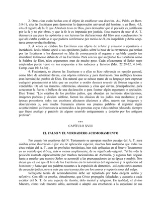 2. Otras citas están hechas con el objeto de establecer una doctrina. Así, Pablo, en Rom.
3:9-19, cita las Escrituras para demostrar la depravación universal del hombre; y en Rom. 4:3,
cita el registro de la fe que Abraham tuvo en Dios, para demostrar que el pecador es justificado
por la fe y no por obras, y que la fe le es imputada por justicia. Esta manera de usar el A. T.
demuestra que para los apóstoles y sus lectores las declaraciones del libro eran concluyentes: lo
que allí estaba escrito o lo que pudiera confirmarse por medio de él, era inapelable y debía acep-
tarse como revelación divina.
3. A veces se citaban las Escrituras con objeto de refutar y censurar a opositores e
incrédulos. Jesús mismo apeló a sus opositores judíos sobre la base de la reverencia que tenían
por las Escrituras y les demostró su falta de consecuencia al negarse a recibirle cuando tan
abundante testimonio daban de él las Escrituras. Para con los que aceptaban las Escrituras como
la Palabra de Dios, tales argumentos eran de mucho peso. Cuán eficazmente el Señor supo
emplearlos puede verse en sus respuestas a los saduceos y fariseos (Mat. 22:29-32, 4.1-46.
Comp. Juan 10: 34-36) .
4. Finalmente, se citaron las Escrituras o a ellas se hizo referencia en sentido general,
como libro de autoridad divina, con objetos retóricos y para ilustración. Sus múltiples tesoros
eran heredad del pueblo de Dios. Era natural que se echase mano de su lenguaje para expresar
cualquier pensamiento o idea que un escritor u orador deseara revestir de formas sagradas y
venerables. De ahi las maneras, referencias, alusiones y citas que sirven, principalmente, para
acrecentar la fuerza o belleza de una declaración o para ilustrar algún argumento o apelación.
Dice Torne: "Los escritos de los profetas judíos, que abundan en hermosas descripciones,
imágenes poéticas y dicción sublime, fueron los clásicos de los judíos más modernos; y en
épocas posteriores todos sus escritores afectaron alusiones a ellos, usaron sus imágenes y
descripciones y, con mucha frecuencia citaron sus propias palabras al registrar algún
acontecimiento o circunstancia acontecidos a las personas cuyas vidas estaban relatando, siempre
que fuese análogo y paralelo de alguno ocurrido antiguamente y descrito por los antiguos
profetas".
***
CAPÍTULO XVIII
EL FALSO Y EL VERDADERO ACOMODAMIENTO
Por cuanto los escritores del N. Testamento se apropian muchos pasajes del A. T. para
usarlos como ilustración o por vía de aplicación especial, muchos han sostenido que todas las
citas traídas del A. T., aun las profecías mesiánicas, han sido aplicadas en el Nuevo Testamento
en un sentido que difiere, más o menos ampliamente, de su significado original. Tal ha sido la
posición asumida especialmente por muchos racionalistas de Alemania, y algunos han llegado
hasta a enseñar que nuestro Señor se acomodó a las preocupaciones de su época y pueblo. Nos
dicen que el uso que él hizo de las Escrituras era la naturaleza del argumento y la apelación ad
hominem; y hasta que sus palabras tocantes a la expulsión de demonios, -así como otros asuntos
de creencias judías, no era más que una transacción con los errores y supersticiones del vulgo.
Semejante teoría de acomodamiento debe ser repudiada por todo exegeta sobrio y
reflexivo. Con ello se enseña, virtualmente, que Cristo propagaba falsedades y acusaría a cada
escritor del N. T. de una especie de ilusión, dolo mental y religioso. En realidad, el divino
Maestro, como todo maestro sabio, acomodó o adaptó .sus enseñanzas a la capacidad de sus
 