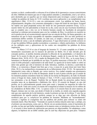 oyentes; es decir, condescendió a colocarse él en el plano de la ignorancia o escaso conocimiento
de ellos. Hablaba de manera que aun el vulgo pudiera entender y, entendiendo, creer y ser salvos,
pero declaraba que en aquellos que no tenían disposición para investigar y poner a prueba su
verdad, las palabras de Isaías (6: 9-10 ) recibían una nueva aplicación y un cumplimiento muy
significativo (Mat. 13:14-15) y esto era estrictamente cierto. Las palabras de Isaías fueron,
originariamente, dirigidas a los corazones aletargados y ciegos del Israel de otra época. Ezequiel
las repitió con igual propiedad acerca del Israel de una generación posterior (Ezeq. 12:2) y
nuestro Señor las citó aplicándolas al Israel de su día, como una de esas Escrituras homiléticas
que se cumplen una y otra vez en la historia humana cuando las facultades de percepción
espiritual se embotan perversamente para con las verdades de Dios. La profecía en cuestión no
era la predicción de un acontecimiento especial sino un oráculo de Dios, de líneas generales y de
naturaleza tal que lo hacía susceptible de repetidos cumplimientos. Por eso tales profecías no
suministran dobles sentidos. El sentido, en cada caso, es simple y directo, pero el lenguaje es
susceptible de varias y aun de múltiples aplicaciones. Y aquí observamos un sentido correcto en
el que las palabras bíblicas pueden acomodarse a ocasiones y objetos particulares. La hallamos
en los múltiples usos y aplicaciones de los cuales son susceptibles las palabras de divina
inspiración.
En Mateo 2:17-18 se cita el lenguaje de Jeremías 31: 15 como cumplido en el llanto y
lamentación ocasionados por la masacre de párvulos en Belén. En el más elevado giro de
concepto poético, el profeta Jeremías presenta la aflicción de las penalidades y el destierro de
Israel. Se le ocurre la idea de que a la afectuosa Raquel, -madre de la casa de José, Efraín y
Manasés (Gén. 30:24; 41:51, 52) y madre de Benjamín (Gén. 35:18, 20)--, se la oyera llorar y
lamentarse en Ramah por la pérdida de sus hijos. El profeta menciona a Efraín (Jer. 31:18, 20)
como la tribu principal y representativa de todo Israel. La agonía de la tierna madre es sobre un
dolor más grande que sólo el destierro de Judá. Introduce, también, la derrota y cautividad de
Efraín, y se menciona a Raquel más bien que a Lea, a causa de su gran deseo por tener hijos
(Gén. 30:1) y las melancólicas circunstancias de su fallecimiento (Gén. 35:18) . Se representa la
lamentación como oída en Ramah, por varios motivos. Esa ciudad ocupaba una prominencia
notable en el territorio de la tribu de Benjamín, desde la cual el poeta concibe que el sonido de
los lamentos pudiera extenderse hasta las orillas de las tierras de Benjamín y de Judá. En Ramah
estuvo el hogar de Anna, madre de Samuel, (1 Sam. 1:19-20 ), cuyas ansias maternales fueron
tan semejantes a las de Raquel. También fué en Ramah donde los proscritos judíos fueron
reunidos antes de su deportación a Babilonia (Jer. 40:1). El corazón de Raquel, en ojos del
profeta, era lo suficientemente grande como para sentir y lamentar las angustias de todos los
hijos de Jacob. Todo esto ocurre a la mente del evangelista al relatar la masacre de los niñitos de
los alrededores de Belén (Mat. 2:16) . Le parece como si el corazón lleno de amor materno, de
Raquel, clamase una vez más, aun desde el fondo de su tumba, no siendo esta segunda angustia
más que una repetición de la del destierro, siendo la primera un tipo de la última. Y esto fue un
cumplimiento de aquella poética profecía aunque no se diga que esta aflicción de Belén
aconteció para que se cumplieran las palabras de Jeremías. Mediante un "acomodamiento"
correcto y legítimo el evangelista trae las palabras del profeta para reforzar su relato del
tremendo duelo. Dice Davidson: "Teniendo en cuenta la íntima relación entre tipo y antitipo, ora
el primero sea una persona, como, por ej., David, ora un acontecimiento, como el nacimiento de
un niño, no hay por qué hallar tropezadero en la manera como se introducen ciertas citas en el N.
T. ni recurrir a otros modos de explicación que parecen ser objecionables. No adoptamos, como
algunos, la hipótesis de un doble sentido, para la cual hay objeciones de gran peso. Tampoco
 