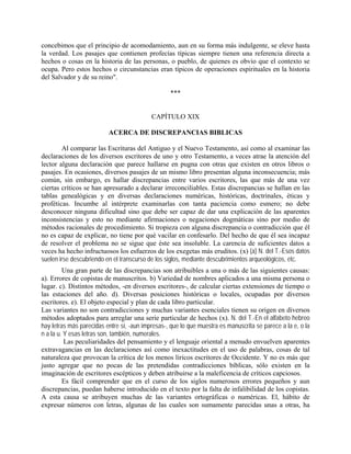 concebimos que el principio de acomodamiento, aun en su forma más indulgente, se eleve hasta
la verdad. Los pasajes que contienen profecías típicas siempre tienen una referencia directa a
hechos o cosas en la historia de las personas, o pueblo, de quienes es obvio que el contexto se
ocupa. Pero estos hechos o circunstancias eran típicos de operaciones espirituales en la historia
del Salvador y de su reino".
***
CAPÍTULO XIX
ACERCA DE DISCREPANCIAS BIBLICAS
Al comparar las Escrituras del Antiguo y el Nuevo Testamento, así como al examinar las
declaraciones de los diversos escritores de uno y otro Testamento, a veces atrae la atención del
lector alguna declaración que parece hallarse en pugna con otras que existen en otros libros o
pasajes. En ocasiones, diversos pasajes de un mismo libro presentan alguna inconsecuencia; más
común, sin embargo, es hallar discrepancias entre varios escritores, las que más de una vez
ciertas críticos se han apresurado a declarar irreconciliables. Estas discrepancias se hallan en las
tablas genealógicas y en diversas declaraciones numéricas, históricas, doctrinales, éticas y
proféticas. Incumbe al intérprete examinarlas con tanta paciencia como esmero; no debe
desconocer ninguna dificultad sino que debe ser capaz de dar una explicación de las aparentes
inconsistencias y esto no mediante afirmaciones o negaciones dogmáticas sino por medio de
métodos racionales de procedimiento. Si tropieza con alguna discrepancia o contradicción que él
no es capaz de explicar, no tiene por qué vacilar en confesarlo. Del hecho de que él sea incapaz
de resolver el problema no se sigue que éste sea insoluble. La carencia de suficientes datos a
veces ha hecho infructuosos los esfuerzos de los exegetas más eruditos. (x) (a) N. del T.-Esos datos
suelen irse descubriendo en el transcurso de los siglos, mediante descubrimientos arqueológicos, etc.
Una gran parte de las discrepancias son atribuibles a una o más de las siguientes causas:
a). Errores de copistas de manuscritos. b) Variedad de nombres aplicados a una misma persona o
lugar. c). Distintos métodos, -en diversos escritores-, de calcular ciertas extensiones de tiempo o
las estaciones del año. d). Diversas posiciones históricas o locales, ocupadas por diversos
escritores. e). El objeto especial y plan de cada libro particular.
Las variantes no son contradicciones y muchas variantes esenciales tienen su origen en diversos
métodos adoptados para arreglar una serie particular de hechos (x). N. del T.-En el alfabeto hebreo
hay letras más parecidas entre sí, -aun impresas-, que lo que muestra es manuscrita se parece a la e, o la
n a la u. Y esas letras son, también, numerales.
Las peculiaridades del pensamiento y el lenguaje oriental a menudo envuelven aparentes
extravagancias en las declaraciones así como inexactitudes en el uso de palabras, cosas de tal
naturaleza que provocan la crítica de los menos líricos escritores de Occidente. Y no es más que
justo agregar que no pocas de las pretendidas contradicciones bíblicas, sólo existen en la
imaginación de escritores escépticos y deben atribuirse a la maleficencia de críticos capciosos.
Es fácil comprender que en el curso de los siglos numerosos errores pequeños y aun
discrepancias, puedan haberse introducido en el texto por la falta de infalibilidad de los copistas.
A esta causa se atribuyen muchas de las variantes ortográficas o numéricas. El, hábito de
expresar números con letras, algunas de las cuales son sumamente parecidas unas a otras, ha
 