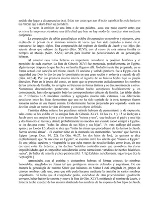 podido dar lugar a discrepancias (xx). Estas son cosas que aun el lector superficial las nota hasta en
las noticias que a diario traen los periódicos.
A veces la omisión de una letra o de una palabra, -cosa que pudo ocurrir antes que
existiera la imprenta-, ocasiona una dificultad que hoy no hay modo de remediar sino mediante
conjeturas.
La comparación de tablas genealógicas exhibe discrepancias en nombres y números, cosa
explicable al pensar en el inmenso número de veces que han sido copiadas a mano en el
transcurso de largos siglos. Una comparación del registro de familia de Jacob y sus hijos (las
setenta almas que salieron de Egipto) (Gén. XLVI), con el censo de esta misma familia en
tiempos de Moisés (Núm. XXVI) servirá para ilustrar las peculiaridades de las genealogías
hebreas.
Al estudiar esas listas hebreas es importante considerar la posición histórica y el
propósito de cada escritor. La lista de Génesis XLVI fue preparada, probablemente, en Egipto,
algún tiempo después de que Jacob y su familia llegaron allí. Probablemente fue preparada, en su
forma actual, con sanción del mismo Jacob. El anciano y sufrido patriarca fue a Egipto con la
seguridad que Dios le dio de que le constituiría en una gran nación y volvería a sacarlo de allí
(Gén. 46:3-4). Por eso prestaría mucho interés al registro de su familia hecho bajo su propia
dirección. Pero en la época del censo, en tanto que se preservaran cuidadosamente los nombres
de las cabezas de familia, los arreglos se hicieron en forma distinta y se dio prominencia a otros.
Numerosos descendientes posteriores se habían hecho conspicuos históricamente y, en
consecuencia, han sido agregados bajo las correspondientes cabezas de familia. Las tablas dadas
en 1º Crónicas I-IX muestran cambios y agregados mucho más extensos. Las diferencias
peculiares entre las listas demuestran que una no ha sido copiada de la otra; tampoco fueron
tomadas ambas de una fuente común. Evidentemente fueron preparadas por separado. -cada una
de ellas desde un punto de vista diferente y con un objeto definido.
También deben notarse los peculiares método hebreos de pensamiento y de expresión,
tales como se les exhibe en la antigua lista de Génesis XLVI. En los vs. 8 y 15 se incluyen a
Jacob entre sus propios hijos y a los inmortales "treinta y tres", -que incluyen al padre y una hija
y dos bisnietos (Hezron y Amul) probablemente no nacidos aún cuando Jacob emigró a Egipto-,
se les designa como "todas las almas de sus hijos y sus hijas". Un trato análogo del asunto
aparece en Exodo 1:5, donde se dice que "todas las almas que procedieron de los lomos de Jacob,
fueron setenta almas" . El escritor tiene en la memoria los memorables "setenta" que fueron a
Egipto (comp. Deut. 10: 22). En Gén. 46:27, los dos hijos de José, de quienes se dice
explícitamente que "le nacieron en Egipto", se cuentan entre los setenta que "fueron a Egipto".
Es una crítica capciosa y vituperable la que echa manos de peculiaridades como éstas, de uso
corriente entre los hebreos, y las declara "notables contradicciones que envuelven tan claras
imposibilidades que es imposible considerarlas como narraciones verídicas de hechos históricos
reales". (Al hablar de sesenta y cinco personas (Act. 7: fq,) Esteban, sencillamente, sigue lo que dice la
Septuaginta.)
Armonizaba con el espíritu y costumbres hebreas el formar elencos de nombres
honorables, arreglados en forma tal que produjeran números definidos y sugestivos. De esa
manera la genealogía de nuestro Señor que hallamos en Mateo I está arreglada en grupos de
catorce nombres cada uno, cosa que sólo pudo hacerse mediante la omisión de varios nombres
importantes. En tanto que el compilador podía, valiéndose de otro procedimiento igualmente
correcto, haber hecho de sesenta y nueve la lista de Gén. XLVI, omitiendo el nombre de Jacob, o
haberla hecho exceder de los sesenta añadiendo los nombres de las esposas de los hijos de Jacob,
 