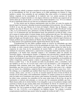 es indudable que, adrede, se propuso arreglarse de modo que produjera setenta almas. El número
de los descendientes de Noé, tal como aparece en la tabla genealógica de Génesis X, llega
también a setenta. Esta costumbre de usar cantidades fijas como auxilio a la memoria puede
haberse originado en las necesidades de la tradición oral. Los setenta ancianos de Israel
probablemente se elegían teniendo en vista alguna referencia a las familias que surgieron de las
setenta almas de la casa de Jacob; y el enviar Jesús setenta discípulos ( Luc. 10:1) es evidencia
de que el significado místico de esa cifra tuvo su influencia sobre su mente.
Es muy notorio que las alianzas matrimoniales entre las tribus, así como los asuntos de
derecho legal a las herencias, afectaban la posición genealógica de las personas. Así, en Números
32:40-41 se nos dice que Moisés dio la tierra de Galaad a Machir, hijo de Manasés, y que
también "Jair, hijo de Manasés, fue y tomó sus aldeas y púsoles por nombre Havoth-jair" (comp.
1 Rey. 4:13). Esta herencia, pues, pertenecía a la tribu de Manasés; pero una comparación con 1
Crón. 2:21-22 demuestra que, por descendencia lineal, Jair pertenecía a la tribu de Judá, y como
tal le cuenta el cronista quien, al mismo tiempo, da las explicaciones del caso. Nos informa que
Hesron, hijo de Judá, tomó en matrimonio a la hija de Machir, hija, de Manasés y, por ella fue
padre de Segub, que fué padre de Jair. Ahora, si Jair quería alegar su derecho legal a herencia en
Galaad, probaría que era descendiente de Machir, hijo de Manasés, pero si se inquiría acerca de
su, linaje paterno sería igualmente posible seguirle hasta Hesron, hijo de Judá.
Consideraciones de esta índole ayudarán mucho en resolver las dificultades que tanta
perplejidad han causado a los críticos en las dos genealogías de Jesús. Hoy, a tan gran distancia
de tiempo, no están a nuestro alcance los hechos y datos que podrían arrojar luz sobre las dis-
crepancias de estas listas de los ascendientes de nuestro Señor, y sólo podemos estudiarlas
mediante los raciocinios, deducciones y suposiciones conseguidas mediante un prolijo cotejo de
genealogías y de hechos bien conocidos respecto a las costumbres judías de calcular las
sucesiones legales y descendencias lineales. La hipótesis muy prevaleciente y popular desde la
época de la Reforma, de que Mateo da la genealogía de José y Lucas la de María, ha sido, con
justicia, desechada por la mayoría de los mejores críticos como incompatibles con las palabras de
ambos evangelistas, quienes aspiran a darnos la genealogía de José. El derecho al "trono de
David, su padre" (Luc. 1: 32), de acuerdo con todos los precedentes, ideas y costumbres, tiene
que fundarse en una base de sucesión legal, como la de una herencia; y, por consiguiente, su
genealogía debe rastrearse hasta José, esposo legal de María. Y es claro, aparte de estas
genealogías, que José era de la real casa de David, pues el ángel le trató como a tal y, además,
por ese motivo fue a Bethlehem, ciudad de David, a empadronarse para el censo (Luc. 2:4,5) .
Sin embargo, no es improbable que también María fuese de la casa y familia de David, parienta
cercana, -prima, acaso-, de José y si así fue, la sucesión natural de Jesús al trono de David, de
acuerdo con las ideas judías, sería notablemente completa. (Y cuando se piensa en lo común que
entre los judíos era el casamiento entre primos, para mantener las familias y herencias dentro de
las tribus, como, asimismo, las costumbres de las casas reales hasta el día de hay, de que los
matrimonios se realicen entre príncipes, se verá que esto fué sumamente probable, que José y
María fuesen ambos de la misma familia). Cosa innegable es que en los primeros tiempos nadie
cuestionó el hecho de que nuestro Señor fuese descendiente de David. El consintió que se le
llamara "Hijo de David" (Mat. 9:27; 15:22) y ninguno de sus adversarios negó esa importante
pretensión. Era "de la simiente de David" según el evangelio de San Pablo (2 Tim. 2:8; comp.
Rom. 1:3; Act. 13:22-23); y en la Epístola a los Hebreos leemos: "Es evidente ( predelón,
conspicuamente manifiesto) que nuestro Señor ha surgido de la tribu de Judá" ( 7:14.).
 