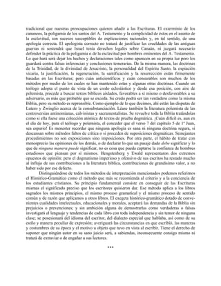 tradicional que nuestras preocupaciones quieren añadir a las Escrituras. El exterminio de los
cananeos, la poligamia de los santos del A. Testamento y la complicidad de éstos en el asunto de
la esclavitud, son sucesos susceptibles de explicaciones racionales y, en tal sentido, de una
apología correcta. El apologista correcto no tratará de justificar las crueldades de las antiguas
guerras ni sostendrá que Israel tenía derechos legales sobre Canaán, ni juzgará necesario
defender la práctica de la poligamia o de la esclavitud por hombres eminentes del A. Testamento.
Lo que hará será dejar los hechos y declaraciones tales como aparecen en su propia luz pero los
guardará contra falsas inferencias y conclusiones temerarias. De la misma manera, las doctrinas
de la Trinidad, de la divinidad de Jesucristo, la personalidad del Espíritu Santo, la expiación
vicaria, la justificación, la regeneración, la santificación y la resurrección están firmemente
basadas en las Escrituras; pero cuán anticientíficos y cuán censurables son muchos de los
métodos por medio de los cuales se han mantenido estas y algunas otras doctrinas. Cuando un
teólogo adopta el punto de vista de un credo eclesiástico y desde esa posición, con aire de
polemista, procede a buscar textos bíblicos aislados, favorables a sí mismo o desfavorables a su
adversario, es más que probable que se exceda. Su credo podrá ser tan verdadero como la misma
Biblia, pero su método es reprensible. Como ejemplo de lo que decimos, ahí están las disputas de
Lutero y Zwinglio acerca de la consubstanciación. Léase también la literatura polemista de las
controversias antinomianas, calvinistas y sacramentalistas. Se revuelve toda la Biblia tratándolas
como si ella fuese una colección atómica de textos de prueba dogmática. ¡Cuán difícil es, aun en
el día de hoy, para el teólogo y polemista, el conceder que el verso 7 del capítulo 5 de 1ª Juan,
sea espurio! Es menester recordar que ninguna apología es sana ni ninguna doctrina segura, si
descansan sobre métodos faltos de crítica o si proceden de suposiciones dogmáticas. Semejantes
procedimientos no son exposiciones sino imposiciones. Por otra parte, el hábito de tratar con
menosprecio las opiniones de los demás, o de declarar lo que un pasaje dado debe significar y lo
que de ninguna manera puede significar, no es cosa que pueda captarse la confianza de hombres
estudiosos que piensan por sí mismos. Hengstenberg y Ewald representaron dos extremos
opuestos de opinión: pero el dogmatismo imperioso y ofensivo de sus escritos ha restado mucho
al influjo de sus contribuciones a la literatura bíblica, contribuciones de grandísimo valor, a no
haber sido por ese defecto.
Distinguiéndose de todos los métodos de interpretación mencionados podemos referirnos
el Histórico-Gramático como el método que más se recomienda al criterio y a la conciencia de
los estudiantes cristianos. Su principio fundamental consiste en conseguir de las Escrituras
mismas el significado preciso que los escritores quisieron dar. Ese método aplica a los libros
sagrados los mismos principios, el mismo proceso gramatical y el mismo proceso de sentido
común y de razón que aplicamos a otros libros. El exegeta histórico-gramático dotado de conve-
nientes cualidades intelectuales, educacionales y morales, aceptará las demandas de la Biblia sin
prejuicios o prevenciones; y sin ambición alguna de demostrarlas como verdaderas o falsas
investigará el lenguaje y tendencias de cada libro con toda independencia y sin temor de ninguna
clase; se posesionará del idioma del escritor, del dialecto especial que hablaba, así como de su
estilo y manera peculiar de expresión; averiguará las circunstancias en que escribió, las maneras
y costumbres de su época y el motivo u objeto que tuvo en vista al escribir. Tiene el derecho de
suponer que ningún autor en su sano juicio será, a sabiendas, inconsecuente consigo mismo ni
tratará de extraviar o de engañar a sus lectores.
***
 
