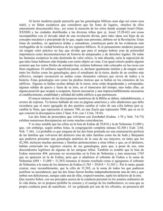 Al lector moderno puede parecerle que las genealogías bíblicas sean algo así como cosa
inútil, y no faltan escépticos que consideren que las listas de lugares, -muchos de ellos
enteramente desconocidos hoy-, así como la mención de los sitios donde acampó Israel (Núm.
XXXIII) y las ciudades distribuidas a las diversas tribus (por ej. Josué 15:20-62) son cosas
incompatibles con el elevado ideal de una revelación divina, pero tales ideas son hijas de un
concepto mecánico y precipitado de lo que, según esas personas, debiera ser la Revelación. Estas
listas de nombres, en apariencia áridas y cansadoras, constituyen parte de las evidencias más
irrefragables de la verdad histórica de los registros bíblicos. Si al pensamiento moderno parecen
sin ningún valor práctico no hay que olvidar que para el antiguo hebreo eran de primordial
importancia como documentaciones de historia de antepasados y de derechos legales. De todas
las fantasías escépticas la más destituida de valor crítico, la más absurda, sería la suposición de
que tales listas hubiesen sido forjadas con cierto objeto en vista. Con igual criterio podría alguien
sostener que los restos fósiles de animales hoy extintos hubiesen sido colocados en las rocas con
fines engañosos. El utilitario superficial puede, sí, declarar igualmente inútiles y de ningún valor
tanto los fósiles como las genealogías; pero el estudiante de la tierra, dueño de un cerebro más
reflexivo, siempre reconocerá en ambas cosas elementos valiosos que sirven de índice a la
historia. Estas genealogías son como las piedras rústicas que se hallan en los cimientos de los
edificios. Algunas se hallan ocultas debajo de la tierra; otras están despedazadas y estropeadas;
algunas salidas de quicio y fuera de su sitio, en el transcurso del tiempo; mas todas ellas, en
alguna posición que ocupan u ocuparon, fueron necesarias y aun imprescindiblemente necesarias
al establecimiento, estabilidad y utilidad del noble edificio a que pertenecen.
El mayor número de las discrepancias numéricas de la Biblia se deben, indudablemente, a
errores de copistas. Ya hemos hablado de esto en páginas anteriores y sólo añadiremos que debe
recordarse que el mero agregado de dos puntitos cambia el valor de una cifra hebrea (por ej.
cambia la Num, que representa el número 700, en una Zayin que representa 7000, que es en lo
que consiste la discrepancia entre 2 Sam. 8:4•, con 1 Crón. 18:4•).
Las dos listas de proscriptos que volvieron con Zorobabel (Esdras. 1:70 y Neh. 7:6-73)
exhiben numerosas discrepancias así como muchas coincidencias.
Y es muy notable que las cifras en la lista de Esdras dé 29,818 y la de Nehemías 31,089 y
que, -sin embargo, según ambas listas, la congregación completa súmase 42,360 ( Esdr. 2:64;
Neh. 7: 66) . Lo probable es que ninguna de las dos listas pretenda ser una enumeración perfecta
de las familias que volvieron del destierro sino de tales familias como las de Judá y Benjamín
que pudieron presentar una genealogía auténtica de la casa de sus mayores; en tanto que los
42,360, incluyen muchas personas y familias pertenecientes a otras tribus y que, en el destierro,
habían extraviado los registros exactos de sus genealogías, pero que, a pesar de eso, eran
descendientes legítimos de algunas de les antiguas tribus. También es notable que la lista de
Esdras menciona 494. personas no reconocidas en la Esta de Nehemías y ésta menciona 1765
que no aparecen en la de Esdras; pera que si añadimos el sobrante de Esdras a la suma de
Nehemías (494 + 31,089 = 31,583) tenemos el mismo resultado coma si agregamos el sobrante
de Nehemías a la suma de los números de Esdras (1,765 + 29,818 = 31,583 ) . Por lo tanto, puede
creerse, muy razonablemente, que la cifra de 31,583, es la suma de todos los que pudieron
justificar su ascendencia; que las dos listas fueron hechas independientemente una de otra y que
ambas son defectuosas, aunque cada una de ellas, respectivamente, suple los defectos de la otra.
Que nuestro Señor, con sus preceptos acerca de la conducta personal en los asuntos ordinarios de
la vida diaria, no se propuso prohibir la censura y el castigo de los malhechores, es cosa que su
propia conducta pone de manifiesto. A1 ser golpeado por uno de los oficiales, en presencia del
 