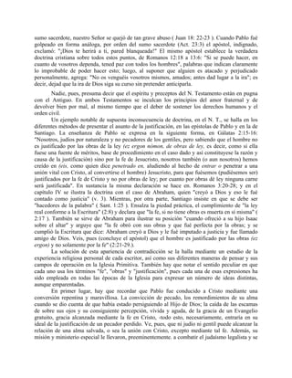 sumo sacerdote, nuestro Señor se quejó de tan grave abuso ( Juan 18: 22-23 ). Cuando Pablo fué
golpeado en forma análoga, por orden del sumo sacerdote (Act. 23:3) el apóstol, indignado,
exclamó: "¡Dios te herirá a ti, pared blanqueada!" El mismo apóstol establece la verdadera
doctrina cristiana sobre todos estos puntos, de Romanos 12:18 a 13:6: "Si se puede hacer, en
cuanto de vosotros dependa, tened paz con todos los hombres", palabras que indican claramente
lo improbable de poder hacer esto; luego, al suponer que alguien es atacado y perjudicado
personalmente, agrega: "No os venguéis vosotros mismos, amados; antes dad lugar a la ira"; es
decir, dejad que la ira de Dios siga su curso sin pretender anticiparla.
Nadie, pues, presuma decir que el espíritu y preceptos del N. Testamento están en pugna
con el Antiguo. En ambos Testamentos se inculcan los principios del amor fraternal y de
devolver bien por mal, al mismo tiempo que el deber de sostener los derechos humanos y el
orden civil.
Un ejemplo notable de supuesta inconsecuencia de doctrina, en el N. T., se halla en los
diferentes métodos de presentar el asunto de la justificación, en las epístolas de Pablo y en la de
Santiago. La enseñanza de Pablo se expresa en la siguiente forma, en Gálatas 2:15-16:
"Nosotros, judíos por naturaleza y no pecadores de los gentiles, pero sabiendo que el hombre no
es justificado por las obras de la ley (ez ergon nómon, de obras de ley, es decir, como si ella
fuese una fuente de méritos, base de procedimiento en el caso dado y así constituyese la razón y
causa de la justificación) sino por la fe de Jesucristo, nosotros también (o aun nosotros) hemos
creído en (eis, como quien dice penetrado en, aludiendo al hecho de entrar o penetrar a una
unión vital con Cristo, al convertirse el hombre) Jesucristo, para que fuésemos (pudiésemos ser)
justificados por la fe de Cristo y no por obras de ley; por cuanto por obras dé ley ninguna carne
será justificada". En sustancia la misma declaración se hace en. Romanos 3:20-28; y en el
capítulo IV se ilustra la doctrina con el caso de Abraham, quien "creyó a Dios y eso le fué
contado como justicia" (v. 3). Mientras, por otra parte, Santiago insiste en que se debe ser
"hacedores de la palabra" ( Sant. 1:25 ). Ensalza la piedad práctica, el cumplimiento de "la ley
real conforme a la Escritura" (2:8) y declara que "la fe, si no tiene obras es muerta en sí misma" (
2:17 ). También se sirve de Abraham para ilustrar su posición "cuando ofreció a su hijo Isaac
sobre el altar" y arguye que "la fe obró con sus obras y que fué perfecta por la obras; y se
cumplió la Escritura que dice: Abraham creyó a Dios y le fué imputado a justicia y fue llamado
amigo de Dios. Veis, pues (concluye el apóstol) que el hombre es justificado por las obras (ez
ergon) y no solamente por la fe" (2:21-29.).
La solución de esta apariencia de contradicción se la halla mediante un estudio de la
experiencia religiosa personal de cada escritor, así como sus diferentes maneras de pensar y sus
campos de operación en la Iglesia Primitiva. También hay que notar el sentido peculiar en que
cada uno usa los términos "fe", "obras" y "justificación", pues cada una de esas expresiones ha
sido empleada en todas las épocas de la Iglesia para expresar un número de ideas distintas,
aunque emparentadas.
En primer lugar, hay que recordar que Pablo fue conducido a Cristo mediante una
conversión repentina y maravillosa. La convicción de pecado, los remordimientos de su alma
cuando se dio cuenta de que había estado persiguiendo al Hijo de Dios; la caída de las escamas
de sobre sus ojos y su consiguiente percepción, vívida y aguda, de la gracia de un Evangelio
gratuito, gracia alcanzada mediante la fe en Cristo, -todo esto, necesariamente, entraría en su
ideal de la justificación de un pecador perdido. Ve, pues, que ni judío ni gentil puede alcanzar la
relación de una alma salvada, o sea la unión con Cristo, excepto mediante tal fe. Además, su
misión y ministerio especial le llevaron, preeminentemente. a combatir el judaísmo legalista y se
 