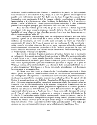 misión más elevada cuando descubre al hombre el conocimiento del pecado, -es decir cuando le
hace conocer que es pecador (Rom. 3:20) y luego, en el cap. 7:13, procede a hacer aparecer el
pecado como "sobremanera pecante". Pero Pablo está tan lejos de negar la necesidad de las
buenas obras como manifestación de la fe del creyente en Cristo, como Santiago lo está de negar
la necesidad de la fe en Cristo para ser salvo. En Gálatas 5:6, Pablo habla de "la fe que obra por
el amor" y en la 1ª Corintios 13:2, afirma que aunque alguien tuviese tanta fe como la necesaria
para realizar los mayores prodigios, pero careciese de amor, nada seria el tal hombre.
Nada hay más evidente que el hecho de que los dos apóstoles se hallan en perfecta
armonía con Jesús, quien abarca las relaciones esenciales de la fe y las obras cuando dice: "O
haced el árbol bueno y bueno su fruto o haced corrompido el árbol y su fruto dañado; porque por
el fruto se conoce el árbol" (Mat. 12:33) .
Estas divergencias entre Santiago y Pablo son un ejemplo de la libertad individual de los
escritores sagrados en su enunciación de la verdad divina. Cada uno preserva sus propios
modismos de pensamiento, así como su estilo. Cada uno recibe su palabra de revelación y
conocimiento del misterio de Cristo, de acuerdo con las condiciones de vida, experiencia y
acción en que ha sido criado o instruido. Es menester tomar en consideración todos estos hechos
cuando comparamos y contrastamos las enseñanzas de las Escrituras que parecen discrepar, y al
hacerlo hemos de descubrir que esas variantes suelen constituir una revelación múltiple y llena
de evidencia propia acerca del Dios de verdad.
Los principios generales de exégesis que hemos presentado bastarán para la explicación
de cualquier otra discrepancia que se haya alegado existir en la Biblia. Una atenta consideración
a la posición que ocupa el escritor u orador, la ocasión, objeto y plan de su libro o discurso, junto
con un análisis crítico de los detalles, generalmente demostrarán que no existe contradicción real.
Pero cuando alguien presenta expresiones hiperbólicas, peculiares al lenguaje de la gente de
Oriente, o casos de antropomorfismo hebreo y se esfuerza en darles un significado literal, eso no
es hallar discrepancias y dificultades en la Biblia, sino crearlas e introducirlas en la Biblia para
luego decir que se tropieza con ellas.
Mr. Haley, en su obra extensa y valiosa sobre las Pretendidas Discrepancias de la Biblia
observa que las discrepancias, cuando realmente existen, no carecen de valor. Puede bien creerse
que contemplan los fines siguientes: 1) Estimulan el esfuerzo intelectual, despiertan curiosidad e
investigación y, en esa forma, conducen a un estudio más profundo y extenso del sagrado libro 2)
Ilustran la analogía existente entre la Biblia y la naturaleza. De la misma manera que tierra y
cielo exhiben una armonía maravillosa en medio de una gran variedad y discordancia, así en las
Escrituras existe notable armonía detrás de las aparentes divergencias. 3) Demuestran que no
hubo colusión entre los escritores sagrados, porque sus divergencias son de tal índole que nunca
hubiesen sido introducidas deliberadamente. 4) También demuestran el valor del espíritu, en su
superioridad sobre la letra, de la Palabra de Dios. 5) Sirve como piedra de toque del carácter
moral. Para el espíritu capcioso, predispuesto a encontrar y exagerar dificultades en la
Revelación Divina las discrepancias bíblicas resultan grandes piedras de tropiezo y motivos de
cavilación y de desobediencia. Pero para el investigador serio y correcto, que desea conocer "los
misterios del reino de los cielos" (Mat. 13:11) un estudio prolijo de las discrepancias verdaderas
le revelará armonías ocultas y coincidencias indeliberadas que robustecerán su fe a medida que
descubre que esas escrituras multiformes son, real y verdaderamente, la palabra de Dios.
***
 
