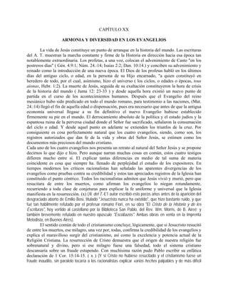 CAPÍTULO XX
ARMONIA Y DIVERSIDAD EN LOS EVANGELIOS
La vida de Jesús constituye un punto de arranque en la historia del mundo. Las escrituras
del A. T. muestran la marcha constante y firme de la Historia en dirección hacia esa época tan
notablemente extraordinaria. Los profetas, a una voz, colocan el advenimiento de Casto "en los
postreros días" ( Gén. 4.9:1; Núm. 24.:14; Isaías 2:2; Dan. 10:14.) y conciben su advenimiento y
reinado como la introducción de una nueva época. El Dios de los profetas habló en los últimos
días del antiguo ciclo, o edad, en la persona de su Hijo encarnado, "a quien constituyó en
heredero de todo, por el cual, asimismo, hizo el universo ( los ciclos, o edades o épocas, tous
aionas, Hebr. 1:2). La muerte de Jesús, seguida de su exaltación constituyeron la hora de crisis
de la historia del mundo ( Juma 12: 23-33 ) y desde aquella hora existió un nuevo punto de
partida en el curso de los acontecimientos humanos. Después que el Evangelio del reino
mesiánico hubo sido predicado en todo el mundo romano, para testimonio a las naciones, (Mat.
24.:14) llegó el fin de aquella edad o dispensación, pues era necesario que antes de que la antigua
economía universal llegase a su fin definitivo el nuevo Evangelio hubiese establecido
firmemente su pie en el mundo. El derrocamiento absoluto de la política y el estado judíos y la
espantosa ruina de la perversa ciudad donde el Señor fue sacrificado, señalaron la consumación
del ciclo o edad. Y desde aquel punto en adelante se extienden los triunfos de la cruz. Por
consiguiente es cosa perfectamente natural que los cuatro evangelios, siendo, corno son, los
registros autorizados que dan fe de la vida y obras del Señor Jesús, se estimen como los
documentos más preciosos del mundo cristiano.
Cada uno de los cuatro evangelios nos presenta un retrato al natural del Señor Jesús y se propone
decirnos lo que dijo e hizo. Pero aunque narran muchas cosas en común, estos cuatro testigos
difieren mucho entre sí. El explicar tantas diferencias en medio de tal suma de materia
coincidente es cosa que siempre ha. llenado de perplejidad el estudio de los expositores. En
tiempos modernos los críticos racionalistas han señalado las aparentes divergencias de los
evangelios como pruebas contra su credibilidad y estos tan apreciados registros de la Iglesia han
constituido el punto céntrico. Todos los racionalistas admiten que Jesús vivió y murió, pero que
resucitara de entre los muertos, como afirman los evangelios lo niegan rotundamente,
recurriendo a toda clase de conjeturas para explicar la fe uniforme y universal que la Iglesia
manifiesta en la resurrección. (x) (N. del T.-E1 autor escribió esto pocos años antes de la aparición del
desgraciado aborto de Emilio Bosi, titulado "Jesucristo nunca ha existido", que hizo bastante ruido, y que
fué tan hábilmente refutado por el profesar romano Fiori, en su obra "El Cristo de la Historio y de les
Escrituras", hoy vertido al castellano por la Biblioteca San Pablo, del Rev. Wm. Morris, de B. Aireé; y
también brevemente refutado en nuestro opúsculo "Escobazos". Ambas obras en venta en la Imprenta
Metodista, en Buenos Aires).
El sentido común de todo el cristianismo concluye, lógicamente, que si Jesucristo resucitó
de entre los muertos, ese milagro, una vez por, todas, confirma la credibilidad de los evangelios y
explica el maravilloso surgir del cristianismo, así como la excelencia y potencia actual de la
Religión Cristiana. La resurrección de Cristo demuestra que el origen de nuestra religión fue
sobrenatural y divino, pero si ese milagro fuese una falsedad, todo el sistema cristiano
descansaría sobre un fraude estupendo. Con muchísima razón pudo Pablo escribir su enfática
declaración de 1 Cor. 15:14-15. ( x ) (Y si Cristo no hubiese resucitado y el cristianismo fuese un
fraude inaudito, sin paralelo tocaría a los racionalistas explicar varios hechos palpables y de más difícil
 