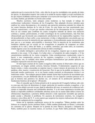 explicación que la resurrección de Cristo, -entre ellos los de que las mentalidades más grandes de todas
las épocas, en abrumadora mayoría. han creído en la verdad de nuestra religión y en que muchísimos de
los que mayores facilidades tuvieron para comprobar si la resurrección tuvo lugar o no, murieron gozosos,
ea crueles martirios, por defender ese hecho como verdad.
Muchos escritores, tanto antiguos como modernos se han tomado el trabajo de
confeccionar (sedicentes) Armonías de los Evangelios. Han adoptado diversos métodos para
explicar las varias discrepancias y de construir una narración armoniosa uniendo los relatas de
las cuatro historias distintas de la vida de Cristo. En esta forma nos han suministrado muy
valiosas exposiciones, a la par que muchas soluciones de las discrepancias de los evangelios.
Pero en sus conatos para combinar los cuatro evangelios tratando de darnos una narración
continua y asentar, positivamente, el orden cronológico de los acontecimientos, más bien han
obstaculizado que favorecido una comprensión satisfactoria de los inapreciables registros. Con
tal procedimiento se hace sufrir a esas narraciones vívidas e independientes una prueba que sus
autores nunca tuvieron la intención de que soportaran y el procedimiento asume una posición de
juez que es, a un tiempo, anti-científica e incorrecta. Pero la mayoría de los armonistas más
modernos admiten que no existió en los evangelistas el propósito de componer un relato
completo de la vida y obras del Señor, y se admite, asimismo, que todos ellos, en ocasiones,
relatan algunas cosas sin consideración estricta al orden cronológico.
Un estudio inteligente y provechoso de los evangelios, requiere que se preste especial
atención a tres cosas: 1) Su origen; 2) el plan claro y el propósito de cada evangelio; y 3) las
características notables de los varios evangelios. Estas consideraciones conduciendo, como lo
hacen, a una comprensión correcta de los registros evangélicos y a la solución de sus
divergencias, son, en realidad, otros tantos principios hermenéuticos que pueden aplicarse en
cualquier exposición seria de estos registros.
El más ligero examen de los cuatro evangelios debe mostrar al observador crítico que no
constituyen, en ningún sentido correcto, historias formales. Evidentemente surgieron de una
fuente común, y todos concuerdan en registrar mayor o menor número de porciones de la vida,
palabras, obra, muerte y resurrección de Jesucristo. Pero lo que no ha podido averiguarse, y ha
motivado mucha controversia, -es si esa fuente común consistió en documentos escritos o en
tradiciones orales. "Sus trabajos parecen haber tomado forma bajo la presión de necesidades que
se presentaron y no por deliberada idea de sus autores. En sus aspectos comunes parecen ser lo
que la historia más primitiva los declara ser, -el sumario de la predicación apostólica, el
fundamento histórico de la Iglesia". (Westcott).
Pero el conceder que la forma primitiva de la narración del Evangelio hubiese sido oral,
es cosa que está lejos de determinar el origen ,particular de nuestros actuales evangelios, y los
críticos serios deben convenir en que, dada la naturaleza del caso, en ausencia de evidencias sufi-
cientes es imposible alcanzar una certidumbre absoluta. Y es de suma importancia recordar que
donde es imposible establecer certidumbre absoluta acerca de un asunto dado deben evitarse las
afirmaciones dogmáticas y prestarse debida atención a toda suposición razonable que parezca
poder ayudar a dilucidar el problema. En ausencia de testimonios externos, los evangelios
mismos y otros libros del N. T. es de esperar que surgieron las mejores indicaciones del origen y
propósito de cualquiera de los evangelios.
Ireneo da la siguiente explicación acerca de los evangelios: "Mateo produjo entre las
hebreos un evangelio escrito mientras Pedro y Pablo estaban predicando en Roma y colocando
los cimientos de la iglesia. Después de la partida de éstos Marcos, discípulo e intérprete de
Pedro, también puso en nuestras manos, en escritura, lo que Pedro había predicado. También
 