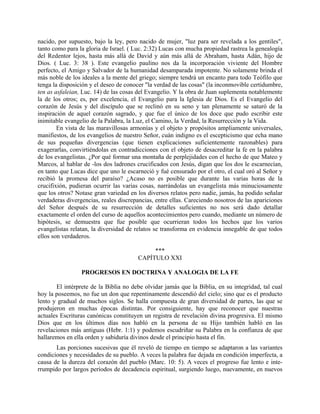 nacido, por supuesto, bajo la ley, pero nacido de mujer, "luz para ser revelada a los gentiles",
tanto como para la gloria de Israel. ( Luc. 2:32) Lucas con mucha propiedad rastrea la genealogía
del Redentor lejos, hasta más allá de David y aún más allá de Abraham, hasta Adán, hijo de
Dios. ( Luc. 3: 38 ). Este evangelio paulino nos da la incorporación viviente del Hombre
perfecto, el Amigo y Salvador de la humanidad desamparada impotente. No solamente brinda el
más noble de los ideales a la mente del griego; siempre tendrá un encanto para todo Teófilo que
tenga la disposición y el deseo de conocer "la verdad de las cosas" (la inconmovible certidumbre,
ten as asfaleian, Luc. 14) de las cosas del Evangelio. Y la obra de Juan suplementa notablemente
la de los otros; es, por excelencia, el Evangelio para la Iglesia de Dios. Es el Evangelio del
corazón de Jesús y del discípulo que se reclinó en su seno y tan plenamente se saturó de la
inspiración de aquel corazón sagrado, y que fue el único de los doce que pudo escribir este
inimitable evangelio de la Palabra, la Luz, el Camino, la Verdad, la Resurrección y la Vida.
En vista de las maravillosas armonías y el objeto y propósitos ampliamente universales,
manifiestos, de los evangelios de nuestro Señor, cuán indigno es el escepticismo que echa mano
de sus pequeñas divergencias (que tienen explicaciones suficientemente razonables) para
exagerarlas, convirtiéndolas en contradicciones con el objeto de desacreditar la fe en la palabra
de los evangelistas. ¿Por qué formar una montaña de perplejidades con el hecho de que Mateo y
Marcos, al hablar de -los dos ladrones crucificados con Jesús, digan que los dos le escarnecían,
en tanto que Lucas dice que uno le escarneció y fué censurado por el otro, el cual oró al Señor y
recibió la promesa del paraíso? ¿Acaso no es posible que durante las varias horas de la
crucifixión, pudieran ocurrir las varias cosas, narrándolas un evangelista más minuciosamente
que los otros? Notase gran variedad en los diversos relatos pero nadie, jamás, ha podido señalar
verdaderas divergencias, reales discrepancias, entre ellas. Careciendo nosotros de las apariciones
del Señor después de su resurrección de detalles suficientes no nos será dado detallar
exactamente el orden del curso de aquellos acontecimientos pero cuando, mediante un número de
hipótesis, se demuestra que fue posible que ocurrieran todos los hechos que los varios
evangelistas relatan, la diversidad de relatos se transforma en evidencia innegable de que todos
ellos son verdaderos.
***
CAPÍTULO XXI
PROGRESOS EN DOCTRINA Y ANALOGIA DE LA FE
El intérprete de la Biblia no debe olvidar jamás que la Biblia, en su integridad, tal cual
hoy la poseemos, no fue un don que repentinamente descendió del cielo; sino que es el producto
lento y gradual de muchos siglos. Se halla compuesta de gran diversidad de partes, las que se
produjeron en muchas épocas distintas. Por consiguiente, hay que reconocer que nuestras
actuales Escrituras canónicas constituyen un registra de revelación divina progresiva. El mismo
Dios que en los últimos días nos habló en la persona de su Hijo también habló en las
revelaciones más antiguas (Hebr. 1:1) y podemos escudriñar su Palabra en la confianza de que
hallaremos en ella orden y sabiduría divinos desde el principio hasta el fin.
Las porciones sucesivas que él reveló de tiempo en tiempo se adaptaron a las variantes
condiciones y necesidades de su pueblo. A veces la palabra fue dejada en condición imperfecta, a
causa de la dureza del corazón del pueblo (Marc. 10: 5). A veces el progreso fue lento e inte-
rrumpido por largos períodos de decadencia espiritual, surgiendo luego, nuevamente, en nuevos
 