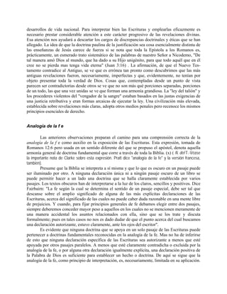 desarrollos de vida nacional. Para interpretar bien las Escrituras y emplearlas eficazmente es
necesario prestar considerable atención a este carácter progresivo de las revelaciones divinas.
Esa atención nos ayudará a descartar los cargos de discrepancias doctrinales y éticas que se han
allegado. La idea de que la doctrina paulina de la justificación sea cosa esencialmente distinta de
las enseñanzas de Jesús carece de fuerza si se nota que toda la Epístola a los Romanos es,
prácticamente, un esmerado trato sistemático de las palabras de nuestro Señor a Nicodemo, "De
tal manera amó Dios al mundo, que ha dado a su Hijo unigénito, para que todo aquél que en él
cree no se pierda mas tenga vida eterna" (Juan 3:16) . La afirmación, de que el Nuevo Tes-
tamento contradice al Antiguo, se ve que es errónea tan pronto como descubrimos que las más
antiguas revelaciones fueron, necesariamente, imperfectas y que, evidentemente, no tenían por
objeto presentar toda la verdad de Dios. Cosas que, contempladas desde un punto de vista
parecen ser contradictorias desde otros se ve que no son más qué porciones separadas, porciones
de un todo, las que una vez unidas se ve que forman una armonía grandiosa. La "ley del talión" y
los procederes violentos del "vengador de la sangre" estaban basados en las justas exigencias de
una justicia retributiva y eran formas arcaicas de ejecutar la ley. Una civilización más elevada,
establecida sobre revelaciones más claras, adopta otros medios penales pero recenoce los mismos
principios esenciales de derecho.
Analogía de la f e
Las anteriores observaciones preparan el camino para una comprensión correcta de la
analogía de la f e como auxilio en la exposición de las Escrituras. Esta expresión, tomada de
Romanos 12:6 pero usada en un sentido diferente del que se propuso el apóstol, denota aquella
armonía general de doctrina fundamental que corre a través de toda la Biblia. (x) ( N. del T.-Véase
la importante nota de Clarke sobre esta expresión. Pratt dice "analogía de la fe" y la versión francesa,
también).
Presume que la Biblia se interpreta a sí misma y que lo que es oscuro en un pasaje puede
ser iluminado por otro. A ninguna declaración única ni a ningún pasaje oscuro de un libro se
puede permitir hacer a un lado una doctrina que se halla claramente establecida por varios
pasajes. Los textos obscuros han de interpretarse a la luz de los claros, sencillos y positivos. Dice
Fairbairn: "La fe según la cual se determina el sentido de un pasaje especial, debe ser tal que
descanse sobre el amplio significado de alguna de las más explícitas declaraciones de las
Escrituras, acerca del significado de las cuales no puede caber duda razonable en una mente libre
de prejuicios. Y cuando, para fijar principios generales de fe debamos elegir entre dos pasajes,
siempre deberemos conceder mayor peso a aquellos en los cuales no se mencionen meramente de
una manera accidental los asuntos relacionados con ella, sino que se los trate y discuta
formalmente; pues en tales casos no nos es dado dudar de que el punto acerca del cual buscamos
una declaración autorizante, estuvo claramente, ante los ojos del escritor".
Es evidente que ninguna doctrina que se apoya en un solo pasaje de las Escrituras puede
pertenecer a doctrinas fundamentales reconocidas en la analogía de la fe. Mas no ha de inferirse
de esto que ninguna declaración específica de las Escrituras sea autorizante a menos que esté
apoyada por otros pasajes paralelos. A menos que esté claramente contradicha o excluida por la
analogía de la fe, o por alguna otra declaración igualmente explícita, una declaración positiva de
la Palabra de Dios es suficiente para establecer un hecho o doctrina. De aquí se sigue que la
analogía de la fe, como principio de interpretación, es, necesariamente, limitada en su aplicación.
 