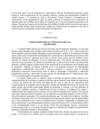 Es útil para sacar a luz la importancia y prominencia relativas de diferentes doctrinas y para
preservar contra exposiciones de los sagrados oráculos viciadas por parcialidades. Exhibe la
unidad interna y la armonía de toda la Revelación divina. Encarece la importancia de
consecuencia en la interpretación, pero no puede gobernar al intérprete en la exposición de
aquellas partes de l-a Biblia que se hallan sin paralelo real y a las que ningunas otras partes se le
oponen. Porque del progreso de las doctrinas en la Biblia es dable inferir con justicia que aquí y
acullá puedan haberse dado revelaciones aisladas de verdad divina en pasajes en los que el
contexto no dió ocasión para mayores desarrollos o elaboración.
***
CAPÍTULO XXII
EMPLEO DOCTRINAL Y PRACTICO DE LAS
ESCRITURAS
El apóstol Pablo declara que toda la Escritura está divinamente inspirada y es útil para
enseñar, para reprender, para corregir y para instruir en justicia (2 Tim. 3: 16 ) . Estos varios usos
de los sagrados registros pueden distinguirse como doctrinales y prácticos. El instructor cristiano
apela a ellos como a expresiones autorizadas de la verdad divina y desarrolla sus lecciones como
declaraciones teóricas y prácticas de lo que su divino Autor quiere que los hombres crean.
Nuestro 51 Artículo de Religión ( 6" de la Anglicana) dice: "Las Santas Escrituras contienen
todas las cosas necesarias a la salvación; de manera que lo que en ella no se lea ni pueda por ella
probarse, no debe exigirse a nadie creerlo como artículo de fe o considerarlo como requisito para
la salvación". Además, la Palabra inspirada sirve a un propósito práctico de imponderable
importancia, suministrando convicción y censura (elegchon o elegmon) para el pecador
inconverso; corrección (epanosdosin) para el caído y extraviada e instrucción o educación
disciplinaria (paideian> para todos los que quieran ser santificados por la verdad (comp. Juan
17:17) y perfeccionados en caminos de justicia.
La iglesia Papal, como es notorio, niega el derecho de ejercer nuestro criterio en la
interpretación de las Escrituras y condena el ejercicio de ese derecho como fuente de toda herejía
y cisma. El artículo III del Credo del papa Pío IV, que es una de las expresiones más
caracterizadas de la fe papista, dice lo siguiente: "Recibo las Sagradas Escrituras, de acuerdo con
aquel sentido que nuestra santa madre Iglesia ha sostenido y sostiene, a la cual pertenece el
juzgar del verdadero sentido e interpretación de las Escrituras; ni tampoco los tomaré o
interpretaré de otra manera que en armonía con el consenso unánime de los padres". De manera,
pues, que el papista halla en la Iglesia y en la tradición una autoridad superior a la de las Escri-
turas divinamente inspiradas. Pero cuando descubrimos que "los padres de la Iglesia" se hallan
en abierto desacuerdo entre sí en la interpretación de importantes pasajes; que ha habido papas
que se han contradicho unos a otros en materias de fe y doctrina, condenando y anulando actos
de sus antecesores; y que hasta grandes concilios, como el de Nicea (325 ), el de Laodicea (360 ),
el de Constantinopla (754) y el de Trento (1545) han promulgado decretos enteramente
inconsecuentes entre sí, no tenemos dificultad alguna en rechazar por completo las pretensiones
papistas y declararlas absurdas y descabelladas.
El protestante, por su parte, mantiene el derecho del libre examen, de ejercer el uso de su
razón y su criterio en el estudio de las Escrituras; pero está siempre pronto a reconocer la
 