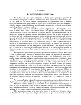 CAPÍTULO III
LA HERMENÉUTICA EN GENERAL
En la base de todo escrito inteligible se hallan ciertos principios generales de
pensamiento y de lenguaje. Cuando una mente racional desea comunicar su pensamiento a otra,
se vale, para ello, de ciertos medios convencionales de comunicación que se suponen
comprensibles para ambas. Las palabras de significado y uso definido sirven a este propósito en
todos los idiomas; por consiguiente, si uno entiende los pensamientos escritos de otros, debe co-
nocer el significado y uso de sus palabras.
En general, sostenemos que la Biblia, como cuerpo literario, debe interpretarse como
todos los demás libros. Tanto a los escritores de sus varias partes, como a quienes asumen la
responsabilidad de explicar lo que aquellos escribieron, debemos suponerlos en armonía con las
operaciones lógicas de la mente humana. El objeto primordial que un autor se propone al
escribir, es que se le escudriñe diligentemente, porque con frecuencia acontece que a la luz de su
propósito principal se entienden más claramente los detalles de su composición. Junto con el
objeto de un libro debe estudiarse también la forma de su estructura, así como debe discernirse la
relación lógica de sus varias partes. Una comparación amplia de todos los libros relacionados
entre si, o de pasajes similares de escritura, es de sumo valor; de ahí que, con frecuencia, la
comparación de un pasaje con otro sea suficiente para aclararlo todo. Especialmente importante
para el exegeta es el transportarse mentalmente a la época de un escritor antiguo, estudiar las
circunstancias que le rodeaban al escribir y, entonces, mirar al mundo desde el punto de vista del
escritor.
Estos principios generales son igualmente aplicables a la interpretación de la Biblia como
a todos los demás libros y, con mucha propiedad se les designa con el nombre de Hermenéutica
General. Tales principios son de la naturaleza de las doctrinas fundamentales y de alcance
amplio; para el intérprete práctico se transforman en otras tantas máximas, postulados y reglas
fijas. Los tiene en su mente como axiomas y con consistencia uniforme los aplica en todas sus
exposiciones. Porque es evidente que la admisión de un falso principio en el método de un
intérprete es suficiente para viciar todo su proceso exegético. Y cuando hallamos, por ejemplo,
que en la interpretación de ciertas partes de las Escrituras no hay dos intérpretes de toda una
misma clase, que concuerden, tenemos buenos motivos para suponer que algún error fatal anda
escondido en sus principios de interpretación. Es bien seguro que los escritores bíblicos no
tuvieron el propósito ni el deseo de ser mal entendidos. Ni tampoco es razonable suponer que las
Santas Escrituras, dadas por inspiración de Dios, tengan la naturaleza de un enigma a fin de
ejercitar la ingenuidad del lector. Por consiguiente, debe esperarse que los sanos principios de
hermenéutica sirvan de elementos de seguridad y de satisfacción en el Estudio de la Palabra de
Dios.
Ya hemos definido el método histórico-gramático de interpretación, distinguiéndolo del
alegórico, del místico, del naturalista y de otras que han prevalecido más o menos.
El sentido histórico-gramático de un escritor es una interpretación de su lenguaje, tal
como las leyes de la gramática y los hechos de la historia lo exigen. No se preparó un lenguaje
nuevo para los autores de las Escrituras; ellos se conformaron al lenguaje corriente del país y de
la época. De otra manera sus composiciones hubiesen sido ininteligibles.
El revestimiento o arreglo de las ideas en las mentes de los escritores bíblicos se originó
en el carácter de las épocas, el país, el lugar y la educación en que a cada uno tocó actuar. Por
 