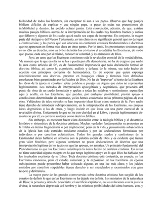 falibilidad de todos los hombres, sin exceptuar ni aun a los papas. Observa que hay pasajes
bíblicos difíciles de explicar y que ningún papa, -a pesar de todas sus pretensiones de
infalibilidad y demás-, ha podido aclarar jamás. Está convencido, además, de que, existen
muchos pasajes bíblicos acerca de la interpretación de los cuales hay hombres buenos y sabios
que difieren y algunos de los cuales quizá nadie sea capaz de interpretar. En conjunto, la mayor
parte del Antiguo y del Nuevo Testamento, es tan clara en su significado general que no da lugar
a controversias; y las partes que son obscuras no contienen verdades fundamentales o doctrinas
que no aparezcan en forma más clara en otras partes. Por lo tanto, los protestantes sostienen que
es no sólo un derecho, sino un deber de todos los cristianos el escudriñar las Escrituras, de modo
que. pueda, cada uno por sí mismo, conocer la voluntad. y los mandatos de Dios.
Pero, en tanto que las Escrituras contienen toda la revelación esencial de la verdad divina,
"de manera que lo que en ella no se lea o pueda por ella demostrarse, no ha de exigirse que nadie
lo crea como artículo de fe", es de fundamental importancia que toda declaración formal de
doctrina bíblica, así como la exposición, análisis y defensa de la misma, sea todo hecho de
acuerdo con principios correctos de hermenéutica. Es de esperar que quien exponga
sistemáticamente una doctrina, presente en bosquejos claros y términos bien definidos
enseñanzas bien garantizadas por la Palabra de Dios. No ha de "importar" al texto de la Escritura
las ideas de la época ni construir sobre palabras o pasajes un dogma que éstos no representen
legítimamente. Los métodos de interpretación apologéticos y dogmáticos, que proceden del
punto de vista de un credo formulado y apelan a todas las palabras y sentimientos esparcidos
aquí y acullá, en las Escrituras, que puedan, por cualquier posibilidad, prestar apoyo a
conclusiones determinadas de antemano, ya los hemos condenado en las primeras páginas de esta
obra. Valiéndose de tales métodos se han impuesto ideas falsas como materia de fe. Pero nadie
tiene derecho de introducir subrepticiamente, en la interpretación de las Escrituras, sus propias
ideas dogmáticas o las de otros, y luego insistir en que éstas son una parte esencial de la
revelación divina. Únicamente lo que se lee con claridad en el Libro, o pueda legítimamente de-
mostrarse por él, es correcto sostener como doctrina bíblica.
Sin embargo, es menester hacer clara distinción entre la teología bíblica y el desarrollo
histórico y sistemático de la doctrina cristiana. Muchas verdades fundamentales se presentan en
la Biblia en forma fragmentaria o por implicación; pero en la vida y pensamiento subsecuentes
de la Iglesia han sido extraídas mediante estudios y por las declaraciones formuladas por
individuos o por concilios eclesiásticos. Todos los grandes credos y confesiones de la
Cristiandad dicen hallarse en armonía con la palabra escrita de Dios y es evidente que tienen
gran valor histórico; pero algunos contienen no pocas declaraciones de doctrina que una
interpretación legítima de los textos en que las apoyan, no autoriza. Un principio fundamental del
Protestantismo es que las Escrituras constituyen la única fuente de doctrina cristiana. Un credo
no tiene autoridad alguna excepto en lo que tenga legítimo apoyo en lo que Dios ha hablado por
los inspirados escritores de su Libro. Toda doctrina cristiana está contenida, en esencia, en las
Escrituras canónicas, pero el estudio esmerado y la exposición de las Escrituras en épocas
subsiguientes puede presumirse haber colocado algunas en una luz más clara; y los juicios
emitidos por concilios respetables tienen derecho a ser escuchados y examinados con gran
respeto y deferencia.
La mayor parte de las grandes controversias sobre doctrina cristiana han surgido de los
conatos de definir lo que en las Escrituras se ha dejado sin definir. Los misterios de la naturaleza
de Dios; la persona y obra de. Jesucristo; el sacrificio expiatorio, en sus relaciones con la justicia
divina; la naturaleza depravada del hombre y las relativas posibilidades del alma humana, con, y
 