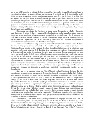 sin la luz del Evangelio; el método de la regeneración y los grados de posible adquisición de la
experiencia cristiana; la resurrección de los muertos y el modo de ser de la inmortalidad y del
juicio eterno, -estos y otros asuntos semejantes son de tal naturaleza que invitan a la meditación-,
así como a teorizaciones vanas, -y es muy natural que todo lo que en las Escrituras toque a esos
puntos haya sido puesto a contribución en el servicio de los estudios de tales cosas. Sobre temas
tan misteriosos, es. fácil al hombre hacerse "sabio por encima de lo que está escrito", de modo
que en el desarrollo histórico de la vida, pensamientos y actividades de la Iglesia llegaron a ser
comúnmente aceptados como doctrina cristiana esencial algunas cosas que, en realidad, carecen
de suficiente autoridad bíblica.
De manera que, siendo las Escrituras la única fuente de doctrina revelada, y habiendo
sido dadas con el objeto de hacer conocer al hombre la divina verdad salvadora, es de suprema
importancia que, mediante métodos sanos de hermenéutica, la estudiemos a fin de aprender de
ellas toda la verdad y nada más que la verdad. Ilustraremos mejor nuestras palabras tomando
varias doctrinas importantes de la fe cristiana y mostrando los métodos defectuosos e
insostenibles con que a veces las han defendido sus adeptos.
En cualquier sistema de religión nada es más fundamental que la doctrina acerca de Dios.
Es muy posible que el criterio universal de los hombres acepte como doctrina positiva de las
Escrituras lo que ningún texto a pasaje de ellas, tomado aisladamente, sería suficiente para
autorizar. La doctrina universal de la Trinidad tiene mucha de este carácter. Un estudio reposado
y desapasionado de siglos de controversia sobre este importante dogma demostrará, por una
parte, que los abogados de la fe universal han hecho un empleo anticientífico y nada concluyente
de muchos textos bíblicos, mientras que, por otra parte, sus opositores han sido igualmente
injustos al rechazar las conclusiones lógicas y legítimas de argumentos acumulativos que
descansan sobre la evidencia de muchas declaraciones bíblicas, acerca de las cuales ellos no
podían suministrar explicaciones suficientes o satisfactorias. Puede anularse, o desecharse el
argumento deducido de cada texto aislado, solitario; pero un gran número y variedad de tales
evidencias, tomadas en conjunto y exhibiendo manifiesta consecuencia pueden no ser
desechables.
Así, por ej., el nombre plural de Dios (Elohim) en las Escrituras Hebreas, ha sido
mencionado frecuentemente como prueba de una pluralidad de personas en la Deidad. Análoga
aplicación se ha hecho del triple uso del nombre divino en la bendición sacerdotal (Núm.,
6:24-27) y del trisagio de Isaías 6:3. Aun el proverbio "El cordón de tres dobleces no presto se
rompe" (Ecles. 4:12), ha sido citado como texto de prueba en favor de la Trinidad. Esa manera
de usar las Escrituras no es probable que haga prosperar los intereses de la verdad o que sea
provechosa para doctrina. El repetir tres o más veces el nombre divino, no es evidencia de que el
adorador quiere, en tal forma, referirse a otras tantas distinciones personales en la naturaleza
divina. La forma plural "Elohim" puede, puesto el caso, designar una multiplicidad de
potencialidades divinas en la Deidad, tanto como tres distinciones personales; o puede, también
explicarse como un plural de majestad y excelencia. Tales formas especiales de expresión son
susceptibles de demasiadas explicaciones para que pueda empleárselas como textos válidos en
prueba de la doctrina de la Trinidad.
Pasando al N. T. no puede menos que impresionarnos el lenguaje usado en Juan 1:18: "A
Dios, nadie le vio jamás; Dios unigénito, que está en el seno del Padre, le declaró" (x) . Esta
declaración notable nos hace preguntar: ¿Quién es este Dios unigénito que está en el seno del Pa-
dre y que lo revela, o hace conocer? En el primer versículo del mismo capítulo se le llama el
Verbo (o la Palabra, en griego: o logos) y se dice de él que ha estado "con el Dios" (pros ton
 