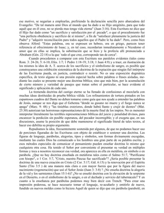 ese motivo, se negarían a emplearlas, prefiriendo la declaración sencilla pero abarcadora del
Evangelio: "De tal manera amó Dios al mundo que ha dado a su Hijo unigénito, para que todo
aquél que en él cree, no se pierda mas tenga vida eterna" (Juan 3:16). Esta Escritura no dice que
él Hijo fue dado como "un sacrificio y satisfacción por el .pecado", o que el procedimiento fue
"una perfecta obediencia y sacrificio de sí mismo", a fin de "satisfacer plenamente la justicia del
Padre" y "adquirir reconciliación para todos aquellos que el Padre le ha dado". Pero, como bien
observa Alford: "Estas palabras, ora se expresen en hebreo, ora en griego, parecen tener
referencia al ofrecimiento de Isaac; y, en tal caso, recordarían inmediatamente a Nicodemo el
amor que en ellas se implica, la substitución que se hizo y la profecía allí pronunciada a
Abraham (Gén. 22:18) a la que `todo el que cree, corresponde tan de cerca".
Cuando procedemos a comparar con esta Escritura sus paralelos evidentes (tales como
Rom. 3: 24-26; 5: 6-10; Efes. 1:7; 1 Pedro 1:18-19; 3:18; 1 Juan 4:9) y a traer, en ilustración de
los mismos la idea de A. T. acerca de los sacrificios y el simbolismo de sangre, es posible que
construyamos una exhibición sistemática de la doctrina de la expiación que ningún fiel intérprete
de las Escrituras pueda, en justicia, contradecir o resistir. No es una exposición dogmática
específica, de texto alguno ni una presión especial hecha sobre palabras o frases aisladas, me-
diante las cuales se presente mejor una doctrina bíblica; sino que más bien, por la acumulación
de cierto número y variedad de pasajes que tratan sobre el particular, se hace evidente el
significado y aplicación de cada uno.
La tremenda doctrina del castigo eterno se ha llenado de confusiones al mezclarla con
muchas ideas destituidas de prueba bíblica válida. Los refinamientos de tortura pintados en los
espantosos cuadros del Dante no deben tomarse como guía que nos ayude a entender las palabras
de Jesús, aunque se nos diga que el Gehenna "donde su gusano no muere y el fuego nunca se
apaga" (Marc. 9: 48) y "las tinieblas exteriores, donde habrá llanto y crujir de dientes" (Mat.
25:30) autorizan tan horrorosas representaciones dé la muerte final de los impíos. No es menester
interpretar literalmente las terribles representaciones bíblicas del juicio y penalidad divinos, para
encarecer la perdición sin posible esperanza, del pecador incorregible; y el exegeta que, en sus
discusiones, asume la posición de que debe mantenerse el significado literal de tales textos, al
hacer eso debilita su propio argumento.
Repudiamos la idea, frecuentemente sostenida por algunos, de que no podamos hacer uso
de porciones figuradas de las Escrituras con objeto de establecer o sostener una doctrina. Las
figuras de lenguaje, parábolas, alegorías, tipos y símbolos, son formas divinamente escogidas,
mediante las cuales Dios ha comunicado a los hombres una gran parte de su palabra escrita; y
esos métodos especiales de comunicar el pensamiento pueden enseñar doctrina lo mismo que
cualquiera otra cosa. Ha tenido el Señor por conveniente el presentar su verdad en múltiples
formas y toca a nosotros reconocer esa verdad, ora aparezca en ella en metáfora, en símbolo o en
parábola. ¿Que no hay doctrina enseñada en metáforas tales como el Salmo 51:7, "Purifícame
con hisopo", o 1 Cor. 5:7, "Cristo, nuestra Pascua fue sacrificado"? ¿Sería posible presentar la
doctrina de una nueva creación en Cristo (2 Cor. 5:17; Gál. 6:15) y la renovación por el Espíritu
Santo (Tito 3:5 ) de una manera más clara o con mayor fuerza que por la figura del nuevo
nacimiento (regeneración) que usó el Señor Jesús (Juan 3: 3-8) ? ¿No enseña doctrina la alegoría
de la vid y los sarmientos (Juan 15:1-6)? ¿No se enseñó doctrina con la elevación de la serpiente
en el Desierto, o en el simbolismo de la sangre, o en el dechado y servicio del tabernáculo? Y en
cuanto a la enseñanza por parábolas podemos muy bien decir con Trench: "Para crear una
impresión poderosa, se hace necesario tomar el lenguaje, re-acuñarlo y emitirlo de nuevo,
fundido en nuevos moldes como lo hiciera Aquél de quien se dijo que sin parábola (parabolé, en
 
