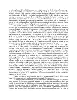 su más amplio sentido) no habló a sus oyentes; es decir, que no les dio doctrina en forma abstrac-
ta, no les presentó bosquejos o desnudos esqueletos de verdad, sino, como quien dice, revestidos
de carne y sangre. Obró él mismo, como dijo a sus discípulos que debían obrar si querían ser
escribas instruidos en el reino y aptos para instruir a otros (Mat. 13:52 ), sacó de su tesoro cosas
viejas y cosas nuevas; por medio de las viejas hizo inteligibles las nuevas; por medio de lo
familiar introdujo lo extraño; de lo conocido pasó, más fácilmente, a lo desconocido. Y en su
propia manera de enseñar, así como en su instrucción a sus apóstoles, nos ha comunicado el
secreto de toda enseñanza eficaz, -de todo discurso que haya de dejar tras de sí-, como se dijo de
las palabras de un orador elocuente, "aguijones en la memoria de sus oyentes".
Pero cuando venimos al estudio de las doctrinas de "escatología" bíblica, cuán poco
hallamos que no se encuentre en figuras o símbolos. Quizá la notable confusión de la enseñanza
moderna acerca de la "parousia", la resurrección y el juicio, se deba grandemente al hecho de que
existe la idea de que estas doctrinas deben, necesariamente, haber sido reveladas en forma literal.
La doctrina del juicio divino, con sus resultados eternos, no es menos positiva y segura porque
esté presentada en el elaboradísimo y vívido cuadro de Mat. 25:31-46, o en la visión de Apoc.
20:11-12, "El tribunal de Cristo" ("Asiento de juicio de Cristo", Ro r . 14:10; 2 Cor. 5:10) es una
expresión metafórica basada en las formas comunes de dispensarse justicia en los tribunales
humanos (comp. Mat. 27:19; Act. 12:21; 18:12, 16; 25:6, 10, 17) y el intérprete que insista en
que debemos entender el juicio eterno de Cristo como ejecutado según las formas de los
tribunales humanos no hará más que ocasionar perjuicios a la causa de la verdad.
También la doctrina de la resurrección ha sido envuelta en dudas y confusiones por las
tentativas de la "ultra-sapiencia" de decirnos cómo y con qué cuerpos han de resucitar los
muertos! Que el cuerpo ha de resucitar es enseñanza claramente bíblica. El cuerpo del Señor
resucitó y su resurrección es tipo, representación y promesa de que todos resucitaremos (1 Cor.
15:1-22) . Muchos santos que habían muerto resucitaron con Cristo y está claramente escrito que
sus cuerpos (Somata) se levantaron (Mat. 27:52). La doctrina de Pablo claramente enseña que "el
que levantó a Cristo Jesús de los muertos, vivificará también vuestros cuerpos mortales" (Rom.
8:11; comp. Filip. 3:21) . El no se ocupa del asunto, -en el que tanto tiempo han malgastado
algunos teólogos-, de en qué consiste la identidad del cuerpo y de si no se mezclará el polvo de
diversos cuerpos y de si se restaurarán todas las partículas de cada cuerpo. Pero sí emplea
sugerentes ilustraciones y por la figura del grano dé trigo enseña que el cuerpo que se siembra no
es el "cuerpo que ha de salir" (1 Con-15:37). Llama la atención a las variedades de carnes (sarz)
como la de los hombres, la de las bestias, aves y peces, y a la gran diferencia que hay entre los
cuerpos celestiales y los terrenales y luego dice que el cuerpo humano se siembra en corrupción,
vergüenza y flaqueza, pero se resucita en incorrupción, gloria y potencia (vs. 39-45). "Se siembra
cuerpo natural (f chicón ), resucitará espiritual cuerpo". Las tentativas dogmáticas de ir más allá
de donde llegó el apóstol, en la explicación o ilustración de este misterio no han honrado los
intereses de la causa divina.
Vemos, pues, que en la presentación sistemática de cualquiera doctrina escrituraria debe
hacerse siempre un uso muy inteligente de sanos principios hermenéuticos.
No hemos de estudiar tales cosas a la luz de modernos sistemas de teología, sino que, más
bien, debemos tratar de colocarnos en la posición de los escritores sagrados y esforzarnos por
obtener la impresión que sus palabras debieron causar en las mentes de sus primeros lectores. La
cuestión tiene que ser, no qué dice la Iglesia, ni qué dicen los antiguos padres y los grandes
concilios y los credos ecuménicos, sino qué es lo que las Escrituras, legítimamente estudiadas,
enseñan. Aún menos debemos permitir ser afectados por ninguna presunción acerca de lo que la
 