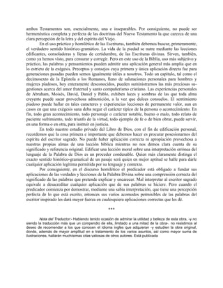 ambos Testamentos son, esencialmente, una e inseparables. Por consiguiente, no puede ser
hermenéutica completa y perfecta de las doctrinas del Nuevo Testamento la que carezca de una
clara percepción de la letra y del espíritu del Viejo.
En el uso práctico y homilético de las Escrituras, también debemos buscar, primeramente,
el verdadero sentido histórico-gramático. La vida de la piedad se nutre mediante las lecciones
edificantes, consoladoras y llenas de certidumbre, de las Escrituras divinas. Sirven, también,
como ya hemos visto, para censurar y corregir. Pero en este uso de la Biblia, uso más subjetivo y
práctico, las palabras y pensamientos pueden admitir una aplicación general más amplia que en
lo estricto de la exégesis. Preceptos y consejos cuya primera y única aplicación directa fue para
generaciones pasadas pueden sernos igualmente útiles a nosotros. Todo un capítulo, tal como el
decimosexto de la Epístola a los Romanos, lleno de salutaciones personales para hombres y
mujeres piadosos, hoy enteramente desconocidos, pueden suministrarnos las más preciosas su-
gestiones acerca del amor fraternal y santo compañerismo cristiano. Las experiencias personales
de Abraham, Moisés, David, Daniel y Pablo, exhiben luces y sombras de las que toda alma
creyente puede sacar provechosa admonición, a la vez que dulces consuelos. El sentimiento
piadoso puede hallar en tales caracteres y experiencias lecciones de permanente valor, aun en
casos en que una exégesis sana deba negar el carácter típico de la persona o acontecimiento. En
fin, todo gran acontecimiento, todo personaje o carácter notable, bueno o malo, todo relato de
paciente sufrimiento, todo triunfo de la virtud, todo ejemplo de fe o de bien obrar, puede servir,
en una forma o en otra, para instruir en justicia.
En todo nuestro estudio privado del Libro de Dios, con el fin de edificación personal,
recordemos que la cosa primera e importante que debemos hacer es procurar posesionarnos del
espíritu del escritor sagrado. No puede haber aplicación correcta ni apropiación provechosa a
nuestras propias almas de una lección bíblica mientras no nos demos clara cuenta de su
significado y referencia original. Edificar una lección moral sobre una interpretación errónea del
lenguaje de la Palabra de Dios es un proceder condenable. Quien más claramente distinga el
exacto sentido histórico-gramatical de un pasaje será quien en mejor aptitud se halle para darle
cualquier aplicación legítima permitida por su lenguaje y contexto.
Por consiguiente, en el discurso homilético el predicador está obligado a fundar sus
aplicaciones de las verdades y lecciones de la Palabra Divina sobre una comprensión correcta del
significado de las palabras que pretende explicar y encarecer. Mal interpretar al escritor sagrado
equivale a desacreditar cualquier aplicación que de sus palabras se hiciere. Pero cuando el
predicador comienza por demostrar, mediante una sabia interpretación, que tiene una percepción
perfecta de lo que está escrito, entonces sus varios acomodos permisibles de las palabras del
escritor inspirado les dará mayor fuerza en cualesquiera aplicaciones correctas que les dé.
***
Nota del Traductor:- Habiendo tenido ocasión de admirar la utilidad y belleza de esta obra, -y no
siendo la traducción más que un compendio de ella, limitado a una mitad de la obra-. no resistimos al
deseo de recomendar a los que conocen el idioma inglés que adquieran -y estudien la obra original,
donde, además de mayor amplitud en e tratamiento de los varios asuntos, así como mayor suma de
ilustraciones, hallarán muchísimas citas valiosas de otros autores. Está publicada
 