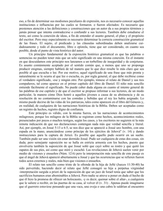eso, a fin de determinar sus modismos peculiares de expresión, nos es necesario conocer aquellas
instituciones e influencias por las cuales se formaron. o fueron afectados: Es necesario que
prestemos atención a las definiciones y construcciones que un autor da a sus propios términos y
jamás pensar que intenta contradecirse o confundir a sus lectores. También debe estudiarse el
texto, así como la conexión de ideas, a fin de entender el asunto general, el plan y el propósito
del escritor. Pero muy especialmente es necesario determinar la correcta construcción gramatical
de las frases. El sujeto, el predicado y las cláusulas subordinadas deben analizarse cui-
dadosamente y todo el documento, libro o epístola, tiene que ser considerado, en cuanto sea
posible, desde el punto de vista histórico del autor.
Un principio fundamental de la exposición histórico gramatical es que las palabras o
sentencias no pueden tener más que un solo significado en una misma conexión. En el instante
en que descuidamos este principio nos lanzamos a un torbellino de inseguridad y de conjeturas.
Es asunto comúnmente aceptado por el sentido común que, a menos que uno se proponga
producir enigmas, siempre hablará de tal manera que lo que dice resulte lo más claro que sea
posible al que escucha o lee. Por ese motivo, aquel significado de una frase que más pronta y
naturalmente se le ocurra al que lee o escucha, es, por regla general, el que debe recibirse como
el verdadero significado, -ese y ningún otro. Por ejemplo, tómese el relato de Daniel y sus tres
compañeros, tal como aparece en el primer capítulo del libro de Daniel. El niño más sencillo
entiende fácilmente el significado. No puede caber duda alguna en cuanto al intento general de
las palabras de ese capítulo y de que el escritor se propuso informar a sus lectores, de un modo
particular, la manera cómo Dios honró a aquellos jóvenes a causa de su abstinencia y de su
resolución de no contaminarse con las comidas y bebidas que el rey les había asignado. Lo
mismo puede decirse de las vidas de los patriarcas, tales como aparecen en el libro del Génesis y,
en realidad, de cualquiera de las narraciones históricas de la Biblia. Deben ser aceptadas como
un registro de hechos, registro digno de confianza.
Este principio es válido, con la misma fuerza, en las narraciones de acontecimientos
milagrosos; porque los milagros de la Biblia se registran como hechos, acontecimientos reales,
presenciados por pocos o muchos testigos, según los casos, y los escritores no sugieren ni la más
remota indicación de que sus declaraciones contengan nada más que verdad sencilla y literal.
Así, por ejemplo, en Josué 5:13 a 6:5, se nos dice que se apareció a Josué un« hombre, con una
espada en la mano, anunciándose como príncipe de los ejércitos de Jehová" (v. 14) y dando
instrucciones para la captura de Jericó. Es posible que aquello pudo ocurrir en un sueño.
También pudo ser una visión sin estar dormido Josué. Pudo ser cualquiera de estas dos cosas, sin
duda; pero semejante suposición no se halla en estricta armonía con los hechos, puesto que
envolvería también la suposición de que Josué soñó que cayó sobre su rostro y que quitó los
zapatos de sus pies, así como que miró y escuchó. Las revelaciones de Jehová suelen venir por
medio de visiones y ensueños (Núm. 12:6) pero la interpretación más sencilla de este pasaje es
que el ángel de Jehová apareció abiertamente a Josué y que las ocurrencias que se refieren fueron
todos actos externos y reales, más bien que visiones o ensueños.
El relato tan sencillo como triste de la ofrenda de la hija de Jefté (Jueces 11:30-40) ha
sido pervertido, haciendo decir al relato que Jefté consagró su hija a perpetua virginidad
-interpretación surgida a priori de la suposición de que un juez de Israel tenía que saber que los
sacrificios humanos eran abominables a Jehová. Pero nadie se atreve a poner en duda el hecho de
que él hizo la promesa de ofrecer un holocausto, -y es decir, quemar sobre el altar-, a cualquiera
que le saliere a recibir, en las puertas de su casa, al volver él (v. 31) . Apenas puede imaginarse
que el guerrero estuviese pensando que una vaca, una oveja o una cabra le saldrían al encuentro
 