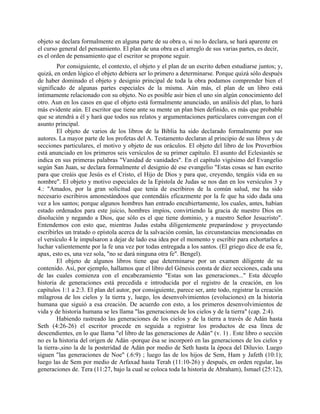 objeto se declara formalmente en alguna parte de su obra o, si no lo declara, se hará aparente en
el curso general del pensamiento. El plan de una obra es el arreglo de sus varias partes, es decir,
es el orden de pensamiento que el escritor se propone seguir.
Por consiguiente, el contexto, el objeto y el plan de un escrito deben estudiarse juntos; y,
quizá, en orden lógico el objeto debiera ser lo primero a determinarse. Porque quizá sólo después
de haber dominado el objeto y designio principal de toda la obra podamos comprender bien el
significado de algunas partes especiales de la misma. Aún más, el plan de un libro está
íntimamente relacionado con su objeto. No es posible asir bien el uno sin algún conocimiento del
otro. Aun en los casos en que el objeto está formalmente anunciado, un análisis del plan, lo hará
más evidente aún. El escritor que tiene ante su mente un plan bien definido, es más que probable
que se atendrá a él y hará que todos sus relatos y argumentaciones particulares convengan con el
asunto principal.
El objeto de varios de los libros de la Biblia ha sido declarado formalmente por sus
autores. La mayor parte de los profetas del A. Testamento declaran al principio de sus libros y de
secciones particulares, el motivo y objeto de sus oráculos. El objeto del libro de los Proverbios
está anunciado en los primeros seis versículos de su primer capítulo. El asunto del Eclesiastés se
indica en sus primeras palabras "Vanidad de vanidades". En el capítulo vigésimo del Evangelio
según San Juan, se declara formalmente el designio dé ese evangelio "Estas cosas se han escrito
para que creáis que Jesús es el Cristo, el Hijo de Dios y para que, creyendo, tengáis vida en su
nombre". El objeto y motivo especiales de la Epístola de Judas se nos dan en los versículos 3 y
4.: "Amados, por la gran solicitud que tenía de escribiros de la común salud, me ha sido
necesario escribiros amonestándoos que contendáis eficazmente por la fe que ha sido dada una
vez a los santos; porque algunos hombres han entrado encubiertamente, los cuales, antes, habían
estado ordenados para este juicio, hombres impíos, convirtiendo la gracia de nuestro Dios en
disolución y negando a Dios, que sólo es el que tiene dominio, y a nuestro Señor Jesucristo".
Entendemos con esto que, mientras Judas estaba diligentemente preparándose y proyectando
escribirles un tratado o epístola acerca de la salvación común, las circunstancias mencionadas en
el versículo 4 le impulsaron a dejar de lado esa idea por el momento y escribir para exhortarles a
luchar valientemente por la fe una vez por todas entregada a los santos. (El griego dice de esa fe,
apax, esto es, una vez sola, "no se dará ninguna otra fe". Bengel).
El objeto de algunos libros tiene que determinarse por un examen diligente de su
contenido. Así, por ejemplo, hallamos que el libro del Génesis consta de diez secciones, cada una
de las cuales comienza con el encabezamiento "Estas son las generaciones..." Esta décuplo
historia de generaciones está precedida e introducida por el registro de la creación, en los
capítulos 1:1 a 2:3. El plan del autor, por consiguiente, parece ser, ante todo, registrar la creación
milagrosa de los cielos y la tierra y, luego, los desenvolvimientos (evoluciones) en la historia
humana que siguió a esa creación. De acuerdo con esto, a los primeros desenvolvimientos de
vida y de historia humana se les llama "las generaciones de los cielos y de la tierra" (cap. 2:4).
Habiendo rastreado las generaciones de los cielos y de la tierra a través de Adán hasta
Seth (4:26-26) el escritor procede en seguida a registrar los productos de esa línea de
descendientes, en lo que llama "el libro de las generaciones de Adán" (v. 1) . Este libro o sección
no es la historia del origen de Adán -porque ésa se incorporó en las generaciones de los cielos y
la tierra-,sino la de la posteridad de Adán por medio de Seth hasta la época del Diluvio. Luego
siguen "las generaciones de Noe" (.6:9) ; luego las de los hijos de Sem, Ham y Jafeth (10:1);
luego las de Sem por medio de Arfaxad hasta Terah (11:10-26) y después, en orden regular, las
generaciones de. Tera (11:27, bajo la cual se coloca toda la historia de Abraham), Ismael (25:12),
 