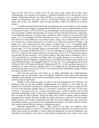 Isaac (25:19), Esaú (36:1) y Jacob (37:2). De aquí que el gran -objeto de ese libro fuese,
evidentemente, el dé registrar los comienzos y primeros desarrollos de la vida humana y de su
historia. Manteniendo presente este objeto del libro y su estructura, vemos su unidad, al mismo
tiempo que descubrimos que cada sección y sub-división sostiene una adaptación y relación
lógica con el todo. Así, también, surge con más claridad y fuerza la tendencia de no pocos
pasajes.
Un rápido examen del libro del Éxodo nos demuestra que su gran objeto es el de recordar
la historia del éxodo de Egipto y la legislación del Monte Sinaí y que con toda facilidad se divide
en dos partes (1) caps. 1-18 (2) 19-40, las que corresponden a estos dos grandes acontecimientos.
Pero un examen y análisis más detenidos nos revelan muchas relaciones hermosas y sugerentes,
de las diferentes secciones. En primer lugar, tenemos un relato vívido de la esclavitud de Israel
(caps. 1-11) . Se la bosqueja con líneas vigorosas en el cap. 1; se la da más colorido por medio
del relato de la vida de Moisés en sus primeros años y, luego, con su destierro (caps. 2-4) y se
nos muestra en su intensa persistencia en el relato de la dureza de corazón del faraón, y las
plagas, que, como consecuencia de ella, azotaron a Egipto (caps. 5-11) . En segundo lugar,
tenemos la redención de Israel (caps. 12-15:21) . Esta está, primeramente, simbolizada por la
Pascua (caps. 12-13-16), realizada, luego, en las maravillas y triunfos de la marcha saliendo de
Egipto y en el pasaje del Mar Rojo (13:17 a 14:31) y celebrada en el cántico triunfal de Moisés
(15:1-21) . Luego, en tercer lugar, tenemos la consagración de Israel (15:22 al cap. 40), la que se
nos presenta en siete secciones: (1) La marcha desde el Mar Rojo hasta el Rephidim (15:22 a
18:7) describiendo las primeras actividades libres del pueblo después de su redención y su
necesidad de especial compasión y ayuda divinas. (2) Actitud de los Paganos hacia Israel en los
casos del hostil Amalec y del amigable Jethro (17:8 a cap. 18) . (3) La promulgación de la ley en
el Sinaí (19-24) (4) Trazado del plan del Tabernáculo (25-27) . (5) El sacerdocio aarónico y la
ordenación de varios servicios sagrados (28-31). (6) Castigos de las apostasías del pueblo y
renovación del pacto y de las leyes (32-34) . (7) Construcción del Tabernáculo, erigido y llenado
de la gloria de Jehová (35-40) .
Estas diversas secciones del Éxodo no se hallan designadas por encabezamientos
especiales como los del Génesis, pero las distingue fácilmente como tantas otras porciones
subsidiarias del conjunto, al cual cada una contribuye su parte y en la luz del cual se ve que cada
una tiene especial significado.
Muchos se han propuesto poner en orden el curso de pensamiento de la Epístola a los
Romanos. Para los que han estudiado cuidadosamente esta epístola, no cabe duda de que,
después de su salutación introductoria y palabras personales, el apóstol anuncia su gran tema en
el verso 16 de su primer capítulo. Este es: el Evangelio considerado como poder de Dios para
salvación, a todo aquel que cree; al judío primeramente pero también al griego. Esto no está
anunciado formalmente como la tesis; pero manifiestamente expresa, de una manera personal
feliz, el objeto de toda la epístola. "Tenía por objeto, dice Alford, el asentar, sobre los amplios
principios de la verdad y del amor de Dios, las mutuas relaciones y unión en Cristo del antiguo
pueblo de Dios y del mundo, recientemente insertado. No es de extrañar, pues, que veamos que
esa epístola contiene una exposición de la indignidad del hombre y del amor redentor de Dios,
tales cuales la misma Biblia no contiene en ninguna otra parte".
Habiendo determinado el objeto y plan general de un libro, nos hallamos mejor
preparados para rastrear el contexto y el aspecto de sus partes especiales. El contexto, como ya
hemos dicho, puede ser inmediato o remoto, según que busquemos su conexión inmediata o una
más lejana, con la palabra o frase que nos ocupe. Puede extenderse por unos cuantos versos o por
 