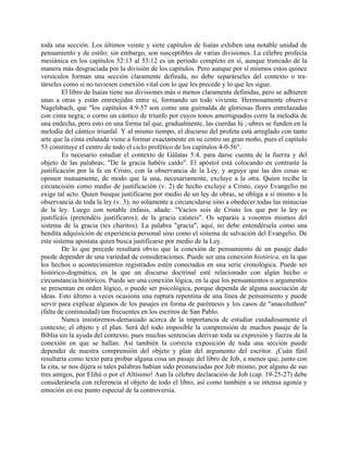 toda una sección. Los últimos veinte y siete capítulos de Isaías exhiben una notable unidad de
pensamiento y de estilo; sin embargo, son susceptibles de varias divisiones. La célebre profecía
mesiánica en los capítulos 52:13 al 53:12 es un período completo en sí, aunque truncado de la
manera más desgraciada por la división de los capítulos. Pero aunque por sí mismos estos quince
versículos forman una sección claramente definida, no debe separárseles del contexto o tra-
társeles como si no tuviesen conexión vital con lo que les precede y lo que les sigue.
El libro de Isaías tiene sus divisiones más o menos claramente definidas, pero se adhieren
unas a otras y están entretejidas entre sí, formando un todo viviente. Hermosamente observa
Nagelsbach, que "los capítulos 4.9-57 son como una guirnalda de gloriosas flores entrelazadas
con cinta negra; o corno un cántico de triunfo por cuyos tonos amortiguados corre la melodía de
una endecha, pero esto en una forma tal que, gradualmente, las cuerdas lú ;-ubres se funden en la
melodía del cántico triunfal. Y al mismo tiempo, el discurso del profeta está arreglado con tanto
arte que la cinta enlutada viene a formar exactamente en su centro un gran moño, pues el capítulo
53 constituye el centro de todo el ciclo profético de los capítulos 4-0-56".
Es necesario estudiar el contexto de Gálatas 5:4, para darse cuenta de la fuerza y del
objeto de las palabras; "De la gracia habéis caído". El apóstol está colocando en contraste la
justificación por la fe en Cristo, con la observancia de la Ley, y arguye que las dos cosas se
oponen mutuamente, de modo que la una, necesariamente, excluye a la otra. Quien recibe la
circuncisión como medio de justificación (v. 2) de hecho excluye a Cristo, cuyo Evangelio no
exige tal acto. Quien busque justificarse por medio de un ley de obras, se obliga a sí mismo a la
observancia de toda la ley (v. 3); no solamente a circuncidarse sino a obedecer todas las minucias
de la ley. Luego con notable énfasis, añade: "Vacíos sois de Cristo los que por la ley os
justificáis (pretendéis justificaros); de la gracia caísteis". Os separáis a vosotros mismos del
sistema de la gracia (tes charitos). La palabra "gracia", aquí, no debe entendérsela como una
bendita adquisición de experiencia personal sino como el sistema de salvación del Evangelio. De
este sistema apostata quien busca justificarse por medio de la Ley.
De lo que precede resultará obvio que la conexión de pensamiento de un pasaje dado
puede depender de una variedad de consideraciones. Puede ser una conexión histórica, en la que
los hechos o acontecimientos registrados estén conectados en una serie cronológica. Puede ser
histórico-dogmática, en la que un discurso doctrinal esté relacionado con algún hecho o
circunstancia históricos. Puede ser una conexión lógica, en la que los pensamientos o argumentos
se presentan en orden lógico, o puede ser psicológica, porque dependa de alguna asociación de
ideas. Esto último a veces ocasiona una ruptura repentina de una línea de pensamiento y puede
servir para explicar algunos de los pasajes en forma de paréntesis y los casos de "anacoluthon"
(falta de continuidad) tan frecuentes en los escritos de San Pablo.
Nunca insistiremos-demasiado acerca de la importancia de estudiar cuidadosamente el
contexto; el objeto y el plan. Será del todo imposible la comprensión de muchos pasaje de la
Biblia sin la ayuda del contexto, pues muchas sentencias derivan toda su expresión y fuerza de la
conexión en que se hallan. Así también la correcta exposición de toda una sección puede
depender de nuestra comprensión del objeto y plan del argumento del escritor. ¡Cuán fútil
resultaría como texto para probar alguna cosa un pasaje del libro de Job, a menos que, junto con
la cita, se nos dijera si tales palabras habían sido pronunciadas por Job mismo, por alguno de sus
tres amigos, por Elihú o por el Altísimo! Aun la célebre declaración de Job (cap. 19-25-27) debe
considerársela con referencia al objeto de todo el libro, así como también a su intensa agonía y
emoción en ese punto especial de la controversia.
 