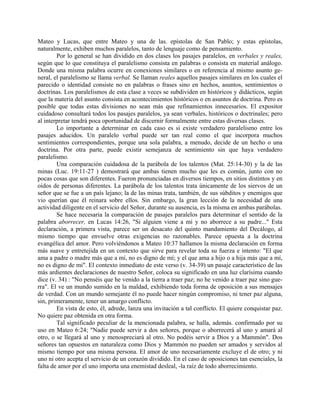 Mateo y Lucas, que entre Mateo y una de las. epístolas de San Pablo; y estas epístolas,
naturalmente, exhiben muchos paralelos, tanto de lenguaje como de pensamiento.
Por lo general se han dividido en dos clases los pasajes paralelos, en verbales y reales,
según que lo que constituya el paralelismo consista en palabras o consista en material análogo.
Donde una misma palabra ocurre en conexiones similares o en referencia al mismo asunto ge-
neral, el paralelismo se llama verbal. Se llaman reales aquellos pasajes similares en los cuales el
parecido o identidad consiste no en palabras o frases sino en hechos, asuntos, sentimientos o
doctrinas. Los paralelismos de esta clase a veces se subdividen en históricos y didácticos, según
que la materia del asunto consista en acontecimientos históricos o en asuntos de doctrina. Pero es
posible que todas estas divisiones no sean más que refinamientos innecesarios. El expositor
cuidadoso consultará todos los pasajes paralelos, ya sean verbales, históricos o doctrinales; pero
al interpretar tendrá poca oportunidad de discernir formalmente entre estas diversas clases.
Lo importante a determinar en cada caso es si existe verdadero paralelismo entre los
pasajes aducidos. Un paralelo verbal puede ser tan real como el que incorpora muchos
sentimientos correspondientes, porque una sola palabra, a menudo, decide de un hecho o una
doctrina. Por otra parte, puede existir semejanza de sentimiento sin que haya verdadero
paralelismo.
Una comparación cuidadosa de la parábola de los talentos (Mat. 25:14-30) y la de las
minas (Luc. 19:11-27 ) demostrará que ambas tienen mucho que les es común, junto con no
pocas cosas que son diferentes. Fueron pronunciadas en diversos tiempos, en sitios distintos y en
oídos de personas diferentes. La parábola de los talentos trata únicamente de los siervos de un
señor que se fue a un país lejano; la de las minas trata, también, de sus súbditos y enemigos que
vio querían que él reinara sobre ellos. Sin embargo, la gran lección de la necesidad de una
actividad diligente en el servicio del Señor, durante su ausencia, es la misma en ambas parábolas.
Se hace necesaria la comparación de pasajes paralelos para determinar el sentido de la
palabra aborrecer, en Lucas 14:26, "Si alguien viene a mí y no aborrece a su padre..." Esta
declaración, a primera vista, parece ser un desacato del quinto mandamiento del Decálogo, al
mismo tiempo que envuelve otras exigencias no razonables. Parece opuesta a la doctrina
evangélica del amor. Pero volviéndonos a Mateo 10:37 hallamos la misma declaración en forma
más suave y entretejida en un contexto que sirve para revelar toda su fuerza e intento: "El que
ama a padre o madre más que a mí, no es digno de mí; y el que ama a hijo o a hija más que a mí,
no es digno de mi". El contexto inmediato de este verso (v. 34-39) un pasaje característico de las
más ardientes declaraciones de nuestro Señor, coloca su significado en una luz clarísima cuando
dice (v. 34) : "No penséis que he venido a la tierra a traer paz; no he venido a traer paz sino gue-
rra". El ve un mundo sumido en la maldad, exhibiendo toda forma de oposición a sus mensajes
de verdad. Con un mundo semejante él no puede hacer ningún compromiso, ni tener paz alguna,
sin, primeramente, tener un amargo conflicto.
En vista de esto, él, adrede, lanza una invitación a tal conflicto. El quiere conquistar paz.
No quiere paz obtenida en otra forma.
Tal significado peculiar de la mencionada palabra, se halla, además. confirmado por su
uso en Mateo 6:24; "Nadie puede servir a dos señores, porque o aborrecerá al uno y amará al
otro, o se llegará al uno y menospreciará al otro. No podéis servir a Dios y a Mammón". Dos
señores tan opuestos en naturaleza como Dios y Mammón no pueden ser amados y servidos al
mismo tiempo por una misma persona. El amor de uno necesariamente excluye el de otro; y ni
uno ni otro acepta el servicio de un corazón dividido. En el caso de oposiciones tan esenciales, la
falta de amor por el uno importa una enemistad desleal, -la raíz de todo aborrecimiento.
 
