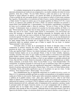 La verdadera interpretación de las palabras de Jesús a Pedro, en Mat. 16:18, sólo pueden
apreciarse plenamente por medio de una comparación y un estudio cuidadoso de todos los textos
paralelos. Jesús dice a Pedro: "Tú eres Pedro (Petros) y sobre esta petra (o sea "esta roca",
Epitaute te petra) edificaré mi Iglesia y las puertas del Hades no prevalecerán contra ella".
¿Cómo es posible de sólo este pasaje decidir si la roca (petra) se refiere a Cristo (como sostienen
San Agustín y Wordsworth) o a la confesión de Pedro (Lutero y muchos teólogos protestantes) o
a Pedro mismo? Es digno de notarse que en los pasajes paralelos de Marcos 8:27-30 y Lucas
9:18-21, no aparecen estas palabras de Cristo a Pedro. El contexto inmediato nos presenta a
Simón Pedro como hablando por, y representando a, los discípulos, respondiendo a la pregunta
de Jesús con la confesión audaz y llena de confianza: "Tú eres el Cristo, el Hijo del Dios
viviente". Evidentemente Jesús se conmovió al escuchar las fervientes palabras de Pedro y le
dijo: "Bienaventurado eres, Simón, hijo de Jonás, porque no te lo reveló carne ni sangre mas mi
Padre que está en los cielos". Fuesen cuales fuesen el conocimiento y las convicciones que
acerca del mesiazgo y divinidad de Jesús hubiesen alcanzado los discípulos antes de esta
ocasión, es un hecho que esta nueva confesión de Pedro poseía la novedad y la gloria de una
revelación especial. No debía su origen a *'carne ni sangre", es decir, no era una declaración de
origen natural o humano sino que era la explosión espontánea de una divina inspiración del cielo.
En aquel instante Pedro fue poseído por el Espíritu de Dios y en el fervor ardiente de tal
inspiración habló las palabras mismas que el Padre le inspiró. Por eso Jesús -1o declaró
"bienaventurado" o feliz (makarios).
Volviendo ahora al relato de la presentación de Simón al Salvador (Juan 1:31-43)
comparamos la primera mención del nombre Pedro. Su hermano Andrés lo condujo a la
presencia de Jesús y éste, mirándole, le dice: "Tú eres Simón, hijo de Jonás; tú serás llamado
Cefas, que significa Pedro" (Petros). Así, desde el principio, Jesús le dice quien es y lo que será.
Carácter bastante dudoso era en ese principio Simón, el hijo de Jonás: irritable, impetuoso,
inestable, irresoluto. Pero Jesús vio que vendría una hora cuando se convertiría en la memorable
piedra (Pedro) valerosa, fuerte, estable y firme, el confesor representativo y típico del Cristo.
Retornando nuevamente al pasaje en Mateo, es fácil ver que mediante su inspirada confesión del
Cristo, Hijo del Dios viviente, Simón ha alcanzado el ideal previsto y profetizado por su Señor.
Ahora, realmente, se ha hecho Pedro; ahora "tú eres Pedro", no ya, "serás llamado Pedro". Por
consiguiente, no podemos desechar la convicción de que el manifiesto juego sobre las palabras
petros y petra (en Mat. 16:18) tiene una significación intencional e importante y también una
alusión a la primera aplicación del nombre a Simón (Juan, 1:43), como si el Señor hubiese dicho:
"Acuérdate, Simón, del nombre significativo que te di la primera vez que nos vimos. Te dije
entonces: "Serás llamado Pedro"; ahora te digo: "Tú eres Pedro".
Pero indudablemente hay un significado intencional en el cambio de petros a petra, en
Mata 6:18. Es sumamente probable que hubo un cambio correspondiente en las palabras arameas
usadas por el Señor en esta ocasión. Puede, quizá, haber meramente empleado las formas simples
y enfáticas de la palabra aramea, Cefas. ¿Qué, pues, significa la petra, sobre la cual Cristo
edifica su Iglesia? Al contestar esta pregunta inquirimos lo que otros pasajes dicen acerca de la
edificación de la Iglesia; y en Efesios 2:20-22, hallamos escrito que los cristianos constituyen "la
familia (domésticos) de la fe, edificados sobre el fundamento de los apóstoles y profetas, siendo
la principal piedra del ángulo Jesucristo mismo; en el cual compaginado todo el edificio va
creciendo para ser un templo santo al Señor; en el cual vosotros también sois juntamente
edificados, para morada de Dios en Espíritu". Habiendo hecho la transición natural y fácil de la
figura de una familia u hogar a la estructura dentro de la cual mora la familia o existe el hogar, el
 