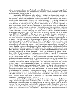 apóstol habla de esto último como "edificado sobre el fundamento de los. apóstoles y profetas".
Los profetas de que se habla aquí indudablemente son los del Nuevo Testamento, a que se hace
referencia en los capítulos 3:5 y 4:11.
La expresión "El fundamento de los apóstoles y profetas" ha sido explicado como (1) un
genitivo de oposición, -es decir que significaría el fundamento que está constituido o formado
con apóstoles y profetas; en otras palabras los apóstoles y profetas, personalmente, son el funda-
mento (opinión de Crisóstomo, Olshausen, De Wette y muchos otros); o (2) como genitivo de la
causa originarte, el fundamento colocado por los apóstoles (Calvino, Koppe, Harless, Meyer,
Eadie, Ellicott) (3) como un genitivo de posesión, el fundamento de los apóstoles y profetas, es
decir, el fundamento sobre el cual ellos, como todos los demás creyentes, están edificados (Beza,
Bucer, Alford). Creemos que en la amplitud y plenitud del concepto del apóstol hay lugar para
todos estos pensamientos, y una comparación más amplia de la Biblia corrobora esta opinión. En
Gálatas 2:9 se habla de Cefas, Santiago y Juan, como columnas (Stuloi)-, pilares-fundamentales
o columnatas de la Iglesia. En la visión apocalíptica de la Nueva Jerusalén, que es "la esposa,
mujer del Cordero" (Rey. 21:9) se dice que "el muro de la ciudad tiene doce fundamentos y,
sobre ellos, doce nombres de los doce apóstoles del Cordero" (Rev. 21:14) . Es evidente que en
este pasaje se concibe a los apóstoles como piedras fundamentales, formando la sub-estructura de
la Iglesia; y con este concepto "el fundamento de los apóstoles y profetas (Efes. 2:20) puede
tomarse como genitivo de oposición. Pero en 1Cor. 3:10, el apóstol habla de si mismo como
sabio arquitecto que coloca un fundamento (Demelion edmka, un fundamento coloqué).
Inmediatamente después (verso 11) dice: "Nadie puede poner otro fundamento que el que está
puesto, el cual es Jesucristo". Este fundamento fue el que Pablo mismo colocó cuando fundó la
iglesia de Corinto e hizo conocer allí al Señor Jesucristo. Una vez puesto este fundamento nadie
podía poner otro, aunque si podría edificar encima. El mismo Pablo no podría haber puesto otro,
si alguien, antes que él se hubiese adelantado a colocar este fundamento en Corinto (compar.
Rom. 15:20) . De qué manera colocó este fundamento nos lo dice en el cap. 2:15, especialmente
cuando dice (v. 2) "No me propuse saber algo entre vosotros sino a Jesucristo y a éste cruci-
ficado". En este sentido, pues, Efes. 2:20 puede tomarse como genitivo de la causa originarte-, el
fundamento que los apóstoles colocaron. Al mismo tiempo, no tenemos por qué pasar por alto o
desconocer el hecho presentado en 1ª Cor. 3:11, de que Jesús mismo es el fundamento; es decir;
Jesucristo, -incluyendo su persona, obra y doctrina-, es el gran hecho sobre el cual está edificada
la Iglesia y sin el cual no podría haber redención. Por consiguiente, la Iglesia misma, según 1`
Tim. 3:15 es la "columna y apoyo (edraioma) de la verdad". En vista de todo esto, sostenemos
que la expresión "fundamento de los apóstoles y profetas" (Efes. 2:20) tiene una plenitud de
significado que puede incluir todos estos pensamientos. Los apóstoles fueron ellos mismos
incorporados en este fundamento y constituidos en columnas o piedras fundamentales; también
ellos fueron instrumentos en la colocación de este fundamento y el edificar sobre él; y
habiéndolo colocado en Cristo, y obrando únicamente por medio de Cristo sin quien nada podían
hacer, Jesucristo mismo, según ellos lo predicaban, era considerado también como la base
sustentadora y el fundamento de todo 1ª Cor. 3:11.
Aquí debiera también compararse otra parte de la Escritura, a saber, 1 Pedro 2:4-5,
porque proviene de la persona a quien se dirigieron las palabras de Mat. 16:18, palabras que
parecen haber constituido para él un pensamiento que se grabó en su alma como un recuerdo
precioso. "Al cual (es decir, al precioso Señor, recién mencionado) allegándoos, piedra viva,
reprobada, cierto, de los hombres, empero escogida de Dios, preciosa, vosotros también, como
piedras vivas, sed edificados una casa espiritual..." Aquí se presenta al Señor mismo como la
 