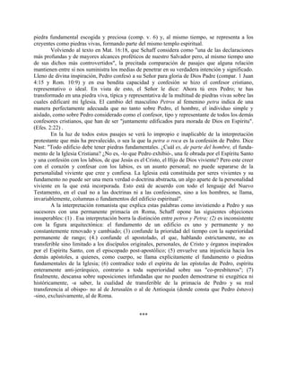 piedra fundamental escogida y preciosa (comp. v. 6) y, al mismo tiempo, se representa a los
creyentes como piedras vivas, formando parte del mismo templo espiritual.
Volviendo al texto en Mat. 16:18, que Schaff considera como "una de las declaraciones
más profundas y de mayores alcances proféticos de nuestro Salvador pero, al mismo tiempo uno
de sus dichos más controvertidos", la precitada comparación de pasajes que alguna relación
mantienen entre sí nos suministra los medias de penetrar en su verdadera intención y significado.
Lleno de divina inspiración, Pedro confesó a su Señor para gloria de Dios Padre (compar. 1 Juan
4:15 y Rom. 10:9) y en esa bendita capacidad y confesión se hizo el confesor cristiano,
representativo o ideal. En vista de esto, el Señor le dice: Ahora tú eres Pedro; te has
transformado en una piedra viva, típica y representativa de la multitud de piedras vivas sobre las
cuales edificaré mi Iglesia. El cambio del masculino Petros al femenino petra indica de una
manera perfectamente adecuada que no tanto sobre Pedro, el hombre, el individuo simple y
aislado, como sobre Pedro considerado como el confesor, tipo y representante de todos los demás
confesores cristianos, que han de ser "juntamente edificados para morada de Dios en Espíritu".
(Efes. 2:22) .
En la luz de todos estos pasajes se verá lo impropio e inaplicable de la interpretación
protestante que más ha prevalecido, o sea la que la petra o roca es la confesión de Pedro. Dice
Nast: "Todo edificio debe tener piedras fundamentales. ¿Cuál es, de parte del hombre, el funda-
mento de la Iglesia Cristiana? ¿No es, -lo que Pedro exhibió-, una fe obrada por el Espíritu Santo
y una confesión con los labios, de que Jesús es el Cristo, el Hijo de Dios viviente? Pero este creer
con el corazón y confesar con los labios, es un asunto personal; no puede separarse de la
personalidad viviente que cree y confiesa. La Iglesia está constituida por seres vivientes y su
fundamento no puede ser una mera verdad o doctrina abstracta, un algo aparte de la personalidad
viviente en la que está incorporada. Esto está de acuerdo con todo el lenguaje del Nuevo
Testamento, en el cual no a las doctrinas ni a las confesiones, sino a los hombres, se llama,
invariablemente, columnas o fundamentos del edificio espiritual".
A la interpretación romanista que explica estas palabras como invistiendo a Pedro y sus
sucesores con una permanente primacía en Roma, Schaff opone las siguientes objeciones
insuperables: (1) . Esa interpretación borra la distinción entre petros y Petra; (2) es inconsistente
con la figura arquitectónica: el fundamento de un edificio es uno y permanente y no
constantemente renovado y cambiado; (3) confunde la prioridad del tiempo con la superioridad
permanente de rango; (4.) confunde el apostolado, el que, hablando estrictamente, no es
transferible sino limitado a los discípulos originales, personales, de Cristo y órganos inspirados
por el Espíritu Santo, con el episcopado post-apostólico; (5) envuelve una injusticia hacia los
demás apóstoles, a quienes, como cuerpo, se llama explícitamente el fundamento o piedras
fundamentales de la Iglesia; (6) contradice todo el espíritu de las epístolas de Pedro, espíritu
enteramente anti-jerárquico, contrario a toda superioridad sobre sus "co-presbíteros"; (7)
finalmente, descansa sobre suposiciones infundadas que no pueden demostrarse ni exegética ni
históricamente, -a saber, la cualidad de transferible de la primacía de Pedro y su real
transferencia al obispo- no al de Jerusalén o al de Antioquia (donde consta que Pedro éstuvo)
-sino, exclusivamente, al de Roma.
***
 