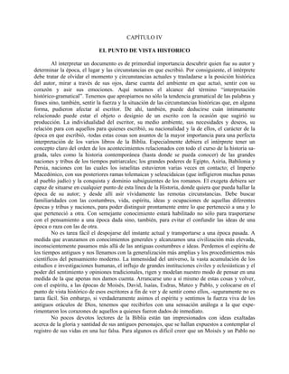 CAPÍTULO IV
EL PUNTO DE VISTA HISTORICO
Al interpretar un documento es de primordial importancia descubrir quien fue su autor y
determinar la época, el lugar y las circunstancias en que escribió. Por consiguiente, el intérprete
debe tratar de olvidar el momento y circunstancias actuales y trasladarse a la posición histórica
del autor, mirar a través de sus ojos, darse cuenta del ambiente en que actuó, sentir con su
corazón y asir sus emociones. Aquí notamos el alcance del término “interpretación
histórico-gramatical”. Tenemos que apropiarnos no sólo la tendencia gramatical de las palabras y
frases sino, también, sentir la fuerza y la situación de las circunstancias históricas que, en alguna
forma, pudieron afectar al escritor. De ahí, también, puede deducirse cuán íntimamente
relacionado puede estar el objeto o designio de un escrito con la ocasión que sugirió su
producción. La individualidad del escritor, su medio ambiente, sus necesidades y deseos, su
relación para con aquellos para quienes escribió, su nacionalidad y la de ellos, el carácter de la
época en que escribió, -todas estas cosas son asuntos de la mayor importancia para una perfecta
interpretación de los varios libros de la Biblia. Especialmente debiera el intérprete tener un
concepto claro del orden de los acontecimientos relacionados con todo el curso de la historia sa-
grada, tales como la historia contemporánea (hasta donde se pueda conocer) de las grandes
naciones y tribus de los tiempos patriarcales; los grandes poderes de Egipto, Asiria, Babilonia y
Persia, naciones con las cuales los israelitas estuvieron varias veces en contacto; el Imperio
Macedónico, con sus posteriores ramas tolemaicas y seleucidaicas (que infligieron muchas penas
al pueblo judío) y la conquista y dominio subsiguientes de los romanos. El exegeta debiera ser
capaz de situarse en cualquier punto de esta línea de la Historia, donde quiera que pueda hallar la
época de su autor; y desde allí asir vívidamente las remotas circunstancias. Debe buscar
familiaridades con las costumbres, vida, espíritu, ideas y ocupaciones de aquellas diferentes
épocas y tribus y naciones, para poder distinguir prontamente entre lo que perteneció a una y lo
que perteneció a otra. Con semejante conocimiento estará habilitado no sólo para trasportarse
con el pensamiento a una época dada sino, también, para evitar el confundir las ideas de una
época o raza con las de otra.
No es tarea fácil el despojarse del instante actual y transportarse a una época pasada. A
medida que avanzamos en conocimientos generales y alcanzamos una civilización más elevada,
inconscientemente pasamos más allá de las antiguas costumbres e ideas. Perdemos el espíritu de
los tiempos antiguos y nos llenamos con la generalización más amplias y los procedimientos más
científicos del pensamiento moderno. La inmensidad del universo, la vasta acumulación de los
estudios e investigaciones humanas, el influjo de grandes instituciones civiles y eclesiásticas y el
poder del sentimiento y opiniones tradicionales, rigen y modelan nuestro modo de pensar en una
medida de la que apenas nos damos cuenta. Arrancarse uno a sí mismo de estas cosas y volver,
con el espíritu, a las épocas de Moisés, David, Isaías, Esdras, Mateo y Pablo, y colocarse en el
punto de vista histórico de esos escritores a fin de ver y de sentir como ellos, -seguramente no es
tarea fácil. Sin embargo, si verdaderamente asimos el espíritu y sentimos la fuerza viva de los
antiguos oráculos de Dios, tenemos que recibirlos con una sensación análoga a la que expe-
rimentaron los corazones de aquellos a quienes fueron dados de inmediato.
No pocos devotos lectores de la Biblia están tan impresionados con ideas exaltadas
acerca de la gloria y santidad de sus antiguos personajes, que se hallan expuestos a contemplar el
registro de sus vidas en una luz falsa. Para algunos es difícil creer que un Moisés y un Pablo no
 