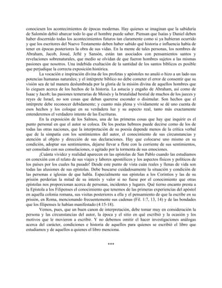 conociesen los acontecimientos de épocas modernas. Hay quienes se imaginan que la sabiduría
de Salomón debió abarcar todo lo que el hombre puede saber. Piensan que Isaías y Daniel deben
haber discernido todas los acontecimientos futuros tan claramente como si ya hubieran ocurrido
y que los escritores del Nuevo Testamento deben haber sabido qué historia e influencia había de
tener en épocas posteriores la obra de sus vidas. En la mente de tales personas, los nombres de
Abraham, Jacob, Josué, Jefté y Sansón, están tan asociados con pensamientos santos y
revelaciones sobrenaturales, que medio se olvidan de que fueron hombres sujetos a las mismas
pasiones que nosotros. Una indebida exaltación de la santidad de los santos bíblicos es posible
que perjudique la correcta exposición histórica.
La vocación e inspiración divina de los profetas y apóstoles no anuló o hizo a un lado sus
potencias humanas naturales; y el intérprete bíblico no debe cometer el error de consentir que su
visión sea de tal manera deslumbrada por la gloria de la misión divina de aquellos hombres que
lo cieguen acerca de los hechos de la historia. La astucia y engaño de Abraham, así como de
Isaac y Jacob; las pasiones temerarias de Moisés y la brutalidad bestial de muchos de los jueces y
reyes de Israel, no son cosas que deban quererse esconder o disimular. Son hechos que el
intérprete debe reconocer debidamente; y cuanto más plena y vívidamente se dé uno cuenta de
esos hechos y los coloque en su verdadera luz y su aspecto real, tanto más exactamente
entenderemos el verdadero intento de las Escrituras.
En la exposición de los Salmos, una de las primeras cosas que hay que inquirir es el
punto personal en que el autor se coloca. De los poetas hebreos puede decirse como de los de
todas las otras naciones, que la interpretación de su poesía depende menos de la crítica verbal
que de la simpatía con los sentimientos del autor, el conocimiento de sus circunstancias y
atención al objeto y dirección de sus declaraciones. Hay que colocarse uno mismo en su
condición, adoptar sus sentimientos, dejarse llevar a flote con la corriente de sus sentimientos,
ser consolado con sus consolaciones, o agitado por la tormenta de sus emociones.
¡Cuánta vividez y realidad aparecen en las epístolas de San Pablo cuando las estudiamos
en conexión con el relato de sus viajes y labores apostólicos y los aspectos físicos y políticos de
los países por los cuales ha pasado! Desde este punto de vista cuán reales y llenas de vida son
todas las alusiones de sus epístolas. Debe buscarse cuidadosamente la situación y condición de
las personas e iglesias de que habla. Especialmente sus epístolas a los Corintios y las de su
prisión perderían la mitad de su interés y valor si no fuese por el conocimiento que otras
epístolas nos proporcionan acerca de personas, incidentes y lugares. Qué tierno encanto presta a
la Epístola a los Filipenses el conocimiento que tenemos de las primeras experiencias del apóstol
en aquella colonia romana, sus visitas posteriores a ella y el pensamiento de que la escribe en su
prisión, en Roma, mencionando frecuentemente sus cadenas (Fil. 1:7, 13, 14) y de las bondades
que los filipenses le habían manifestado (4:15-18).
Vemos, pues, que un buen canon de interpretación, debe tomar muy en consideración la
persona y las circunstancias del autor, la época y el sitio en qué escribió y la ocasión y los
motivos que le movieron a escribir. Y no debemos omitir el hacer investigaciones análogas
acerca del carácter, condiciones e historia de aquellos para quienes se escribió el libro que
estudiamos y de aquellos a quienes el libro menciona.
***
 