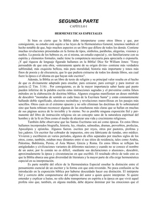 SEGUNDA PARTE
CAPÍTULO I
HERMENEUTICAS ESPECIALES
Si bien es cierto que la Biblia debe interpretarse como otros libros y que, por
consiguiente, su estudio está sujeto a las leyes de la Hermenéutica General, tenemos también el
hecho notable de que, bajo muchos aspectos es un libro que difiere de todos los demás. Contiene
muchas revelaciones presentadas en la forma de tipos, símbolos, parábolas, alegorías, visiones y
sueños. La poesía de los hebreos es, en sí misma, un estudio especial y, sin familiarizarse con su
espíritu y elementos formales, nadie tiene la competencia necesaria para apreciarla o exponerla.
¡Y qué riqueza de lenguaje figurado hallamos en la Biblia! Dice Sir William Jones: "Estoy
persuadido de que esta obra, -enteramente aparte de su origen divino- contiene más verdadera
sublimidad, más exquisita belleza, más pura moralidad, historia más importante y tonos más
finos de poesía y de elocuencia, que lo que pudiera extraerse de todos los demás libros, sea cual
fuere la época o el idioma en que hayan sido escritos".
Además, la Biblia es un libro de texto de religión y su principal valor resalta en el hecho
de que es divinamente adaptado para enseñar, para censurar, para corregir y para instruir en
justicia (2 Tim. 3:16) . Por consiguiente, es de la mayor importancia saber hasta qué punto
pueden inferirse de la palabra escrita estas instrucciones sagradas y el prevenirse contra falsos
métodos en la elaboración de doctrina bíblica. Algunos exegetas manifiestan un deseo mórbido
de descubrir "montañas de sentido en cada línea de la Escritura Santa" y están constantemente
hallando doble significado, alusiones recónditas y revelaciones maravillosas en los pasajes más
sencillos. Otros caen en el extremo opuesto y no sólo eliminan las doctrinas de lo sobrenatural
sino que hasta rehúsan reconocer algunas de las enseñanzas más claras que se hallan en muchas
de sus páginas acerca de lo invisible y lo eterno. No es posible ninguna exposición fiel y per-
manente del libro de instrucción religiosa sin un concepto sano de la naturaleza espiritual del
hombre y de la fe en Dios como el medio de alcanzar una vida y crecimiento religiosos.
También debe observarse que las Santas Escrituras son así como épocas. En estos libros
hallamos incorporados biografía, historia, ley, rituales, salmodias, dramas, proverbios, profecías,
Apocalipsis y epístolas. Algunos fueron. escritos por reyes, otros por pastores, profetas y
loe-¿adores. Un escritor fue cobrador de impuestos, otro era fabricante de tiendas, otro médico.
Vivieron y escribieron en varios períodos, algunos de ellos separados por muchos siglos de los
otros, como, también, estaban muy distantes entre sí sus sitios de residencia, tales como Arabia,
Palestina, Babilonia, Persia, el Asia Menor, Grecia y Roma. En estos libros se reflejan las
antigüedades y civilizaciones variantes de diferentes naciones y cuando no se conoce el nombre
de un autor, por lo común no es difícil, -mediante sus declaraciones o alusiones-, descubrir,
aproximadamente la época y circunstancias en que escribió. El resultado obvio de todo esto es
que la Biblia abarca una gran diversidad de literatura y la mayor parte de ella exige hermenéutica
especial en su interpretación.
Es parte notable del oficio de la Hermenéutica Especial enseñar la distinción entre el
pensamiento esencial de un escritor y la forma con que está revestido. No poca confusión se ha
introducido en la exposición bíblica por haberse descuidado hacer esa distinción. El intérprete
fiel y correcto debe compenetrarse del espíritu del autor a quien quiere interpretar. Si quiere
entender y explicar a Isaías, no sólo debe transportarse en espíritu a la época en que vivió aquel
profeta sino que, también, en alguna medida, debe dejarse dominar por las emociones que el
 