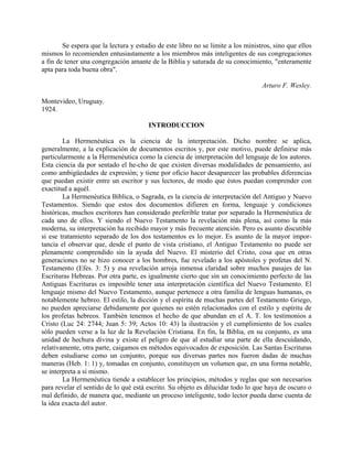 Se espera que la lectura y estudio de este libro no se limite a los ministros, sino que ellos
mismos lo recomienden entusiastamente a los miembros más inteligentes de sus congregaciones
a fin de tener una congregación amante de la Biblia y saturada de su conocimiento, "enteramente
apta para toda buena obra".
Arturo F. Wesley.
Montevideo, Uruguay.
1924.
INTRODUCCION
La Hermenéutica es la ciencia de la interpretación. Dicho nombre se aplica,
generalmente, a la explicación de documentos escritos y, por este motivo, puede definirse más
particularmente a la Hermenéutica como la ciencia de interpretación del lenguaje de los autores.
Esta ciencia da por sentado el he-cho de que existen diversas modalidades de pensamiento, así
como ambigüedades de expresión; y tiene por oficio hacer desaparecer las probables diferencias
que puedan existir entre un escritor y sus lectores, de modo que éstos puedan comprender con
exactitud a aquél.
La Hermenéutica Bíblica, o Sagrada, es la ciencia de interpretación del Antiguo y Nuevo
Testamentos. Siendo que estos dos documentos difieren en forma, lenguaje y condiciones
históricas, muchos escritores han considerado preferible tratar por separado la Hermenéutica de
cada uno de ellos. Y siendo el Nuevo Testamento la revelación más plena, así como la más
moderna, su interpretación ha recibido mayor y más frecuente atención. Pero es asunto discutible
si ese tratamiento separado de los dos testamentos es lo mejor. Es asunto de la mayor impor-
tancia el observar que, desde el punto de vista cristiano, el Antiguo Testamento no puede ser
plenamente comprendido sin la ayuda del Nuevo. El misterio del Cristo, cosa que en otras
generaciones no se hizo conocer a los hombres, fue revelado a los apóstoles y profetas del N.
Testamento (Efes. 3: 5) y esa revelación arroja inmensa claridad sobre muchos pasajes de las
Escrituras Hebreas. Por otra parte, es igualmente cierto que sin un conocimiento perfecto de las
Antiguas Escrituras es imposible tener una interpretación científica del Nuevo Testamento. El
lenguaje mismo del Nuevo Testamento, aunque pertenece a otra familia de lenguas humanas, es
notablemente hebreo. El estilo, la dicción y el espíritu de muchas partes del Testamento Griego,
no pueden apreciarse debidamente por quienes no estén relacionados con el estilo y espíritu de
los profetas hebreos. También tenemos el hecho de que abundan en el A. T. los testimonios a
Cristo (Luc 24: 2744; Juan 5: 39; Actos 10: 43) la ilustración y el cumplimiento de los cuales
sólo pueden verse a la luz de la Revelación Cristiana. En fin, la Biblia, en su conjunto, es una
unidad de hechura divina y existe el peligro de que al estudiar una parte de ella descuidando,
relativamente, otra parte, caigamos en métodos equivocados de exposición. Las Santas Escrituras
deben estudiarse como un conjunto, porque sus diversas partes nos fueron dadas de muchas
maneras (Heb. 1: 1) y, tomadas en conjunto, constituyen un volumen que, en una forma notable,
se interpreta a sí mismo.
La Hermenéutica tiende a establecer los principios, métodos y reglas que son necesarios
para revelar el sentido de lo qué está escrito. Su objeto es dilucidar todo lo que haya de oscuro o
mal definido, de manera que, mediante un proceso inteligente, todo lector pueda darse cuenta de
la idea exacta del autor.
 
