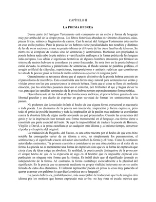 CAPÍTULO II
LA POESIA HEBREA
Buena parte del Antiguo Testamento está compuesto en un estilo y forma de lenguaje
muy por arriba del de la simple prosa. Los libros históricos abundan en vibrantes discursos, odas,
piezas líricas, salmos y fragmentos de cantos. Casi la mitad del Antiguo Testamento está escrito
en este estilo poético. Pero la poesía de los hebreos tiene peculiaridades tan notables y distintas
de las de otras naciones, como su propio idioma es diferente de las otras familias de idiomas. Su
metro no se compone de sílabas sino de sentencias y sentimientos. Hablando con propiedad, la
poesía hebrea nada sabe de pie métrico y versificación análogos a la forma poética de las lenguas
indo-europeas. Las sabias e ingeniosas tentativas de algunos hombres eminentes por fabricar un
sistema de metros hebreos se consideran ya como fracasadas. Se nota bien en la poesía hebrea el
estilo elevado, la armonía y paralelismo de sentencias, el fluido sonoro de palabras gráficas, el
arreglo artificial de cláusulas, repeticiones, transposiciones y antítesis retóricas que constituyen
la vida de la poesía; pero la forma de metro silábico no aparece en ninguna parte.
Generalmente se reconoce ahora que el aspecto distintivo de la poesía hebrea consiste en
el paralelismo de miembros. Esto constituiría una forma muy natural para sentencias tan cortas y
vívidas como son las que caracterizan a la sintaxis hebrea. Basta que el alma se llene de profunda
emoción, que las ardientes pasiones muevan el corazón, den brillantez al ojo y hagan elevar la
voz, para que las sencillas sentencias de la prosa hebrea tomen espontáneamente forma poética.
Desembarazado de las trabas de las limitaciones métricas, el poeta hebreo gozaba de una
libertad peculiar y era dueño de expresar en gran variedad de formas los sentimientos de la
pasión.
No podemos dar demasiado énfasis al hecho de que alguna forma estructural es necesaria
a toda poesía. Los elementos de la poesía son invención, inspiración y forma expresiva, pero
todo el genio de posible inventiva y toda la inspiración de la pasión más ardiente se estrellarían
contra la absoluta falta de algún molde adecuado en qué presentarlos. Cuando las creaciones del
genio y de la inspiración han tomado una forma monumental en el lenguaje, esa forma viene a
constituir una parte esencial del todo. De aquí la imposibilidad de traducir la poesía de Homero,
Virgilio o David, a la prosa castellana o de cualquier otro idioma y, al mismo tiempo, conservar
el poder y el espíritu del original.
La traducción de Bayardo, del Fausto, es una obra maestra por el hecho de que con éxito
notable ha conseguido verter de un idioma a otro, no simplemente los pensamientos, el
sentimiento y el significado exacto del autor sino también la forma y el ritmo. Como lo sostienen
autoridades eminentes, "la primera cuestión a considerarse en una obra poética es el valor de su
forma. La poesía no es meramente una forma de expresión sino que es la forma de expresión que
cierta clase de ideas exige en absoluto. En realidad, la poesía puede distinguirse de la prosa por
el simple hecho de que es la expresión de algo en el hombre que es imposible expresar con
perfección en ninguna otra forma que la rítmica. Es inútil decir que el significado desnudo es
independiente de la forma. A1 contrario, la forma contribuye esencialmente a la plenitud del
significado. En la poesía que se perpetúa mediante su propia vitalidad inherente no existe unión
forzada de estos dos elementos. El intentar representar poesía en prosa es cosa muy parecida al
querer expresar con palabras lo que dice la música en su lenguaje".
La poesía hebrea es, probablemente, más susceptible de traducción que la de ningún otro
idioma por los motivos que hemos expresado más arriba: no hay rima ni escala métrica que
 
